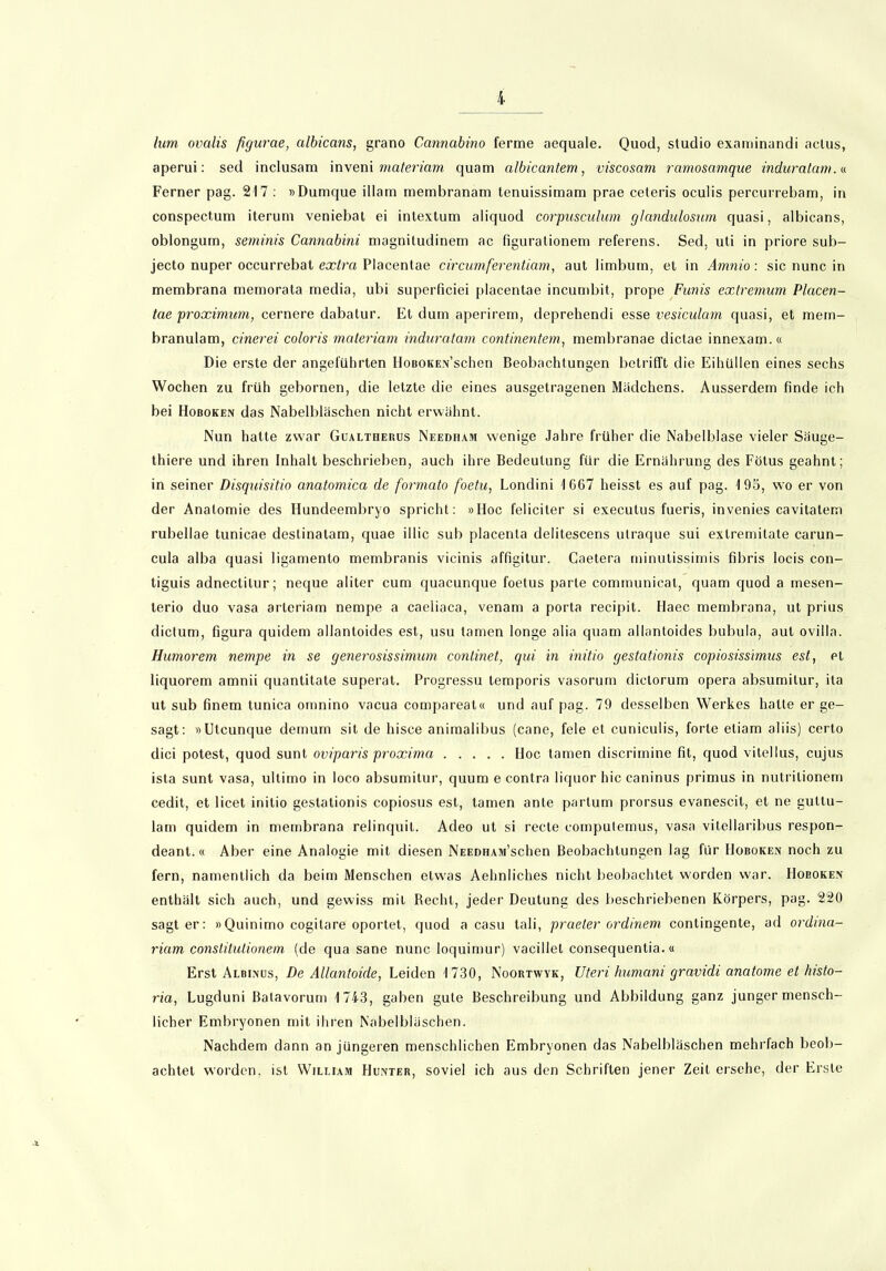 lum ovalis figurae, albicans, grano Cannabino ferme aequale. Quod, Studio examinandi actus, aperui: sed inclusam inveni materiam quam albicantem, viscosam ramosamque induralam.« Ferner pag. 217 : »Dumque illam membranam tenuissimam prae ceteris oculis percurrebam, in conspectum iterum veniebat ei intextum aliquod corpusculum glandulosum quasi, albicans, oblongum, seminis Cannabini magnitudinem ac figurationem referens. Sed, uti in priore sub- jecto nuper occurrebat extra Placentae circumferentiam, aut limbutn, et in Amnio: sic nunc in membrana memorata media, ubi superficiei placentae incumbit, prope Funis extremum Placen- tae proximum, cernere dabatur. Et dum aperirem, deprehendi esse vesiculam quasi, et mein- branulam, cinerei coloris materiam induratam continentem, membranae dictae innexam.« Die erste der angeführten IJoBOKEx’schen Beobachtungen betrifft die Eihüllen eines sechs Wochen zu früh gebornen, die letzte die eines ausgetragenen Mädchens. Ausserdem finde ich bei Hoboken das Nabelbläschen nicht erwähnt. Nun hatte zwar Gualtherus Neediiam wenige Jahre früher die Nabelblase vieler Säuge- thiere und ihren Inhalt beschrieben, auch ihre Bedeutung für die Ernährung des Fötus geahnt; in seiner Disquisitio anatomica de formato foetu, Londini 1667 heisst es auf pag. 195, wo er von der Anatomie des Hundeembryo spricht: »Hoc feliciter si executus fueris, invenies cavitatem rubellae tunicae deslinatam, quae illic sub placenta delitescens utraque sui extremitate carun- cula alba quasi ligamento membranis vicinis affigitur. Caetera minutissimis fibris locis con- tiguis adnectilur; neque aliter cum cjuacunque foetus parte communicat, quam quod a mesen- lerio duo vasa arleriam nempe a caeliaca, venam a porta recipit. Haec membrana, ut prius dictum, figura quidem allantoides est, usu tarnen longe alia quam allantoides bubula, aut ovilla. Humorem nempe in se generosissimum conlinet, qui in initio gestationis copiosissimus est, et liquorem amnii quantitate superat. Progressu temporis vasorum dictorum opera absumitur, ita ut sub finem tunica omnino vacua compareat« und auf pag. 79 desselben Werkes hatte er ge- sagt: »Utcunque demum sit de hisce animalibus (cane, feie et cuniculis, forte etiam aliis) certo dici potest, quod sunt oviparis proxima Hoc tarnen discrimine fit, quod vitellus, cujus ista sunt vasa, ultimo in loco absumitur, quum e contra liquor hic caninus primus in nulritionem cedit, et licet initio gestationis copiosus est, tarnen ante partum prorsus evanescit, et ne gultu- lam quidem in membrana relinquil. Adeo ut si recte computemus, vasa vitcllaribus respon- deant.« Aber eine Analogie mit diesen NEEDHAM’schen Beobachtungen lag für Hoboken noch zu fern, namentlich da beim Menschen etwas Aehnliches nicht beobachtet worden war. Hoboken enthält sich auch, und gewiss mit Recht, jeder Deutung des beschriebenen Körpers, pag. 220 sagt er: »Quinimo cogitare oportet, quod a casu tali, praeter ordinem contingente, ad ordina- riam constitutionem (de qua sane nunc loquimur) vacillet consequentia. « Erst Albinus, De Allantoule, Leiden 1730, Noortwyk, Uteri humani gravidi anatome et histo- ria, Lugduni Balavorum 1743, gaben gute Beschreibung und Abbildung ganz junger mensch- licher Embryonen mit ihren Nabelbläschen. Nachdem dann an jüngeren menschlichen Embryonen das Nabelbläschen mehrfach beob- achtet worden, ist William Hunter, soviel ich aus den Schriften jener Zeit ersehe, der Erste