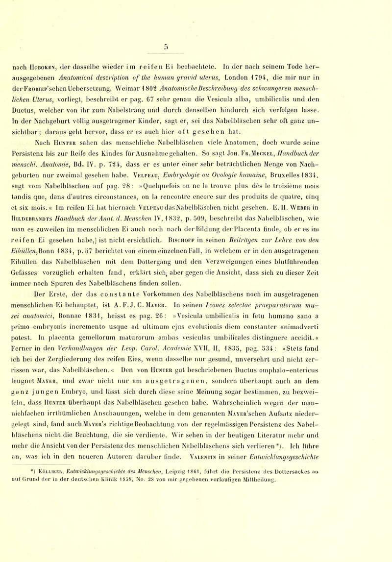 nach LIoboken, der dasselbe wieder im reifen Ei beobachtete. In der nach seinem Tode her- ausgegebenen Anatomical description of the human gravid uterus, London 1794, die mir nur in der FiiORiEP’schen Uebersetzung, Weimar 1802 Anatomische Beschreibung des schwangeren mensch- lichen Uterus, vorliegt, beschreibt er pag. 67 sehr genau die Vesicula alba, umbilicalis und den Ductus, welcher von ihr zum Nabelstrang und durch denselben hindurch sich verfolgen lasse, ln der Nachgeburt völlig ausgetragener Kinder, sagt er, sei das Nabelbläschen sehr oft ganz un- sichtbar; daraus geht hervor, dass er es auch hier oft gesehen hat. Nach Hunter sahen das menschliche Nabelbläschen viele Anatomen, doch wurde seine Persistenz bis zur Reife des Kindes für Ausnahme gehalten. So sagt Job. Fr.Meckel, Handbuch der menschl. Anatomie, Bd. IV. p. 724, dass er es unter einer sehr beträchtlichen Menge von Nach- geburten nur zweimal gesehen habe. Velpeau, Embryologie ou Ovologie humaine, Bruxelles 1834, sagt vom Nabelbläschen auf pag. 28: »Quelquefois on ne la trouve plus des le troisieme mois tandis que, dans d’autres circonstances, on la rencontre encore sur des produits de quatre, cinq et six mois.« Im reifen Ei hat hiernach VelpeaudasNabelbläschen nicht gesehen. E.H. Weber in Hilbebrandts Handbuch der Anat. d. Menschen IV, 1832, p. 509, beschreibt dasNabelbläschen, wie man es zuweilen im menschlichen Ei auch noch nach der Bildung derPlacenla finde, ob eres im reifen Ei gesehen habe,j ist nicht ersichtlich. Bischoff in seinen Beiträgen zur Lehre von den Eihüllen,Bonn 1834, p.57 berichtet von einem einzelnen Fall, in welchem er in den ausgetragenen Eihüllen das Nabelbläschen mit dem Dottergang und den Verzweigungen eines blulführenden Gefässes vorzüglich erhalten fand, erklärt sich, aber gegen die Ansicht, dass sich zu dieser Zeit immer noch Spuren des Nabelbläschens finden sollen. Der Erste, der das constante Vorkommen des Nabelbläschens noch im ausgetragenen menschlichen Ei behauptet, ist A. F. J. G. Mayer. In seinen Icones selectae prueparalorum mu- sei anatomici, Bonnae 1831, heisst es pag. 26: »Vesicula umbilicalis in fetu humano sano a primo embryonis incremento usque ad ultimum ejus evolutionis diem conslanter animadverti potest. In placenta gemellorum maturorum ambas vesiculas umbilicales distinguere accidit.« Ferner in den Verhandlungen der Leop. Carol. Academie XVII, II, 1835, pag. 534: »Stets fand ich bei der Zergliederung des reifen Eies, wenn dasselbe nur gesund, unversehrt und nicht zer- rissen war, das Nabelbläschen.« Den von Hunter gut beschriebenen Ductus omphalo-enlericus leugnet Mayer, und zwar nicht nur am ausgetragenen, sondern überhaupt auch an dem ganz jungen Embryo, und lasst sich durch diese seine Meinung sogar bestimmen, zu bezwei- feln, dass Hunter überhaupt das Nabelbläschen gesehen habe. Wahrscheinlich wegen der man- nichfachen irrlhümiichen Anschauungen, welche in dem genannten MAYER’schen Aufsatz nieder- gelegt sind, fand auehMAYER’s richtige Beobachtung von der regelmässigen Persistenz des Nabel- bläschens nicht die Beachtung, die sie verdiente. Wir sehen in der heutigen Literatur mehr und mehr die Ansicht von der Persistenz des menschlichen Nabelbläschens sich verlieren*). Ich lühre an, was ich in den neueren Autoren darüber finde. Valentin in seiner Entwicklungsgeschichte *) Kölliker, Entwicklungsgeschichte des Menschen, Leipzig 1861, führt die Persistenz des Dottersackes a« auf Grund der in der deutschen Klinik 1S58, No. 28 von mir gegebenen vorläufigen Mittheilung.