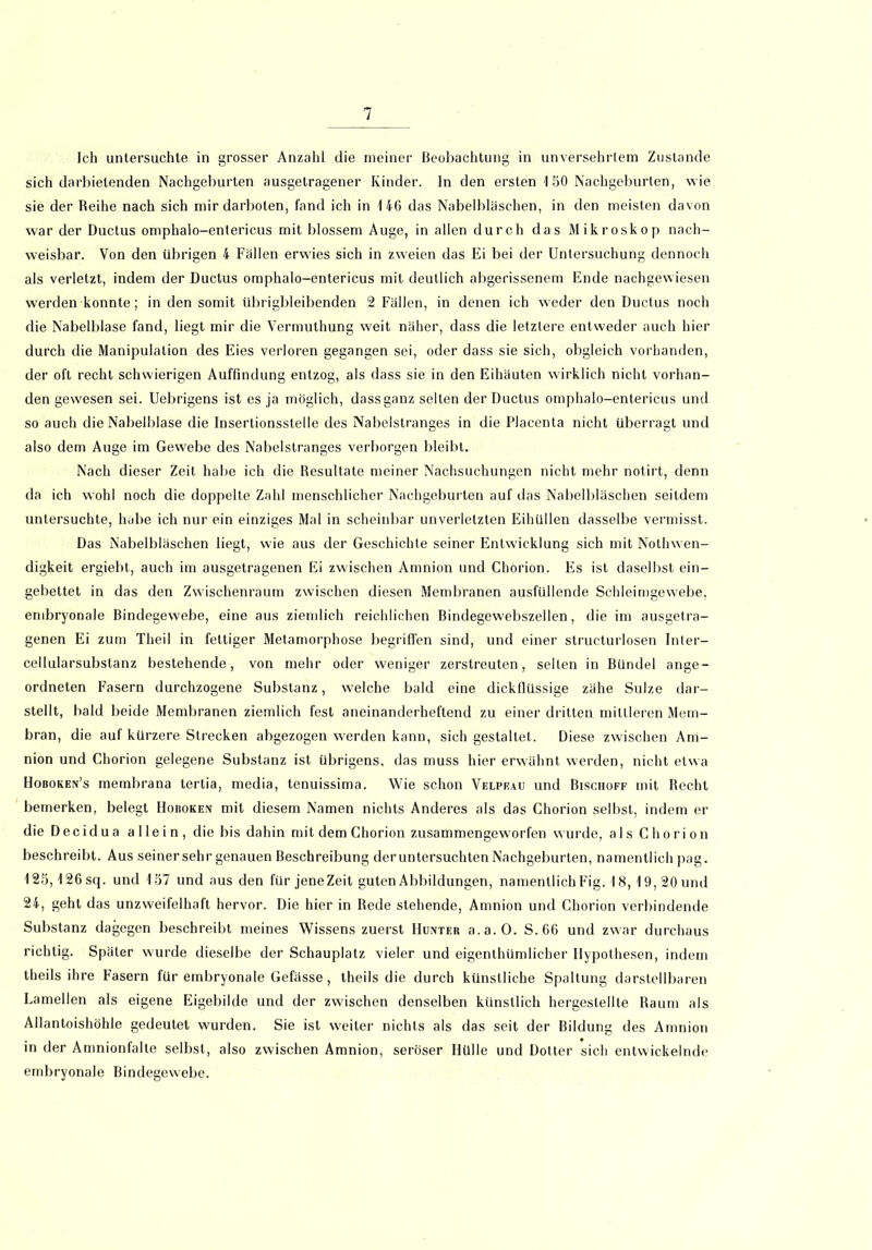 Ich untersuchte in grosser Anzahl die meiner Beobachtung in unversehrtem Zustande sich darbietenden Nachgeburten ausgetragener Kinder. In den ersten 1 50 Nachgeburten, wie sie der Reihe nach sich mir darboten, fand ich in 146 das Nabelbläschen, in den meisten davon war der Ductus omphalo-entericus mit blossem Auge, in allen durch das Mikroskop nach- weisbar. Von den übrigen 4 Fällen erwies sich in zweien das Ei bei der Untersuchung dennoch als verletzt, indem der Ductus omphalo-entericus mit deutlich abgerissenem Ende nachgewiesen werden konnte; in den somit übrigbleibenden 2 Fällen, in denen ich weder den Ductus noch die Nabelblase fand, liegt mir die Vermuthung weit näher, dass die letztere entweder auch hier durch die Manipulation des Eies verloren gegangen sei, oder dass sie sich, obgleich vorhanden, der oft recht schwierigen Auffindung entzog, als dass sie in den Eihäuten wirklich nicht vorhan- den gewesen sei. Uebrigens ist es ja möglich, dassganz selten der Ductus omphalo-entericus und so auch die Nabelblase die Insertionsstelle des Nabelstranges in die Placenta nicht überragt und also dem Auge im Gewebe des Nabelstranges verborgen bleibt. Nach dieser Zeit habe ich die Resultate meiner Nachsuchungen nicht mehr notirt, denn da ich wohl noch die doppelte Zahl menschlicher Nachgeburten auf das Nabelbläschen seitdem untersuchte, habe ich nur ein einziges Mal in scheinbar unverletzten Eihüllen dasselbe vermisst. Das Nabelbläschen liegt, wie aus der Geschichte seiner Entwicklung sich mit Nolhwen- digkeit ergiebt, auch im ausgetragenen Ei zwischen Amnion und Chorion. F]s ist daselbst ein- gebettet in das den Zwischenraum zwischen diesen Membranen ausfüllende Schleimgewebe, embryonale Bindegewebe, eine aus ziemlich reichlichen Bindegewebszellen, die im ausgetra- genen Ei zum Theil in fettiger Metamorphose begriffen sind, und einer structurlosen Inter- cellularsubstanz bestehende, von mehr oder weniger zerstreuten, selten in Bündel ange- ordneten Fasern durchzogene Substanz, welche bald eine dickflüssige zähe Sülze dar- stellt, bald beide Membranen ziemlich fest aneinanderheftend zu einer dritten mittleren Mem- bran, die auf kürzere Strecken abgezogen werden kann, sich gestaltet. Diese zwischen Am- nion und Chorion gelegene Substanz ist übrigens, das muss hier erwähnt werden, nicht etwa Hoboken’s membrana tertia, media, tenuissima. Wie schon Velpeau und Biscuoff mit Recht bemerken, belegt Hoboken mit diesem Namen nichts Anderes als das Chorion selbst, indem er die Decidua allein, die bis dahin mit dem Chorion zusammengeworfen wurde, als Chorion beschreibt. Aus seinersehr genauen Beschreibung der untersuchten Nachgeburten, namentlich pag. 125,126sq. und 157 und aus den für jene Zeit guten Abbildungen, namentlich Fig. 18, 19, 20 und 24, geht das unzweifelhaft hervor. Die hier in Rede stehende, Amnion und Chorion verbindende Substanz dagegen beschreibt meines Wissens zuerst Hunter a.a.O. S.66 und zwar durchaus richtig. Später wurde dieselbe der Schauplatz vieler und eigenthümlicher Hypothesen, indem theils ihre Fasern für embryonale Gefässe , theils die durch künstliche Spaltung darstellbaren Lamellen als eigene Eigebilde und der zwischen denselben künstlich hergeslellte Raum als Allantoishöhle gedeutet wurden. Sie ist weiter nichts als das seit der Bildung des Amnion in der Amnionfalte selbst, also zwischen Amnion, seröser Hülle und Dotter sich entwickelnde embryonale Bindegewebe.