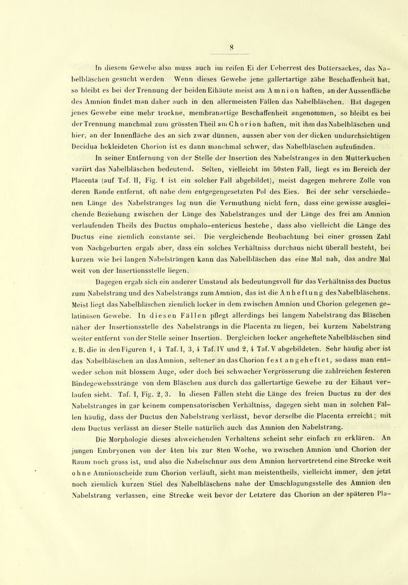 In diesem Gewebe also muss auch im reifen Ei der Ueberrest des Dollersack.es, das Na- belbläschen gesucht werden. Wenn dieses Gewebe jene gallertartige zähe Beschaffenheit hat, so bleibt es bei der Trennung der beiden Eihäute meist am Amnion haften, an der Aussenfläche des Amnion findet man daher auch in den allermeisten Fällen das Nabelbläschen. Hat dagegen jenes Gewebe eine mehr trockne, membranarlige Beschaffenheit angenommen, so bleibt es bei derTrennung manchmal zum grössten Theil am G h o r ion haften, mit ihm dasNabelbläschen und hier, an der Innenfläche des an sich zwar dünnen, aussen aber von der dicken undurchsichtigen Decidua bekleideten Chorion ist es dann manchmal schwer, das Nabelbläschen aufzufinden. In seiner Entfernung von der Stelle der Insertion des Nabelstranges in den Mutterkuchen variirt das Nabelbläschen bedeutend. Selten, vielleicht im 50slen Fall, liegt es im Bereich der Placenta (auf Taf. II, Fig. 1 ist ein solcher Fall abgebildet), meist dagegen mehrere Zolle von deren Rande entfernt, oft nahe dem entgegengesetzten Pol des Eies. Bei der sehr verschiede- nen Länge des Nabelstranges lag nun die Vermulhung nicht fern, dass eine gewisse ausglei- chende Beziehung zwischen der Länge des Nabelstranges und der Länge des frei am Amnion verlaufenden Theils des Ductus omphalo-entericus bestehe, dass also vielleicht die Länge des Ductus eine ziemlich constante sei. Die vergleichende Beobachtung bei einer grossen Zahl von Nachgeburten ergab aber, dass ein solches Verhältniss durchaus nicht überall besteht, bei kurzen wie bei langen Nabelsträngen kann das Nabelbläschen das eine Mal nah, das andre Mal weit von der Insertionsstelle liegen. Dagegen ergab sich ein anderer Umstand als bedeutungsvoll für das Verhältniss des Ductus zum Nabelstrang und des Nabelstrangs zum Amnion, das ist die Anheftung des Nabelbläschens. Meist liegt dasNabelbläschen ziemlich locker in dem zwischen Amnion und Chorion gelegenen ge- latinösen Gewebe. In diesen Fällen pflegt allerdings bei langem Nabelslrang das Bläschen näher der Insertionsstelle des Nabelstrangs in die Placenta zu liegen, bei kurzem Nabelstrang weiter entfernt von der Stelle seiner Insertion. Dergleichen locker angeheflete Nabelbläschen sind z.B.die in den Figuren 1, 4 Taf. I, 3, 4 Taf. IV und 2, 4 Taf.V abgebildeten. Sehr häufig aber ist das Nabelbläschen an dasAmnion, seltener an das Chorion fest angeheftet, sodass man ent- weder schon mit blossem Auge, oder doch bei schwacher Vergrösserung die zahlreichen festeren Bindegewebsstränge von dem Bläschen aus durch das gallertartige Gewebe zu der Eihaut ver- laufen sieht. Taf. I, Fig. 2, 3. ln diesen Fällen steht die Länge des freien Ductus zu der des Nabelstranges in gar keinem compensatorischen Verhältniss, dagegen sieht man in solchen Fäl- len häufig, dass der Ductus den Nabelstrang verlässt, bevor derselbe die Placenta erreicht; mit dem Ductus verlässt an dieser Stelle natürlich auch das Amnion den Nabelstrang. Die Morphologie dieses abweichenden Verhaltens scheint sehr einfach zu erklären. An jungen Embryonen von der 4ten bis zur 8ten Woche, wo zwischen Amnion und Chorion der Raum noch gross ist, und also die Nabelschnur aus dem Amnion hervortretend eine Strecke weit ohne Amnionscheide zum Chorion verläuft, sieht man meistentheils, vielleicht immer, den jetzt noch ziemlich kurzen Stiel des Nabelbläschens nahe der Umschlagungsstelle des Amnion den Nabelstrang verlassen, eine Strecke weit bevor der Letztere das Chorion an der späteren Pia-