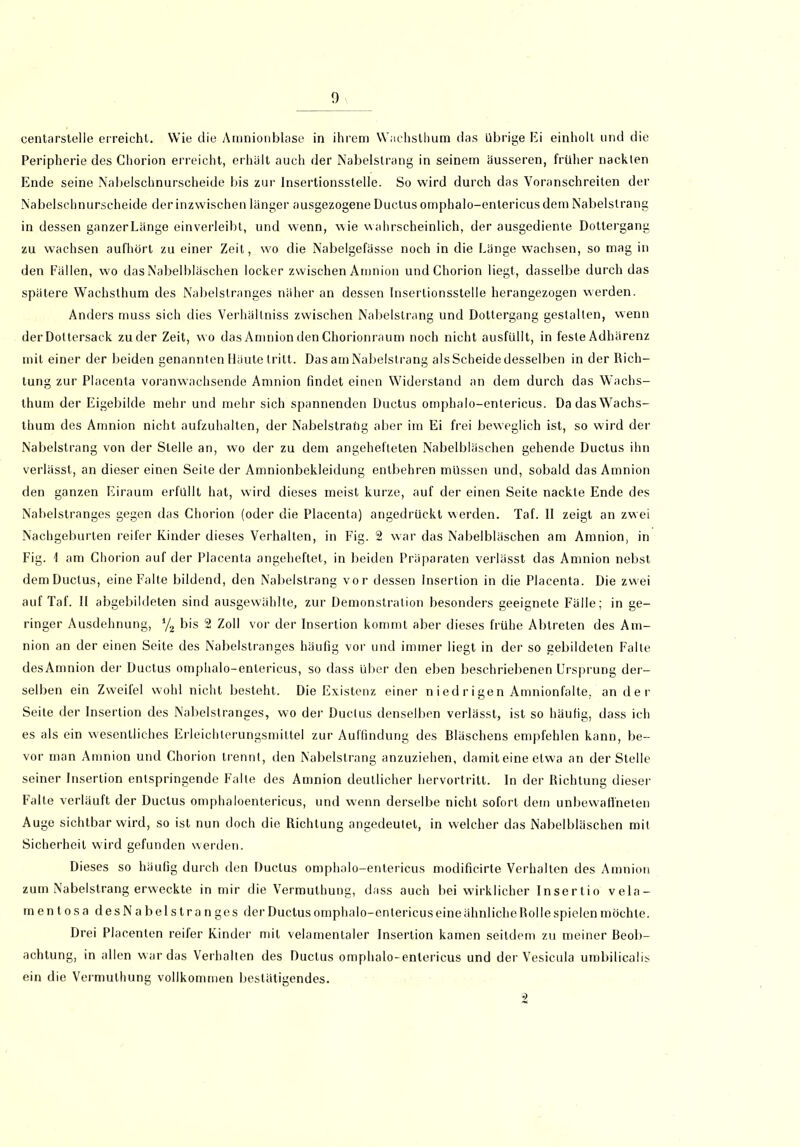 centarstelle erreicht. Wie die Amnionblase in ihrem Wachsthum das übrige Ei einholl und die Peripherie des Chorion erreicht, erhält auch der Nabelstrang in seinem äusseren, früher nackten Ende seine Nabelschnurscheide bis zur Insertionsstelle. So wird durch das Voranschreiten der Nabelschnurscheide der inzwischen länger ausgezogene Ductus omphalo-entericus dem Nabelslrang in dessen ganzerLänge einverleibt, und wenn, wie wahrscheinlich, der ausgediente Dottergang zu wachsen aufhört zu einer Zeit, wo die Nabelgefässe noch in die Länge wachsen, so mag in den Fällen, wo das Nabelbläschen locker zwischen Amnion und Chorion liegt, dasselbe durch das spätere Wachsthum des Nabelslranges näher an dessen Insertionsstelle herangezogen werden. Anders muss sich dies Verhältnis zwischen Nabelstrang und Dottergang gestalten, wenn der Dottersack zu der Zeit, wo das Amnion den Chorionraum noch nicht ausfüllt, in feste Adhärenz mit einer der beiden genannten Häute tritt. Das am Nabelstrang als Scheide desselben in der Rich- tung zur Placenta voranwachsende Amnion findet einen Widerstand an dem durch das Wachs- thum der Eigebilde mehr und mehr sich spannenden Ductus omphalo-entericus. Da das Wachs- thum des Amnion nicht aufzuhalten, der Nabelstrang aber im Ei frei beweglich ist, so wird der Nabelstrang von der Stelle an, wo der zu dem angehefteten Nabelbläschen gehende Ductus ihn verlässt, an dieser einen Seite der Amnionbekleidung entbehren müssen und, sobald das Amnion den ganzen Eiraum erfüllt hat, wird dieses meist kurze, auf der einen Seite nackte Ende des Nabelstranges gegen das Chorion (oder die Placenta) angedrückt werden. Taf. II zeigt an zwei Nachgeburten reifer Kinder dieses Verhalten, in Fig. 2 war das Nabelbläschen am Amnion, in Fig. 1 am Chorion auf der Placenta angeheftet, in beiden Präparaten verlässt das Amnion nebst demDuclus, eine Falte bildend, den Nabelstrang vor dessen Insertion in die Placenta. Die zwei auf Taf. II abgebildeten sind ausgewählte, zur Demonstration besonders geeignete Fälle; in ge- ringer Ausdehnung, y, bis 2 Zoll vor der Insertion kommt aber dieses frühe Abtreten des Am- nion an der einen Seite des Nabelstranges häufig vor und immer liegt in der so gebildeten Falte desAmnion der Ductus omphalo-entericus, so dass über den eben beschriebenen Ursprung der- selben ein Zweilel wohl nicht besteht. Die Existenz einer nied ri gen Amnionfalte, an der Seite der Insertion des Nabelstranges, wo der Ductus denselben verlässt, ist so häufig, dass ich es als ein wesentliches Erleichterungsmittel zur Auffindung des Bläschens empfehlen kann, be- vor man Amnion und Chorion trennt, den Nabelslrang anzuziehen, damit eine etwa an der Stelle seiner Insertion entspringende Falle des Amnion deutlicher hervortritt, ln der Richtung dieser Falte verläuft der Ductus omphaloentericus, und wenn derselbe nicht sofort dem unbewaffneten Auge sichtbar wird, so ist nun doch die Richtung angedeutet, in welcher das Nabelbläschen mit Sicherheit wird gefunden werden. Dieses so häufig durch den Ductus omphalo-entericus modificirte Verhalten des Amnion zum Nabelstrang erweckte in mir die Vermulhung, dass auch bei wirklicher Insertio vela- mentosa des Nabelstranges der Ductus omphalo-entericus eine ähnliche Rolle spielen möchte. Drei Placenten reifer Kinder mit velamentaler Insertion kamen seitdem zu meiner Beob- achtung, in allen war das Verhalten des Ductus omphalo-entericus und der Vesicula umbilicalis ein die Vermulhung vollkommen bestätigendes. 2