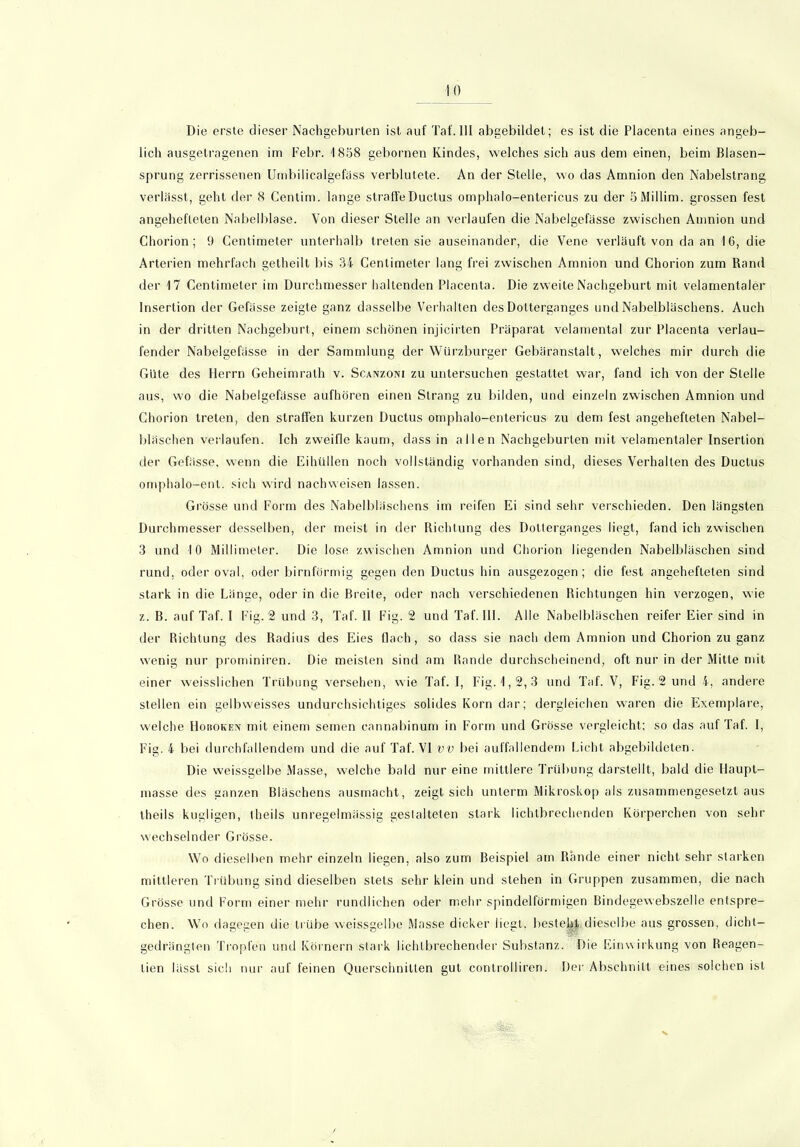 Die erste dieser Nachgeburten ist auf Taf.III abgebildet; es ist die Placenta eines angeb- lich ausgetragenen im Febr. 1858 gebornen Kindes, welches sich aus dem einen, beim Blasen- sprung zerrissenen Umbilicalgefäss verblutete. An der Stelle, wo das Amnion den Nabelstrang verlässt, geht der 8 Centim. lange straffe Ductus omphalo-entericus zu der öMillim. grossen fest angehefteten Nabelblase. Von dieser Stelle an verlaufen die Nabelgefässe zwischen Amnion und Chorion; 9 Centimeter unterhalb treten sie auseinander, die Vene verläuft von da an 16, die Arterien mehrfach getheilt bis 34 Centimeter lang frei zwischen Amnion und Chorion zum Rand der 17 Centimeter im Durchmesser haltenden Placenta. Die zweite Nachgeburt mit velamentaler Insertion der Gefässe zeigte ganz dasselbe Verhalten des Dolterganges und Nabelbläschens. Auch in der dritten Nachgeburt, einem schönen injicirten Präparat velamental zur Placenta verlau- fender Nabelgefässe in der Sammlung der Würzburger Gebäranstalt, welches mir durch die Güte des Herrn Geheimrath v. Scanzoni zu untersuchen gestattet war, fand ich von der Stelle aus, wo die Nabelgefässe aufhören einen Strang zu bilden, und einzeln zwischen Amnion und Chorion treten, den straffen kurzen Ductus omphalo-entericus zu dem fest angehefleten Nabel- bläschen verlaufen. Ich zweifle kaum, dass in allen Nachgeburten mit velamentaler Insertion der Gefässe, wenn die Eihüllen noch vollständig vorhanden sind, dieses Verhalten des Ductus omphalo-enl. sich wird nach weisen lassen. Grösse und Form des Nabelbläschens im reifen Ei sind sehr verschieden. Den längsten Durchmesser desselben, der meist in der Richtung des Dotterganges liegt, fand ich zwischen 3 und 10 Millimeter. Die lose zwischen Amnion und Chorion liegenden Nabelbläschen sind rund, oder oval, oder bimförmig gegen den Ductus hin ausgezogen; die fest angehefteten sind stark in die Länge, oder in die Breite, oder nach verschiedenen Richtungen hin verzogen, wie z. B. auf Taf. I Fig. 2 und 3, Taf. II Fig. 2 und Taf. 111. Alle Nabelbläschen reifer Eier sind in der Richtung des Radius des Eies flach, so dass sie nach dem Amnion und Chorion zu ganz wenig nur prominiren. Die meisten sind am Rande durchscheinend, oft nur in der Mitte ndt einer weisslichen Trübung versehen, wie Taf. I, Fig. 1,2,3 und Taf. V, Fig. 2 und 4, andere stellen ein gelbweisses undurchsichtiges solides Korn dar; dergleichen waren die Exemplare, welche Hohoken mit einem semen cannabinum in Form und Grösse vergleicht; so das auf Taf. I, Fig. 4 bei durchfallendem und die auf Taf. VI vv bei auffallendem Licht abgebildeten. Die weissgelbe Masse, welche bald nur eine mittlere Trübung darstellt, bald die Haupt- masse des ganzen Bläschens ausmacht, zeigt sich unterm Mikroskop als zusammengesetzt aus theils kegligen, theils unregelmässig gestalteten stark lichtbrechenden Körperchen von sehr wechselnder Grösse. Wo dieselben mehr einzeln liegen, also zum Beispiel am Rande einer nicht sehr starken mittleren Trübung sind dieselben stets sehr klein und stehen in Gruppen zusammen, die nach Grösse und Form einer mehr rundlichen oder mehr spindelförmigen Bindegewebszelle entspre- chen. Wo dagegen die trübe weissgelbe Masse dicker liegt, besteht dieselbe aus grossen, dicht- gedrängten Tropfen und Körnern stark lichtbrechender Substanz. Die Einwirkung von Reagen- tien lässt sich nur auf feinen Querschnitten gut controlliren. Der Abschnitt eines solchen ist 'Itfjlfki;