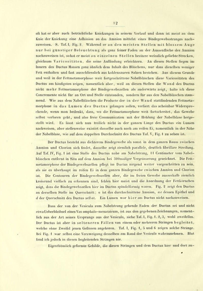 oft hat er aber auch beträchtliche Knickungen in seinem Verlauf und dann ist meist an dem Knie der Knickung eine Adhäsion an das Amnion mittelst eines Bindegewebsstranges nach- zuweisen. S. Taf.I, Fig. 2. Während er an den meisten Stellen mit blossem Auge nur bei günstiger Beleuchtung als ganz feiner Faden an der Aussenfläche des Amnion nachzuweisen ist, so hat er meist an einzelnen Stellen breitere weisslich gefärbte Strecken, gleichsam Varicositäten. die seine Auffindung erleichtern. An diesen Stellen liegen im Innern des Ductus Massen ganz ähnlich dem Inhalt des Bläschens, nur dass dieselben weniger Fett enthalten und fast ausschliesslich aus kohlensauren Salzen bestehen. Aus diesem Grunde und weil in der Fettmetamorphose weit fortgeschrittene Nabelbläschen diese Varicositäten des Ductus am häufigsten zeigen, namentlich aber, weil an diesen Stellen die Wand des Ductus nicht mehr Fettmetamorphose der Bindegewebszellen als anderwärts zeigt, halte ich diese Goncremente nicht für an Ort und Stelle entstanden, sondern für aus den Nabelbläschenslam- mend. Wie aus dem Nabelbläschen die Producte der in der Wand stallfindenden Fetlmeta- morphose in das Lumen des Ductus gelangen sollen, verliert das scheinbar Widerspre- chende, wenn man bedenkt, dass, wo die Fettmetamorphose weit fortschreitet, das Gewebe selbst verloren geht, und also freie Communication mit der Höhlung der Nabelblase herge- stellt wird. Es lässt sich nun freilich nicht in der ganzen Länge des Ductus ein Lumen nachweisen, aber stellenweise existirt dasselbe auch noch am reifen Ei, namentlich in der Nähe der Nabelblase, wie auf dem doppelten Durchschnitt des Ductus Taf. V, Fig. 1 zu sehen ist. Der Ductus besieht aus dichterem Bindegewebe als sonst in dem ganzen Raum zwischen Amnion und Chorion sich findet, dasselbe zeigt ziemlich parallele, deutlich fibrilläre Streifung. Auf Taf. IV, Fig. I ist eine Stelle des Ductus nahe am Nabelstrang, I I Centimeter vom Nabel- bläschen entfernt in Situ auf dem Amnion bei 300maliger Vergrösserung gezeichnet. Die Fett- metamorphose der Bindegewebszellen pflegt im Ductus nirgend weiter vorgeschritten zu sein, als sie es überhaupt im reifen Ei in dem ganzen Bindegewebe zwischen Amnion und Chorion ist. Die Conlouren der Bindegewebszellen aber, die im freien Gewebe ausserhalb ziemlich kreisrund vielfach zu erkennen sind, fehlen hier meist und die Anordnung der Fetlkörnchen zeigt, dass die Bindegewebszellen hier im Ductus spindelförmig waren. Fig. 2 zeigt den Ductus an derselben Stelle im Querschnitt; a ist das durchschnittene Amnion, ae dessen Epithel und d der Querschnitt des Ductus seihst. Ein Lumen war hier am Ductus nicht nachzuweisen. Dass der von der Vesicula zum Nabelstrang gehende Faden der Ductus sei und nicht etwa Ueberbleibsel eines Vas omphalo-mesaraicum, ist aus den gegebenen Zeichnungen, nament- lich aus der Art seines Ursprungs aus der Vesicula, siehe Taf. 1, Fig. 1.2, 3, wohl zweifellos. Der Ductus ist aber in selteneren Fällen von einem oder mehreren Strängen begleitet, welche ohne Zweifel jenen Gefässen angehören. Taf. I, Fig. 1, 5 und 6 zeigen solche Stränge. Bei Fig. 1 war selbst eine Verzweigung desselben am Band der Vesicula wahrzunehmen. Blut fand ich jedoch in diesen begleitenden Strängen nie. Eigenlhümlich geformte Gebilde, die diesen Strängen und dem Ductus hier und dort an-