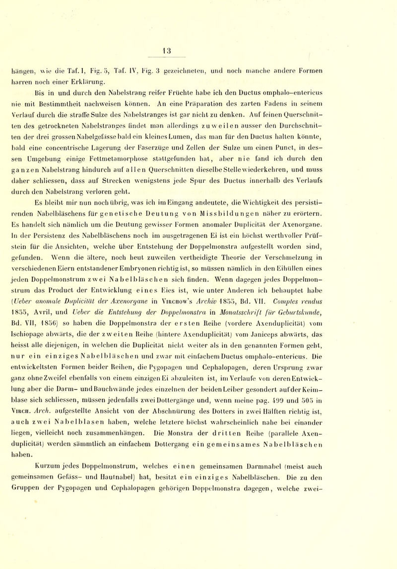 hängen, wie die Taf. I, Fig. 5, Taf. IV, Fig. 3 gezeichneten, und noch manche andere Formen harren noch einer Erklärung. Bis in und durch den Nabelstrang reifer Früchte habe ich den Ductus omphalo-entericus nie mit Bestimmtheit nachweisen können. An eine Präparation des zarten Fadens in seinem Verlauf durch die straffe Sülze des Nabelstranges ist gar nicht zu denken. Auf feinen Querschnit- ten des getrockneten Nabelstranges findet man allerdings zuweilen ausser den Durchschnit- ten der drei grossen Nabelgefässe bald ein kleines Lumen, das man für den Ductus hallen könnte, bald eine concentrische Lagerung der Faserzüge und Zellen der Sülze um einen Punct, in des- sen Umgebung einige Fettmetamorphose stallgefunden hat, aber nie fand ich durch den ganzen Nabelslrang hindurch auf allen Querschnitten dieselbe Stelle wiederkehren, und muss daher schliessen, dass auf Strecken wenigstens jede Spur des Ductus innerhalb des Verlaufs durch den Nabelslrang verloren geht. Es bleibt mir nun noch übrig, was ich im Eingang andeutete, die Wichtigkeit des persisti- renden Nabelbläschens für genetische Deutung von Missbildungen näher zu erörtern. Es handelt sich nämlich um die Deutung gewisser Formen anomaler Duplicität der Axenorgane. ln der Persistenz des Nabelbläschens noch im ausgetragenen Ei ist ein höchst werthvoller Prüf- stein für die Ansichten, welche über Entstehung der Doppelmonstra aufgestellt worden sind, gefunden. Wenn die ältere, noch heut zuweilen vertheidigte Theorie der Verschmelzung in verschiedenen Eiern entstandener Embryonen richtig ist, so müssen nämlich in den Eihüllen eines jeden Doppelmonstrum zwei Nabelbläschen sich finden. Wenn dagegen jedes Doppelmon- strum das Product der Entwicklung eines Eies ist, wie unter Anderen ich behauptet habe (Lieber anomale Duplicität der Axenorgane in Virchow’s Archiv 1855, Bd. VII. Comptes rendus 1855, Avril, und Ueher die Entstehung der Doppelmonstra in Monatsschrift für Geburtskunde, Bd. VII, 1856) so haben die Doppelmonstra der ersten Reihe (vordere Axenduplicität) vom Ischiopage abwärts, die der zweiten Reihe (hintere Axenduplicität) vom Janiceps abwärts, das heisst alle diejenigen, in welchen die Duplicität nicht weiter als in den genannten Formen geht, nur ein ei n z i ges N ab elbl ä sehen und zwar mit einfachem Ductus omphalo-entericus. Die entwickeltsten Formen beider Reihen, die Pygopagen und Cephalopagen, deren Ursprung zwar ganz ohne Zweifel ebenfalls von einem einzigen Ei abzuleiten ist, im Verlaufe von deren Entwick- lung aber die Darm- und Bauchwände jedes einzelnen der beiden Leiber gesondert aufderKeim- blase sich schliessen, müssen jedenfalls zwei Dottergänge und, wenn meine pag. 499 und 505 in Vikch. Arch. aufgestellle Ansicht von der Abschnürung des Dotters in zwei Hälften richtig ist, auch zwei Nabelblasen haben, welche letztere höchst wahrscheinlich nahe bei einander liegen, vielleicht noch Zusammenhängen. Die Monstra der dritten Reihe (parallele Axen- duplicität) werden sämmtlich an einfachem Dotiergang ein gemeinsames Nabelbläschen haben. Kurzum jedes Doppelmonstrum, welches einen gemeinsamen Darmnabel (meist auch gemeinsamen Gefäss- und Hautnabel) hat, besitzt ein einziges Nabelbläschen. Die zu den Gruppen der Pygopagen und Cephalopagen gehörigen Doppelmonstra dagegen, welche zwei-