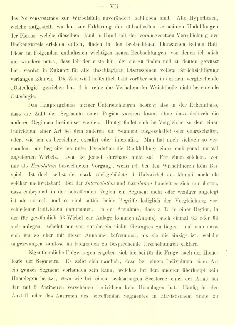 des Nervensystemes zur Wirbelsäule unverändert geblieben sind. Alle Hypothesen, welche aufgestellt wurden zur Erklärung- der räthselhaften vermeinten Umbildungen der Plexus, welche dieselben Hand in Hand mit der Vorausgesetzen Verschiebung des Beckengürtels erleiden sollten, finden in den beobachteten Thatsachen keinen Halt. Diese im Folgenden enthaltenen wichtigen neuen Beobachtungen, von denen ich mich nur wundern muss , dass ich der erste bin, der sie zu finden und zu deuten gewusst hat, werden in Zukunft für alle einschlägigen Discussionen vollste Berücksichtigung verlangen können. Die Zeit wird hoffentlich bald vorüber sein in der man vergleichende ,,Osteologie getrieben hat, d. h. reine das Verhalten der Weichtheile nicht beachtende Osteologie. Das Hauptergebniss meiner Untersuchungen besteht also in der Erkenntniss, dass die Zahl der Segmente einer Region variiren kann, ohne dass dadurch die anderen Regionen beeintiusst werden. Häufig findet sich im Vergleiche zu dem einen Iiulividuum einer Art bei dem anderen ein Segment ausgeschaltet oder eingeschaltet, oder, wie ich es bezeichne, excalirt oder intercalirt. Man hat mich vielfach so ver- standen , als begreife ich unter Excalation die Rückbildung eines embryonal normal angelegten Wirbels. Dem ist jedoch durchaus niclit so! Für einen solchen, von mir als Expolation bezeichneten Vorgang, weiss ich bei den Wirbelthieren kein Bei- spiel. Ist doch selbst der stark rückgebild(;te 3. Halswirbel des Manati noch als solcher nachweisbar! Bei der Intercalutioti und Excalation handelt es sich nur darum, dass embryonal in der l)etreffenden Region ein Segment mehr oder weniger angelegt ist als normal, und es sind mithin beide Begriffe lediglich der Vergleichung ver- schiedener Individuen entnommen. In der Annahme, dass z. B. in einer Region, in der fih- gewöhidich 63 Wirbel zur Anlage konnnen (Anguis), auch einmal 62 oder 64 sich anlegen, scheint mir von vornherein nichts Gewagtes zu liegen, und man muss sich um so eher mit dieser Annahme befreunden, als sie die einzige ist, welche ungezwungen zahllose im Folgenden zu besprechende Erscheinungen erklärt. Eigenthümliche Folgerungen ergeben sich hierbei für die Frage nach der Homo- logie der Segmente. Es zeigt sich nämlich, dass bei einem Individuum einer Art ein ganzes Segment vorhanden sein kann, welches bei dem anderen überhaupt kein Homologen besitzt, etwa wie bei einem sechsarmigen Seesterne einer der Arme bei den mit 5 Antimeren versehenen Individuen kein Homologon hat. Häufig ist der Ausfall oder das Auftreten des betreftenden Segmentes in atavistischem Sinne zu