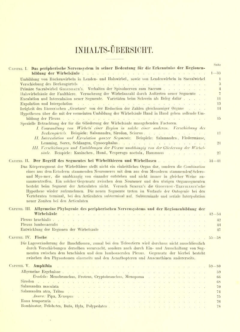 INIIALTS-ÜÜERSICHT. Seite Capitel I. Das pcriplierisclie Nervensystem in seiner Bedeutung: für die Ericenntniss der llegionen- bildung' der Wirbelsäule 1—33 Unibiklung von Rückenwirbeln iu Lenden- und Halswirbel, sowie von Lendenwirbeln in Sacralwirbcl l Verschiebung des Bcckengürtols 3 Primäre Sacralwirbcl Gegunbaur's. Verhalten der Spinalnerven zum Sacrum 4 llalswirbelsäule der Faulthicre. Vermehrung der Wirbelan/.ahl durch Auftreten neuer Segmente . . 7 Excalation und Intercalation neuer Segmente. Varietäten beim Schwein als Beleg dafür 11 Expolation und Interpolation 13 Irrigkeit des BkoNNschen „Gesetzes von der Reduction der Zahlen gleichnamiger Organe .... 14 Hypothesen über die mit der vermeinten Umbildung der Wirbelsäule Hand in Hand gehen sollende Um- bildung der Plexus 15 Spezielle Betrachtung der für die Gliederung der Wirbelsäule massgebenden Factoren. /. Vinwandlunfj von Wirbeln einer Region in solche einer anderen.. Vcrscltiebung des Beckcngürtels. Beispiele: Salamandra, Siredon, Sciurus 17 //. Inlercnlalion und Exeuluiion, ganzer Sef/nienle. Beispiele: Salamandra, t'ledcrraäuso, Lemming, Sorex, Schlangen, Cynocephalus 21 ///. Verschiebtinyen und Vinbildangen der Plexus unabhängig von der Gliederung der Wirbel- säule. Beispiele: Kaninchen, Hund, Vesperugo noctula, Hausmaus 27 Capitel H. Der KegrrifF des Seg'mentes bei Wirbelthieren und Wirbellosen 34—41 L)as Körpcrsegment der Wirbelthiere stellt nicht ein einheitliches Organ dar, sondern die Combinaliou eines aus dem Ectodcrm stammenden Neuromeres mit dem aus dem Mesoderm stammcndenl Sclcro- und Myo-mer, die unabhängig von einander entstehen und nicht immer in gleicher Weise zu- sammentreii'en. Ein solcher Gegensatz zwischen dem Neuromcr und den übrigen Organsegmcuteu besteht beim Segment der Articulatcn nicht. Versuch Semper's die GEOFFROY-TuEvmANus'schc Hypothese wieder aufzunehmen. Die neuen Segmente treten im Verlaufe der Ontogenic bei den Vertebraten terminal, bei den Articulatcn subtermiual auf. Subterminalo und serialc Interpolation neuer Zeniten bei den Articulaten Capitel III. Allg-enieine Pliylog-enie des periplieriscbcn Nervensystems und der Kcgionenbilduug' der Wirbelsäule 42—54 Plexus brachialis 42 Plexus lumbosacralis 44 Entwicklung der Kegionen der Wirbelsäule 47 Capitel IV. Fische 55—58 Die Lageveränderung der BauchÜossen, zumal bei den Telcosticrn wird durchaus nicht ausschliesslich durch Verschiebungen derselben verursacht, sondern auch durch Ein- und Ausschaltung von Seg- menten zwischen dem brachialen und dem lumbosacralen Plexus. Gegensatz der hierbei besteht zwischen den Physostomen einerseits und den Acanthoptcrcn und Anacanthineu andererseits. Capitel V. Amphibia 59—80 Allgemeine Ergebnisse 59 Urodela: Menobranchus, Proteus, Cryptobranchus, Menopoma 66 Siredon 68 Salamandra maculata 70 Salamandra atra, Triton 74 Anura: Pipa, Xenopus . 75 Rana temporaria 76 Bombinator, Pelobntes, Bufo, Hyla, Polypedates 78