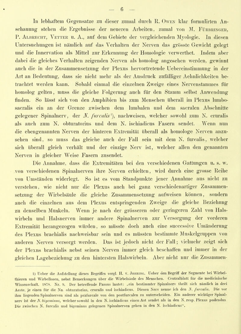 In lebhiiftem Gegensatze zn dieser zumal diircli R. Owen klar formulirten An- schauung; stehen die Ergehnisse der neueren Arbeiten , zumal von M. Fürbringer, P. Albrecht, Vetter u. A., auf dem Gebiete der vergleichenden Myologie. In diesen Untersuchungen ist nämlich auf das Verhalten der Nerven das grösste Gewicht gelegt und die Innervation als Mittel zur Erkennung der Homologie verwerthet. Indem aber dabei die gleiches Verhalten zeigenden Nerven als homolog angesehen Averden, gewinnt auch die in der Zusammensetzung der Plexus hervortretende UebereinStimmung in der Art an Bedeutung, dass sie nicht mehr als der Ausdruck zufälliger Aehnlichkeiten be- trachtet werden kann. Sobald einmal die einzelnen Zweige eines Nervenstammes für homolog gelten, muss die gleiche Folgerung auch für den Stamm selbst Anwendung finden. So lässt sich von den Amphibien bis zum Menschen überall im Plexus lumbo- sacralis ein an der Grenze zwischen dem lumbalen und dem sacralen Abschnitte gelegener Spinalnerv, der N. furcalis^), nachweisen, welcher sowohl zum N. cruralis als auch zum N. obturatorius und dem N. ischiadicus Fasern sendet. Wenn nun die ebengenannten Nerven der hinteren Extremität überall als homologe Nerven anzu- sehen sind, so muss das gleiche auch der Fall sein mit dem N. furcalis, welcher sich überall gleich verhält und der einzige Nerv ist, welcher allen den genannten Nerven in gleicher Weise Fasern zusendet. Die Annahme, dass die Extremitäten bei den verschiedenen Gattungen u. s. w. von verschiedenen Spinalnerven ihre Nerven erhielten, wird durch eine grosse Reihe von Umständen widerlegt. So ist es vom Standpunkte jener Annahme aus nicht zu verstehen, wie nicht nur die Plexus auch bei ganz verschiedenartiger Zusammen- setzung der Wirbelsäule die gleiche Zusammensetzung aufweisen können, sondern auch die einzelnen aus dem Plexus entspringenden Zweige die gleiche Beziehung zu denselben Muskeln. Wenn je nach der grösseren oder geringeren Zahl von Hals- wirbeln und Halsnerven immer andere Spinalnerven zur Versorgung der vorderen Extremität herangezogen würden, so müsste doch auch eine successive Umänderung des Plexus brachialis nachweisbar sein und es müssten bestimmte Muskelgruppen von anderen Nerven versorgt werden. Das ist jedoch nicht der Fall; vielmehr zeigt sich der Plexus brachialis nebst seinen Nerven immer gleich beschaffen und immer in der gleichen Lagebeziehung zu den hintersten Halswirbeln. Aber nicht nur die Zusammen- 1) Ueber die Aufstellung dieses Begriffes vergl. H. v. Jhering. Ueber den Begriff der Segmente bei Wirbel- thieren und Wirbellosen, nebst Bemerkungen über die Wirbelsäule des Menschen. Centraiblatt für die medicinische Wissenschaft. 1878. Nr. 9. Der betreffende Passus lautet: „ein bestimmter Spinalnerv theilt sich nämlich in drei Aeste, je einen für die Nn. obturatorius. cruralis und ischiadicus. Diesen Nerv nenne ich den iV. furcalis. Die vor ihm liegenden Spinalnerven sind als präfurcale von den postfurcalen zu unterscheiden. Ein anderer wichtiger Spinal- nerv ist A&v N.higeminns, welcher sowohl in den N. ischiadicus einen Ast sendet als in den N. resp. Plexus pudendus Die zwischen N. furcalis und bigeminus gelegenen Spinalnerven gehen in den N. ischiadicus.