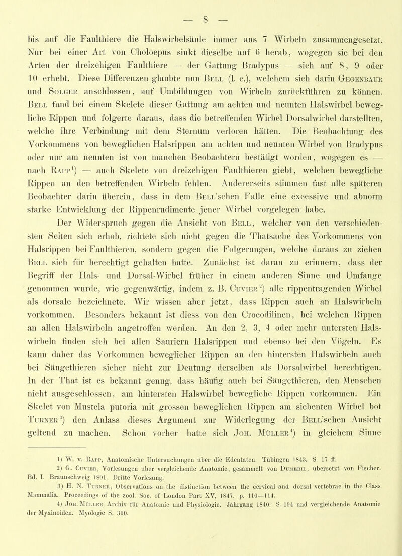 bis auf die Faulthiere die Halswirbelsäiile immer aus 7 Wirbebi zusammengesetzt. Nur bei einer Art von Clioloepus sinkt dieselbe auf C) berab, wog-eg'en sie bei den Arten der dreizehigen Faultbiere — der Gattung Bradypus — sieb auf 8, 9 oder 10 erbebt. Diese Differenzen glaubte nun Bell (1. c), Avelcliem sich darin Gegenbaur und Solger anschlössen, auf Umbildungen von Wirbeln zurückführen zu können. Bell fand bei einem Skelete dieser Gattung am achten und neunten Halswirbel beweg- liche Rippen und folgerte daraus, dass die betreffenden Wirbel Dorsalwirbel darstellten, welche ihre Verbindung mit dem Steinum verloren hätten. Die Beobachtung des Vorkommens von beweglichen Halsrippen am achten und neunten Wirbel von Bradypus oder nur am neunten ist von manchen Beobachtern bestätigt worden, wogegen es — nach Rapp') — auch Skelete von dreizehigen Faulthieren giebt, welchen bewegliche Rippen an den betreffende)! Wirbeln fehlen. Andererseits stimmen fast alle späteren Beobachter darin überein, dass in dem BsLL'schen Falle eine excessive und abnorm starke Entwicklung der Rippenrudimente jener Wirbel vorgelegen habe. Der Widerspruch gegen die Ansicht von Bell, welcher von den verschieden- sten Seiten sich erhob, richtete sich nicht gegen die Thatsache des Vorkommens von Halsrippen bei Faulthieren, sondern gegen die Folgerungen, welche daraus zu ziehen Bell sich für berechtigt gehalten hatte. Zunächst ist daran zu erinnern, dass der Begriff der Hals- und Dorsal-Wirbel früher in einem anderen Sinne und Umfange genommen wurde, wie gegenwärtig, indem z. B. Cuvier -) alle rippentragenden Wirbel als dorsale bezeichnete. Wir wissen aber jetzt, dass Rippen auch an Halswirbeln vorkommen. Besonders bekannt ist diess von den Crocodilinen, bei welchen Rippen an allen Halswirbeln angetroffen werden. An den 2, 3, 4 oder mehr untersten Hals- wirbeln finden sich bei allen Sauriern Halsrippen und ebenso bei den Vögeln. Es kann daher das Vorkommen beweglicher Rippen an den hintersten Halswirbeln auch bei Säugethieren sicher nicht zur Deutung derselben als Dorsalwirbel berechtigen. In der That ist es bekannt genug, dass häufig auch bei Säugethieren, den Menschen nicht ausgeschlossen, am hintersten Halswirbel bewegliche Rippen vorkommen. Ein Skelet von Mustela putoria mit grossen beweglichen Rippen am siebenten Wirbel bot Turner^) den Anlass dieses Argument zur Widerlegung der BELL'schen Ansicht geltend zu machen. Schon vorher hatte sich Jon. Müller*) in gleichem Sinne 1) W. V. Rapp, Anatomische Untersuchungen über die Edentaten. Tübingen 1843. S. 17 if. 2) G. CuviEK, Vorlesungen über vergleichende Anatomie, gesammelt von Dumebil, übersetzt von Fischer. Bd. I. Braunschweig 180L Dritte Vorlesung. 3) H. N. TuENEK, Observations on the distinction between the cervical and dorsal vertebrae in the Class Mammalia. Proceedings of the zool. Soc. of London Part XV, 1847. p. 110—114. 4) JoH. MüLLEK, Archiv für Anatomie und Physiologie. Jahrgang 1840. S. 194 und vergleichende Anatomie der Myxinoiden. Myologie b. 300.