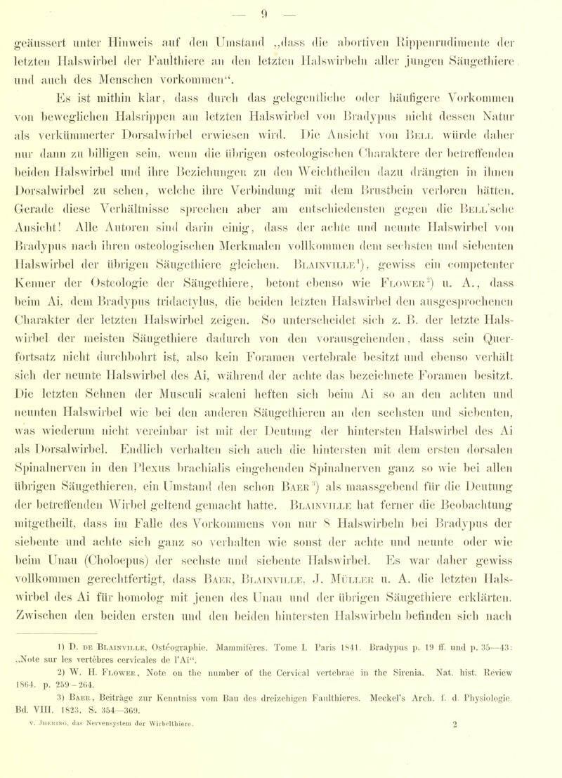 geäussert unter Hinweis auf den Umstand ,,dass die abortiven Rippenrudimente der letzten Halswirbel der Faultliiere an den letzten HalsAvirbeln aller jung-cn Säugetliiere und aueli des Menschen vorkommen. Es ist mitbin klar, dass durch das gelegentli(-he oder häufigere Voi-kommen von beweglichen Halsrippen am letzten Halswirbel von Üradypus nicht dessen Natur als verkümmerter D(Usalwirbel ei'wiesen wird. Die Ansicht von Bell würde daher nur dann zu billigen sein, wenn die übrigen osteologischen Charaktere der bctreff'emlen Iteiden Halswirbel und ihre Ijeziehungen zu den Wcichtheilen dazu drängten in ihnen Dorsalwirbel zu sehen, Avelche ihre Verbindung mit dem Brustbein verloren hätten. Gerade diese Verhältnisse sprechen aber am entschiedensten gegen die l>ELL'sclie Ansicht! Alle Autoren sind darin einig, dass der aclite nnd neunte Halswirbel von Bradypus nach iln'en osteologisclien Merkmalen vollkommen dem sechsten und siebenten Halswirbel der übrigen Säugethiere gleichen. Blainville') , gewiss ein (-(»mpetenter Kenner der Osteologie der Säugethiere, betont ebenso wie Flower'-) u, A. , dass beim Ai, dem Bradypus tridactylus, die beiden letzten Halswirl)el den ausgesprochenen Charakter der letzten Halswirbel zeigen. So unterscheidet sich z. B. der letzte Hals- wirbel der meisten Säugethiere dadurch von den vorausgehenden, dass sein Quer- fortsatz nicht durchbohrt ist, also kein Foramen vertebrale besitzt und ebenso verhält sich der neunte Halswirbel des Ai, während der achte das bezeichnete Foramen besitzt. Die letzten Sehnen der Musculi scaleni heften sich beim Ai so an den achten und neunten Halswirbel wie bei den anderen Säugethieren an den sechsten und siebenten, was wiederum nicht vereinbar ist mit der Deutung der hintersten Halswirbel des Ai als Dorsalwirbel. Endlich verhalten sich auch die hintersten mit dem ersten dorsalen Spinalnerven in den Plexus l)rachialis eingehenden Spinalnerven ganz so wie bei allen übrigen Säugethieren, ein Umstand den schon Baer ') als maassgebend für die Deutung der betreffenden Wirbel geltend gemacht hatte. Blainville hat ferner die Beobachtung mitgetheilt, dass im Falle des Vorkonmiens von nur 8 Halswirbeln bei B] ady])us der siebente und achte sich ganz so verlialten wie sonst der achte und neunte oder wie beim Unau (Choloepus) der sechste und siebente Halswirbel. Es war daher gewiss vollkommen gerechtfertigt, dass Baer, Blainville, J. Müller u. A. die letzten Hals- wirbel des Ai für homolog mit jenen des Unau und der übrigen Säugetliiere erklärten. Zwischen den beiden ersten und den beiden hintersten Halswirbeln befinden sich nach 1) D. DE Blainville, Ostc'ographic. Mammiferes. Tome L Paris 1S4L Bradypus p. 19 ft'. uiul p. 155—43: „Note sur les vertebres cervicales de FAi. 2) W. H. Flower, Note oii thc number of the Cervical vertebrae in the Sireiiia. Nat. liist. Review 1S(;4. p. 259-264. 3) Baee, , Beiträge zur Kenntniss vom Bau des dreizehigen Faulthieres. Meckel's Arch. f. d. Physiologie. Bd. VIII. 1823. S. 3.54—369. V. .IiiKitiNC, (las Nervensystem der WirlioHhiere. 2