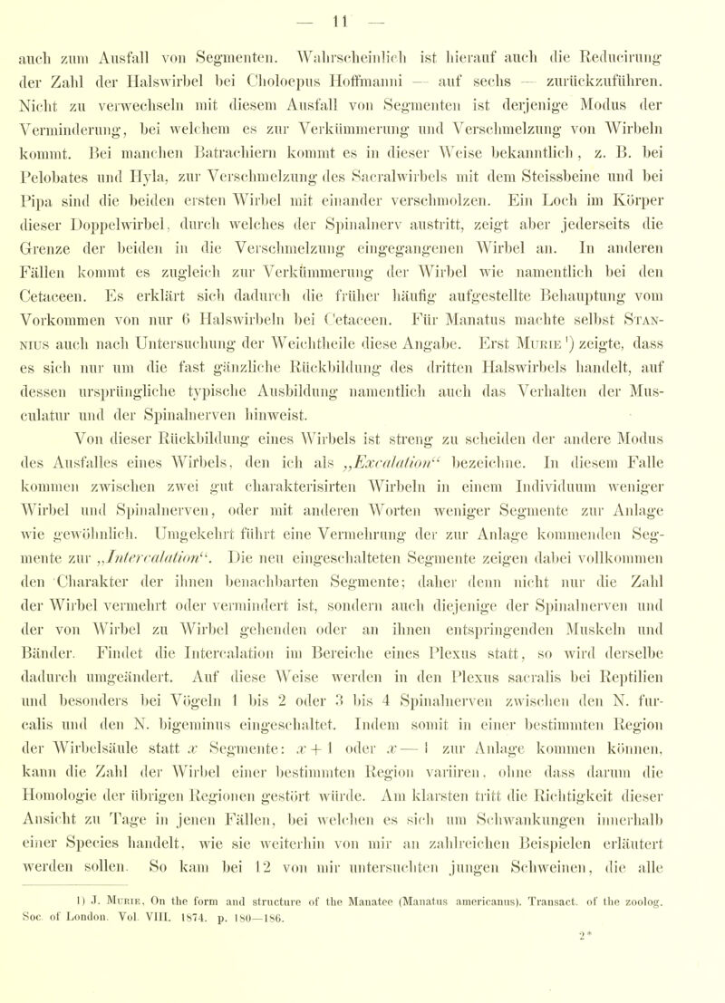 auch zum Ausfall von Seg-menten. Walirscbeiulicli ist hierauf auch die Reducirung der Zahl der Halswirbel bei Clioloepus Hoffmauui — auf sechs — zurückzuführen. Nicht zu verwechseln mit diesem Ausfall von Segmenten ist derjenige Modus der Verminderung, bei welchem es zur Verkümmerung und Verschmelzung von Wirbeln kommt. Bei manchen Batrachiern kommt es in dieser Weise bekanntlich , z. B. bei Pelobates uiul Hyla, zur Verschmelzung des fSacralwirbels mit dem Steissbeine und bei Pipa sind die beiden ersten Wirbel mit einander verschmolzen. Ein Loch im Körper dieser Doppelwirbel, durch welches der Spinalnerv austritt, zeigt aber jederseits die Grenze der beidcji in die Verschmelzung eingegangenen Wirbel an. In anderen Fällen kommt es zugleich zur Verkümmerung der Wirbel wie namentlich bei den Cetaceen. Es erklärt sich dadurch die früher häufig aufgestellte Behauptung vom Vorkommen von nur 6 Halswirbeln bei Cetaceen. Für Manatus machte selbst Stan- Nius auch nach Untersuchung der Weichtheile diese Angabe. Erst Murie ') zeigte, dass es sich nur um die fast gänzliche Rückbildung des dritten Halswirbels handelt, auf dessen ursprünghche typische Ausbildung namentlich auch das Verhalten der Mus- culatur und der Spinalnerven hinweist. Von dieser Rückbildung eines Wirbels ist streng zu scheiden der andere Modus des Ausfalles eines Wirbels, den ich als „Excalation^' bezeichne. In diesem Falle kommen zwischen zwei gut charakterisirten Wirbeln in einem Individuum weniger Wirbel und Spinalnerven, oder mit anderen Worten weniger Segmente zur Anlage wie gewöhnlich. Umgekehrt führt eine Vermehrung der zur Anlage kommemlen Seg- mente zur ^J.ntercalatkm^'. Die neu eingeschalteten Segmente zeigen dabei vollkommen den Charakter der ilmen benachbarten Segmente; dalier denn nicht nur die Zahl der Wiibel vermehrt oder veimindert ist, sondern auch diejenige der Spinalnerven und der von Wirbel zu Wirbel gehenden oder an ihnen entspringenden Muskeln und Bänder. Findet die Intercalation im Bereiche eines Plexus statt, so wird derselbe dadui'ch umgeändert. Auf diese Weise Averden in den Plexus sacralis bei Reptilien und besonders bei Vögeln 1 bis 2 oder 3 bis 4 Spinalnerven zwischen den N. fur- calis und den N. bigeminus eingeschaltet. Indem somit in einer bestimmten Region der Wirbelsäule statt x Segmente: x + 1 oder x — 1 zur Anlage kommen können, kann die Zahl der Wirbel einer bestinnnten Region variiren. ohne dass darum die Homologie der übrigen R(igioiien gestört würde. Am klarsten tritt die Richtigkeit dieser Ansicht zu Tage in jenen Fällen, bei welchen es sich um Schwankungen innei'halb einer Speeles handelt, wie sie weiterhin von mir an zahlreichen Beispielen erläutert werden sollen. So kam bei 12 von mir untersucliten jungen Schweinen, die alle I) .T. Murie, On the form and structure of the Manatee (Manatus amoricanus). Trausact. of the zoolog. Soc. of London. Vol. VIII. 1874. p. 180—186. 2*