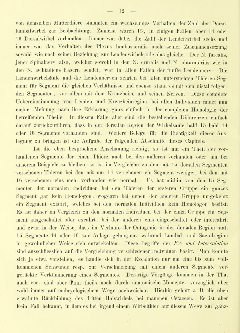 von demselben Mutterthiere stammten ein wechselndes Verhalten der Zahl der Dorso- lumbalwn-hel zur Beobachtung-, Zumeist waren 15, in einigen Fällen aber 14 oder 16 Dorsalwirbel vorhanden. Immer war dabei die Zahl der Lendenwirbel sechs und immer war das Verhalten des Plexus lumbosacralis nach seiner Zusammensetzung: sowohl wie nach seiner Beziehung- zur Lendenwirbelsäule das gleiche. Der N. furcalis, jener Spinalnerv also, welcher sowohl in den N. cruralis und N. obturatorius wie in den N. ischiadicus Fasern sendet, war in allen Fällen der fünfte Lendennerv. Die Lendenwirbelsäule und die Lendennerven zeigten bei allen untersuchten Thieren Seo-- ment für Segment die gleichen Verhältnisse und ebenso stand es mit den distal folgen- den Segmenten, vor allem mit dem Kreuzbeine und seinen Nerven. Diese complete Uebereinstimmung von Lenden- und Kreuzbeinregion bei allen Individuen findet nun meiner Meinung nach ihre Erklärung ganz einfach in der completen Homologie der betreffenden Theile. In diesem Falle aber sind die bestehenden Differenzen einfach darauf zurückzuführen, dass in der dorsalen Region der Wirbelsäule bald 15 bald 14 oder 16 Segmente vorhanden sind. Weitere Belege für die Richtigkeit dieser Aus- legung zu bringen ist die Aufgabe der folgenden Abschnitte dieses Capitels. Ist die eben besprochene Anschauung richtig, so ist nur ein Theil der vor- handenen Segmente der einen Thiere auch bei den anderen vorhanden oder um bei unserem Beispiele zu bleiben, so ist im Vergleiche zu den mit 15 dorsalen Segmenten versehenen Thieren bei den mit nur 14 versehenen ein Segment weniger, bei den mit 16 versehenen eins mehr vorhanden wie normal. Es hat mithin von den 15 Seg- menten der normalen Individuen bei den Thieren der ersteren Gruppe ein ganzes Segment gar kein Homologon, wogegen bei denen der anderen Gruppe umgekehrt ein Segment existirt, welches bei den normalen Individuen kein Homologon besitzt. Es ist daher im Vergleich zu den normalen Individuen bei der einen Gruppe ein Seg- ment ausgeschaltet oder excalirt, bei der anderen eins eingeschaltet oder intercalirt, und zwar in der Weise, dass im Verlaufe der Ontogenie in der dorsalen Region statt 15 Segmente 14 oder 16 zur Anlage gelangten, während Lumbal- und Sacralregion in gewöhnlicher Weise sich entwickelten. Diese Begriffe der Ex- und Intercalation sind ausschliesslich auf die Vergleichung verschiedener Individuen basirt. Man könnte sich ja etwa vorstellen, es handle sich in der Excalation nur um eine bis zum voll- kommenen Schwunde resp. zur Verschmelzung mit einem anderen Segmente vor- gerückte Verkümmerung eines Segmentes. Derartige Vorgänge kommen in der That auch vor, sind aber dknn theils noch durch anatomische Momente, vorzüglich aber wohl immer auf embiyologischem Wege nachweisbar. Hierhin gehört z. B. die oben erwähnte Rückbildung des dritten Halswirbels bei manchen Cetaceen. Es ist aber kein Fall bekannt, in dem es bei irgend einem Wirbelthier auf diesem Wege zur gänz-