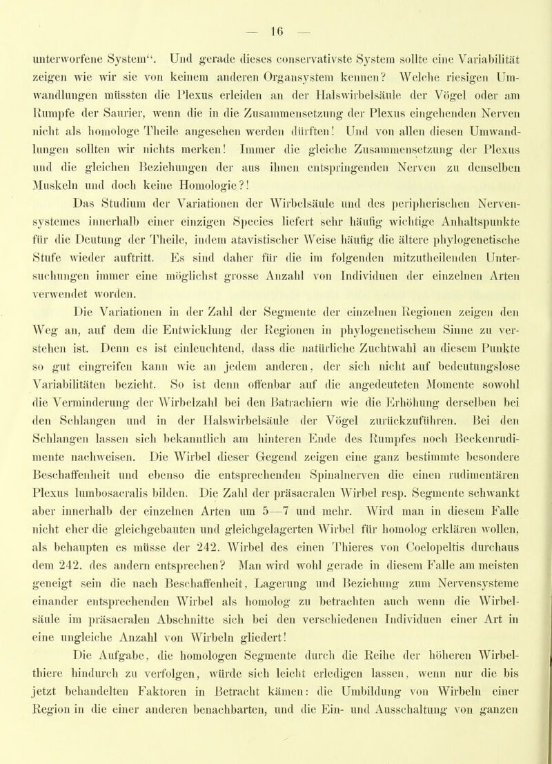 unterworfene System. Und gerade dieses conservativste System sollte eine Variabilität zeigen wie wir sie von keinem anderen Organsystem kennen? Welche riesigen Um- wandlungen müssten die Plexus erleiden an der Halswirbelsäule der Vögel oder am Rumpfe der Saurier, wenn die in die Zusammensetzung der Plexus eingebenden Nerven nicht als homologe Theile angesehen werden dürften! Und von allen diesen Umwand- lungen sollten wir nichts merken! Immer die gleiche Zusammensetzung der Plexus und die gleichen Beziehungen der aus ihnen entspringenden Nerven zu denselben Muskeln und doch keine Homologie?! Das Studium der Variationen der Wirbelsäule und des peripherischen Nerven- systemes innerhalb einer einzigen Speeles liefert sehr häufig wichtige Anhaltspunkte für die Deutung der Theile, indem atavistischer Weise häufig die ältere phylogenetische Stufe wieder auftritt. Es sind daher für die im folgenden mitzutheilenden Unter- suchungen immer eine möglichst grosse Anzahl von Individuen der einzelnen Arten verwendet worden. Die Variationen in der Zahl der Segmente der einzelne]i Regionen zeigen den Weg an, auf dem die Entwicklung der Regionen in phylogenetischem Shine zu ver- stehen ist. Denn es ist einleuchtend, dass die natürliche Zuchtwahl an diesem Punkte so gut eingreifen kann wie au jedem anderen, der sich nicht auf bedeutungslose Variabilitäten bezieht. So ist denn offenbar auf die angedeuteten Momente sowohl die Verminderung der Wirbelzahl bei den Bati'achiern wie die Erhöhung derselben bei den Schlangen und in der Halswirbelsäule der Vögel zurückzuführen. Bei den Schlangen lassen sich bekanntlich am hinteren Ende des Rumpfes noch Beckenrudi- mente nachweisen. Die Wirbel dieser Gegend zeigen eine ganz bestimmte besondere Beschaffenheit und ebenso die entsprechenden Spinalnerven die einen rudimentären Plexus lumbosacralis bilden. Die Zahl der präsacralen AVirbel resp. Segmente schwankt aber innerhalb der einzelnen Arten um 5—7 und mehr. Wird man in diesem Falle nicht eher die gleichgebauten und gleichgelagerten Wirbel für homolog erklären wollen, als behaupten es müsse der 242. Wirbel des einen Thieres von Coelopeltis durchaus dem 242. des andern entsprechen? Man wird wohl gerade in diesem Falle am meisten geneigt sein die nach Beschaffenheit, Lagerung und Beziehung zum Nervensysteme einander entsprechenden Wirbel als homolog zu betrachten auch wenn die Wirbel- säule im präsacralen Abschnitte sich bei den verschiedenen Individuen einer Art in eine ungleiche Anzahl von Wirbeln gliedert! Die Aufgabe, die homologen Segmente durch die Reihe der höheren Wirbel- thiere hindurch zu verfolgen, würde sich leicht erledigen lassen, wenn nur die bis jetzt behandelten Faktoren in Betracht kämen: die Umbildung von Wirbeln einer Region in die einer anderen benachbarten, und die Ein- und Ausschaltung von ganzen