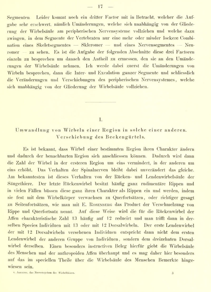 Segmenten Leider kommt nocli ein dritter Factor mit in Betracht, welcher die Auf- gabe sehr erschwert, nämlich Umänderungen, welche sich unabhängig von der Gliede- lung der Wirbelsäule am peripherischen Nervensysteme vollziehen und welche dazu zwingen, in dem Segmente der Vcrtcl)raten nur eine mehr oder minder lockere Coinbi- nation eines Skeletsegmentes — Skieromer — und eines Nervensegmentes - Neu- romer zu sehen. Es ist die Aufgabe der folgeiulen Abschnitte diese drei Factoren einzeln zu besprechen um danach den Antheil zu ermessen, den sie an deri Umände- rungen der Wirbelsäule nehmen. Ich werde dabei zuerst die Umänderungen von Wirbeln besprechen, dann die Inter- und Excalation ganzer Segmente uiul schliesslich die Veränderungen und Verschiebungen des peripherischen Nervensystemes, welche sich unabhängig von der Gliederung der Wirbelsäule vollziehen. I. Umwandlung von Wirbeln einer Region in solche einer anderen. Verschiebung des Beckengürtels. Es ist bekannt, dass Wirbel einer bestimmten Region ihren Charakter ändern und dadurch der benachbarten Region sich anschliessen können. Dadurch wird dann die Zahl der Wirbel in der erstereu Region um eins vermindert, in der anderen um eins erhöht. Das Verhalten der Spinalnerven bleibt dabei unverändert das gleiche. Am bekanntesten ist dieses Verhalten von der Rücken- und Lendenmrbelsäule der Säugethiere. Der letzte Rückenwirbel besitzt häufig ganz rudimentäre Rippen und in vielen Fällen büssen diese ganz ihren Charakter als Rippen ein und werden, indem sie fest mit dem Wirbelkörper verwachsen zu Querfortsätzen, oder richtiger gesagt zu Seitenfortsätzen, wie man mit E. Rosenberg das Product der Verschmelzung von Rippe und Querfortsatz nennt. Auf diese Weise wird die für die Rückenwirbel der Affen charakteristische Zahl 13 häufig auf 12 reducirt und man trifft dann in der- selben Speeles Individuen mit 13 oder mit 12 Dorsahvirbeln. Der erste Lendenwirbel der mit 12 Dorsalwirbeln versehenen Individuen entspricht dann nicht dem ersten Lendenwirbel der anderen Gruppe von Individuen, sondern dem dreizehnten Dorsal- wirbel derselben. Einen besonders instructiven Beleg hierfür giebt die Wirbelsäule des Menschen und der anthropoiden Affen überhaupt und es mag daher hier besonders auf das im speciellen Theile über die Wirbelsäule des Menschen Bemerkte hinge- wiesen sein. V. .TiiETüNc, das Nervensystem der Wirbeltliieve. 3