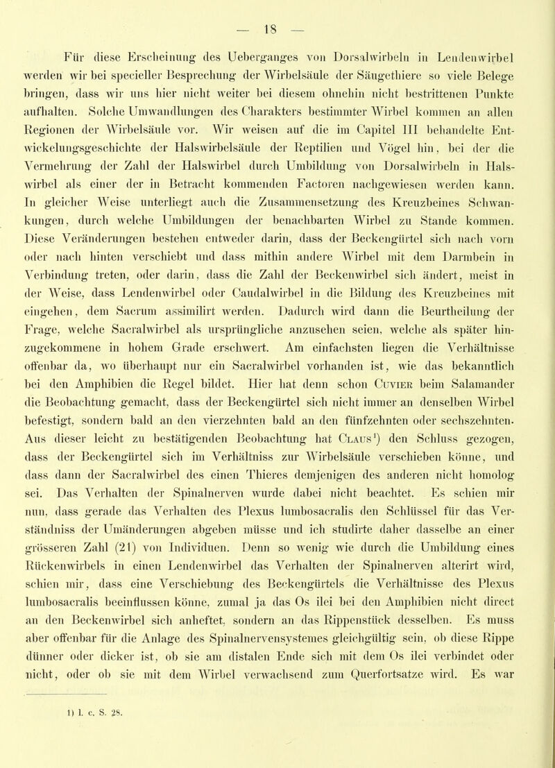 Für diese Erscheinung des Ueberganges von Dorsal wirbeln in Lendenwirbel werden wir bei specieller Besprechung- der Wirbelsäule der Säugethiere so viele Belege bringen, dass wir uns hier nicht weiter bei diesem ohnehin nicht bestrittenen Punkte aufhalten. Solclie Umwandlungen des Charakters bestimmter Wirbel kommen an allen Regionen der Wirbelsäule vor. Wir weisen auf die im Capitel III behandelte Ent- wickelungsgeschichte der Halswirbelsäule der Reptilien und Vögel hin, bei der die Vermehrung der Zahl der Halswirbel durch Umbildung von Dorsalwirbeln in Hals- wirbel als einer der in Betracht kommenden Factoren nachgewiesen werden kann. In gleicher Weise unterliegt auch die Zusammensetzung des Kreuzbeines Schwan- kungen, durch welche Umbildungen der benachbarten Wirbel zu Stande kommen. Diese Veränderungen bestehen entweder darin, dass der Beckengürtel sich nach vorn oder nach hinten verschiebt und dass mithin andere Wirbel mit dem Darmbein in Verbindung treten, oder darin, dass die Zahl der Beckenwirbel sich ändert, meist in der Weise, dass Lendenwirbel oder Caudalwirbel in die Bildung des Kreuzbeines mit eingehen, dem Sacrum assimilirt werden. Dadurch wird dann die Beurtheilung der Frage, welche Sacralwirbel als ursprüngliche anzusehen seien, welche als später hin- zugekommene in hohem Grade erschwert. Am einfachsten liegen die Verhältnisse offenbar da, wo überhaupt nur ein Sacralwirbel vorhanden ist, wie das bekanntlich bei den Amphibien die Regel bildet. Hier hat denn schon Cuvier beim Salamander die Beobachtung gemacht, dass der Beckengürtel sich nicht immer an denselben Wirbel befestigt, sondern bald an den vierzehnten bald an den fünfzehnten oder sechszehnten. Aus dieser leicht zu bestätigenden Beobachtung hat Claus') den Schluss gezogen, dass der Beckengürtel sich im Verhältniss zur Wirbelsäule verschieben könne, und dass dann der Sacralwirbel des einen Thieres demjenigen des anderen nicht homolog sei. Das Verhalten der Spinalnerven wurde dabei nicht beachtet. Es schien mir nun, dass gerade das Verhalten des Plexus lumbosacralis den Schlüssel für das Ver- ständniss der Umänderungen abgeben müsse und ich studirte daher dasselbe an einer grösseren Zahl (21) von Individuen. Denn so wenig wie durch die Umbildung eines Rückenwirbels in einen Lendenwirbel das Verhalten der Spinalnerven alterirt wird, schien mir, dass eine Verschiebung des Beckengürtels die Verhältnisse des Plexus lumbosacralis beeinflussen könne, zumal ja das Os ilei bei den Amphibien nicht direct an den Beckenwirbel sich anheftet, sondern an das Rippenstück desselben. Es muss aber offenbar für die Anlage des Spinalnervensystemes gleichgültig sein, ob diese Rippe dünner oder dicker ist, ob sie am distalen Ende sich mit dem Os ilei verbindet oder nicht, oder ob sie mit dem Wirbel verwachsend zum Querfortsatze wird. Es war 1) 1. c. S. 28.