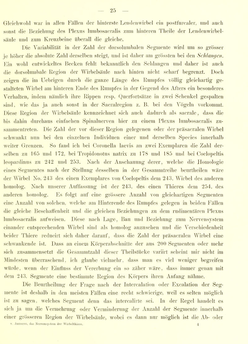 Gleichwolil war in allen Fällen der hinterste Leinlenwirbel ein posttiircaler, und aueh sonst die Bezielumg' des Plexus lumbosacralis zum hinteren Theile der Lendenwirbel- säule und zum Kreuzbeine überall die gleiche. Die Variabilität in der Zahl der dorsolumbalen Segmente wird um so grösser je höher die absolute Zahl derselben steigt, und ist daher am grössten bei den Schlangen. Ein wohl entwickeltes Becken fehlt bekanntlich den Schlangen und daher ist auch die dorsolumbale Region der Wirbelsäule nach hinten nicht scharf begrenzt. Doch zeigen die im Uebrigen durch die ganze Länge des Rumpfes völlig gleichartig ge- stalteten Wirbel am hinteren Ende des Rumpfes in der Gegend des Afters ein besonderes Verhalten, indem nämlich ihre Rippen resp. Querfortsätze in zwei Schenkel gespalten sind, wie das ja auch sonst in der Sacralregion z. B. bei den Vögeln vorkommt. Diese Region der Wirbelsäule kennzeichnet sich auch dadurch als sacrale, dass die bis dahin durchaus einfachen Spinalnerven hier zu einem Plexus lumbosacralis zu- sammentreten. Die Zahl der vor dieser Region gelegenen oder der präsacralen Wirbel schwankt nun bei den einzelnen Individuen einer und derselben Species innerhalb weiter Grenzen. So fand ich bei Coronella laevis an zwei Exemplaren die Zahl der- selben zu 165 und 172, bei Tropidonotus natrix zu 178 und 185 und bei Coelopeltis leopardinus zu 242 und 253. Nach der Anschauung derer, welche die Homologie ei]ies Segmentes nach der Stellung desselben in der Gesammtreihe beurtheilen wäre der Wirbel No. 243 des einen Exemplares von Coelopeltis dem 243, Wirbel des anderen homolog. Nach unserer Auffassung ist der 243. des einen Thieres dem 254. des anderen homolog. Es folgt auf eine grössere Anzahl von gleichartigen Segmenten eine Anzahl von solchen, welche am Hinterende des Rumpfes gelegen in beiden Fällen die gleiche Beschaffenheit und die gleichen Beziehungen zu dem rudimentären Plexus lumbosacralis aufweisen. Diese nach Lage, Bau und Beziehung zum Nervensystem einander entsprechenden Wirbel sind als homolog anzusehen und die Verschiedenheit beider Thiere reducirt sich daher darauf, dass die Zahl der präsacralen Wirbel eine schwankende ist. Dass an einem Körperabsclmitte der aus 200 Segmenten oder mehr sich zusammensetzt die Gesannntzahl dieser Theilstücke variirt scheint mir nicht im Mindesten überraschend, ich glaube vielmehr, dass man es viel weniger begreifen würde, wenn der Einfluss der Vererbung ein so zäher wäre, dass immer genau mit dem 243. Segmente eine bestimmte Region des Körpers ihren Anfang nähme. Die Beurtheihing der Frage nach der Intercalation oder Excalation der Seg- mente ist deshalb in den meisten Fällen eine recht schwierige, weil es selten möglich ist zu sagen, welches Segment denn das intercalirte sei. In der Regel handelt es sich ja um die Vermehrung oder Verminderung der Anzahl der Segmente innerhalb einer grösseren Region der Wirbelsäule, wobei es dann nur möglich ist die Ab- oder V. Jheking, dus Nervensystem der Wirbelthiere. \