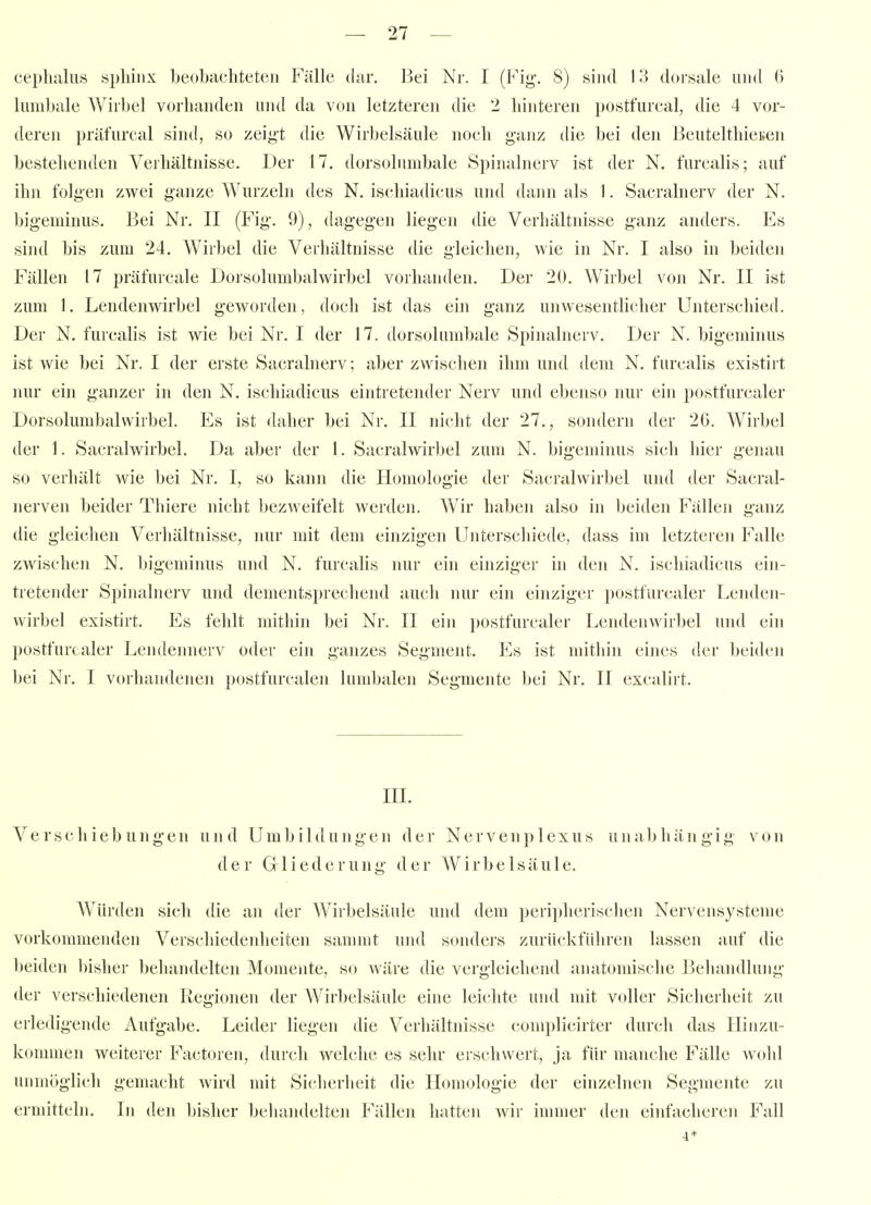 ceplialns spliinx beobachteten Fälle dar. Bei Nr. I (Fig'. S) sind 13 dorsale luid 6 lumbale Wirbel vorlianden und da von letzteren die 2 hinteren postfurcal, die 4 vor- deren präfurcal sind, so zeigt die Wirbelsäule noch ganz die bei den Beutelthieiien bestehenden Verhältnisse, Der 17. dorsoluinbale Spinalnerv ist der N. furcalis; auf ihn folgen zwei ganze Wurzeln des N. ischiadicus und dann als 1. Sacralnerv der N. bigeniinus. Bei Nr. II (Fig*. 9), dagegen liegen die Verhältnisse ganz anders. Es sind bis zum 24. Wirbel die Verliältnisse die gleichen, wie in Nr. I also in beiden Fällen 17 präfurcale Dorsolumbalwirbel vorhanden. Der 20. Wirbel von Nr. II ist zum 1. Lendenwirbel geworden, doch ist das ein ganz unwesentlicher Unterschied. Der N. furcalis ist wie bei Nr, I der 17. dorsolumbale Spinalnerv. Der N. bigeminus ist wie bei Nr. I der erste Sacralnerv; aber zwischen ihm und dem N, furcalis existirt nur ein ganzer in den N. ischiadicus eintretender Nerv und ebenso nur ein postfurcaler Dorsolumbalwirbel. Es ist daher bei Nr. II nicht der 27., sondern der 26. Wirbel der 1. Sacralwirbel. Da aber der 1. Sacralwirbel zum N. bigeminus sicli hier genau so verhält wie bei Nr. I, so kann die Homologie der Sacralwirbel und der Sacral- nerven beider Thiere nicht bezweifelt werden. Wir haben also in beiden Fällen ganz die gleichen Verhältnisse, nur mit dem einzigen Unterscliiede, dass im letzteren Falle zwischen N. bigeminus und N. furcalis nur ein einziger in den N. ischiadicus ein- tretender Spinalnerv und dementsprechend auch nur ein einziger postfurcaler Lenden- wirbel existirt. Es felilt mithin bei Nr. II ein postfurcaler Lendenwirbel uiul ein postfurcaler Lendennerv oder ein ganzes Segment. Es ist mithin eines der beiden bei Nr. I vorhandenen postfurcalen lumbalen Segmente bei Nr. II excalirt. III. Verschiebungen und Umbildung'en der Nervenplexus unabhängig von der Gliederung der Wirbelsäule. Würden sich die an der Wirbelsäule und dem peripherisclien Nervensysteme vorkommenden Verschiedenheiten saninit und sondei'S zurückführen lassen auf die beiden l)isher behandelten Momente, so wäre die vergleichend anatomische Behandlung der verschiedenen Regionen der Wirbelsäule eine leichte und mit voller Sicherheit zu erledigende Aufgabe. Leider lieg-en die Verliältnisse complicirter durch das Hinzu- kommen weiterer Factoren, durch welche es sehr erschwert, ja für manche Fälle wohl unmöglich gemacht wird mit Sicherheit die Homologie der einzelnen Segmente zu ermitteln. In den bisher behandelten Fällen hatten wir immer den einfacheren Fall 4*
