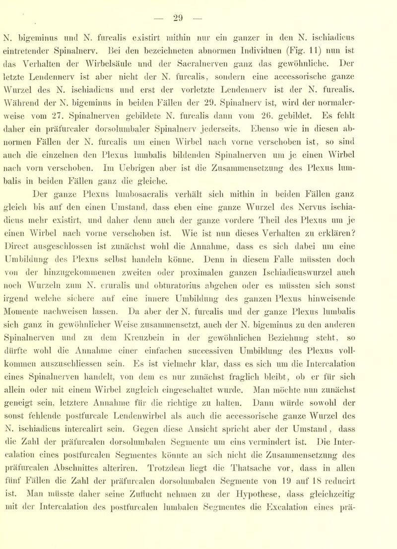 N. bigeminus und N. fiircalis existirt initliiii nur ein ganzer in den N. ischiadicus eintretender Spinalnerv. Bei den bezeichneten abnormen Individuen (Fig-. 11) nun ist das Verhalten der Wirbelsäule und der Sacralnerven ganz das gewöhnliche. Der letzte Lendennerv ist aber nicht der N. furcalis, sondern eine accessorische ganze Wurzel des N. ischiadicus und erst der vorletzte Lendennerv ist der N. furcalis. Während der N. bigeminus in beiden Fällen der 29. Spinalnerv ist, wird der normaler- weise vom 27, Spinalnerven gebildete N. furcalis dann vom 26. gebildet. Es fehlt daher ein präfurcaler dorsolumbaler Spinalnerv jederseits. Ebenso wie in diesen ab- normen Fällen der N. furcalis um einen Wirbel nach vorne verschoben ist, so sind auch die einzelnen den Plexus lumbalis bihlenden Spinalnerven um je einen Wirbel nacli vorn verschoben. Im Uebrigen aber ist die Zusammensetzung des Plexus lum- balis in beiden Fällen ganz die gleiche. Der ganze Plexus lumbosacralis verhält sich mithin in beiden Fällen ganz gleich bis auf den einen Umstand, dass eben eine ganze Wurzel des Nervus ischia- dicus mehr existirt, und daher denn auch der ganze vordere Theil des Plexus um je einen Wirbel nach vorne verschoben ist. Wie ist nun dieses Verhalten zu erklären? Direct ausgeschlossen ist zunächst wohl die Annahme, dass es sich dabei um eine Umbildung des Plexus selbst handeln könne. Denn in diesem Falle müssten doch von der hinzugekommenen zweiten oder proximalen ganzen Ischiadicuswurzel auch noch Wurzeln zum N. cruralis und obturatorius abgehen oder es müssten sich sonst irgend welche sichere auf eine innere Umbildung des ganzen Plexus hinweisende Momente nachweisen lassen. Da aber der N. furcalis und der ganze Plexus lumbalis sich ganz in gewöhnlicher Weise zusammensetzt, auch der N. bigeminus zu den anderen Spinalnerven und zu dem Kreuzbein in der gewöhnlichen Beziehung steht, so dürfte wohl die Annahme einer einfachen successiven Umbildung des Plexus voll- kommen auszuschliessen sein. Es ist vielmehr klar, dass es sich um die Intercalation eines Spinalnerven handelt, von dem es nur zunächst fraglich bleibt, ob er für sich allein oder mit einem Wirbel zugleich eingeschaltet wurde. Man möchte nun zunächst geneigt sein, letztere Annahme für die richtige zu halten. Dann würde sowohl der sonst fehlende postfurcale Lendenwirbel als auch die accessorische ganze Wurzel des N. ischiadicus intercalirt sein. Gegen diese Ansicht spricht aber der Umstand, dass die Zahl der präfurcalen dorsolumbalen Segmente um eins vermindert ist. Die Inter- calation eines postfurcalen Segmentes könnte an sich nicht die Zusammensetzung des präfurcalen Abschnittes alteriren. Trotzdem liegt die Thatsache vor, dass in allen fünf Fällen die Zahl der präfurcalen dorsolumbalen Segmente von 19 auf 18 reducirt ist. Man müsste daher seine Zuflucht nehmen zu der Hypothese, dass gleichzeitig mit der Intercalation des postfurcalen lumbalen Segmentes die Excalation eines prä-