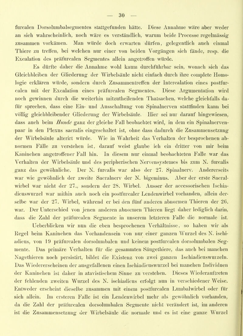 furcalen Dorsoliimbalsegmentes stattgefunden hätte. Diese Annahme wäre aber weder an sich wahrscheinlich, noch wäre es verständlich, warum beide Processe regelmässig zusammen vorkämen. Man würde doch erwarten dürfen, gelegentlich auch einmal Thiere zu treffen, bei welchen nur einer von beiden Vorgängen sich fände, resp. die Excalation des präfurcalen Segmentes allein angetroffen würde. Es dürfte daher die Annahme wohl kaum durchführbar sein, wonach sich das Gleichbleiben der Gliederung der Wirbelsäule nicht einfach durch ihre complete Homo- logie erklären würde, sondern durch Zusammentreffen der Intercalation eines postfur- calen mit der Excalation eines präfurcalen Segmentes. Diese Argumentation wird noch gewinnen durch die weiterhin mitzutheilenden Thatsachen, welche gleichfalls da- für sprechen, dass eine Ein- und Ausschaltung von Spinalnerven stattfinden kann bei völlig gleichbleibender Gliederung der Wirbelsäule. Hier sei nur darauf hingewiesen, dass auch beim Hunde ganz der gleiche Fall beobachtet wird, in dem ein Spinalnerven- paar in den Plexus sacralis eingeschaltet ist, ohne dass dadurch die Zusammensetzung der Wirbelsäule alterirt würde. Wie in Wahrheit das Verhalten der besprochenen ab- normen Fälle zu verstehen ist, darauf weist glaube ich ein dritter von mir beim Kaninchen angetroffener Fall hin. In diesem nur einmal beobachteten Falle war das Verhalten der Wirbelsäule und des peripherischen Nervensystemes bis zum N. furcalis ganz das gewöhnliche. Der N. furcalis war also der 27. Spinalnerv. Andererseits war wie gewöhnlich der zweite Sacralnerv der N. bigeminus. Aber der erste Sacral- wirbel war nicht der 27., sondern der 28. Wirbel. Ausser der accessorischen Ischia- dicuswurzel war mithin auch noch ein postfurcaler Lendenwirbel vorhanden, allein der- selbe war der 27. Wirbel, während er bei den fünf anderen abnormen Thieren der 26. war. Der Unterschied von jenen anderen abnormen Thieren liegt daher lediglich darin, dass die Zahl der präfurcalen Segmente in unserem letzteren Falle die normale ist. Ueberblicken wir nun die eben besprochenen Verhältnisse, so haben wir als Regel beim Kaninchen das Vorhandensein von nur einer ganzen Wurzel des N. ischi- adicus, von 19 präfurcalen dorsolumbalen und keinem postfurcalen dorsolumbalen Seg- mente. Das primäre Verhalten für die gesammten Säugethiere, das auch bei manchen Nagethieren noch persistirt, bildet die Existenz von zwei ganzen Ischiadicuswurzeln. Das Wiedererscheinen der ausgefallenen einen Ischiadicuswurzel bei manchen Individuen der Kaninchen ist daher in atavistischem Sinne zu verstehen. Dieses Wiederauftreten der fehlenden zweiten Wurzel des N. ischiadicus erfolgt nun in verschiedener Weise. Entweder erscheint dieselbe zusammen mit einem postfurcalen Lumbalwirbel oder für sich allein. Im ersteren Falle ist ein Lendenwirbel mehr als gewöhnlich vorhanden, da die Zahl der präfurcalen dorsolumbalen Segmente nicht verändert ist, im anderen ist die Zusammensetzung der Wirbelsäule die normale und es ist eine ganze Wurzel