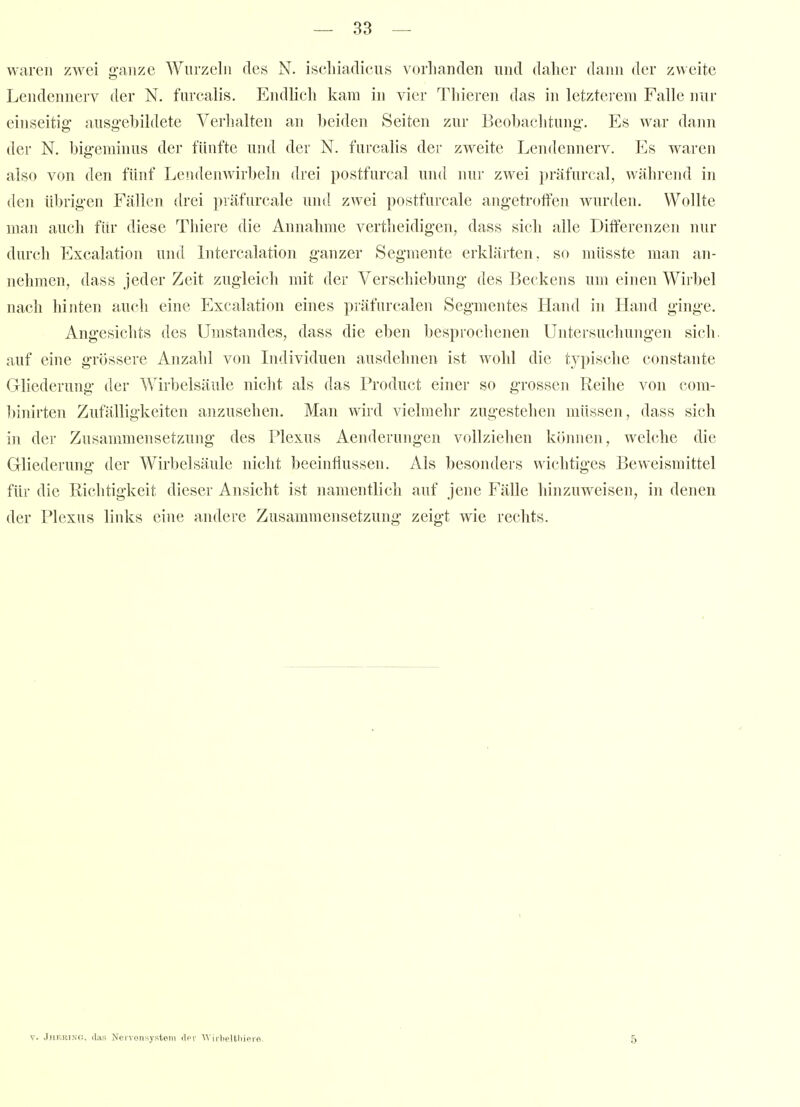 waren zwei ji-aiize Wurzeln des N. iscliiadicus vorhanden und daher daini der zweite Lendennerv der N. furcalis. Endlich kam in vier Thieren das in letzterem Falle nur einseitig ausg'ebildete Verlialten an beiden Seiten zur Beobachtung-. Es war dann der N. big'cminus der fünfte und der N. furcalis der zweite Lendennerv. Es waren also von den fünf Lendenwirbeln drei postfurcal und nur zwei präfurcnl, während in den übrig-en Fällen drei präfurcale und zwei postfurcale angetroffen wurden. Wollte man auch für diese Thiere die Annahme vertheidigen, dass sich alle Differenzen nur durch Excalation und Litercalation ganzer Segmente erklärten, so müsste man an- nehmen, dass jeder Zeit zugleich mit der Verschiebung des Beckens um einen Wirbel nach hinten auch eine Excalation eines präfurcalen Segmentes Hand in Hand ginge. Angesichts des Umstandes, dass die eben besprochenen Untersuchungen sich, auf eine grössere Anzahl von Individuen ausdehnen ist wohl die t_ypische constante Gliederung der Wirbelsäule nicht als das Product einer so grossen Reihe von com- 1)inirten Zufälligkeiten anzusehen. Man wird vielmehr zugestehen müssen, dass sich in der Zusammensetzung des Plexus x4.enderungen vollziehen können, welche die Gliederung der Wirbelsäule nicht beeinflussen. Als besonders wichtiges Beweismittel für die Richtigkeit dieser Ansicht ist namentlich auf jene Fälle hinzuweisen, in denen der Plexus links eine andere Zusammensetzung zeigt wie rechts. V. JiiKRiNG, iliis Neivonsystem ilcv ^\■iJ■l)e!tllipro. 5