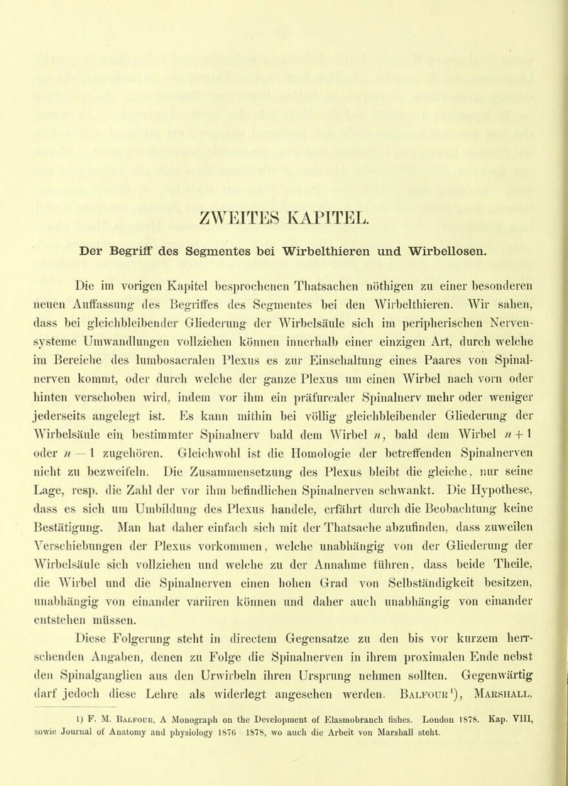 ZWEITES KAPITEL. Der Begriff des Segmentes bei Wirbelthieren und Wirbellosen. Die im vorigen Kapitel besproclienen Tliatsaclien nötliigen zu einer besonderen neuen Aulfassung- des Begriffes des Seg-mentes bei den Wirbelthieren. Wir sahen, dass bei gleichbleibender Gliederung- der Wirbelsäule sich im peripherischen Nerven- systeme Umwandlungen vollziehen können innerhalb einer einzigen Art, durch welche im Bereiche des lumbosacralen Plexus es zur Einschaltung eines Paares von Spinal- nerven kommt, oder durch welche der ganze Plexus um einen Wirbel nach vorn oder hinten verschoben wird, indem vor ihm ein präfurcaler Spinalnerv mehr oder weniger jederseits angelegt ist. Es kann mithin bei völlig gleichbleibender Gliederung der Wirbelsäule ein bestimmter Spinalnerv bald dem Wirbel 11, bald dem Wirbel w + 1 oder 71 — 1 zugehören. Gleichwohl ist die Homologie der betreffenden Spinalnerven nicht zu bezweifeln. Die Zusammensetzung des Plexus bleibt die gleiche, nur seine Lage, resp. die Zahl der vor ihm befindlichen Spinalnerven schwankt. Die Hypothese, dass es sich um Umbildung des Plexus handele, erfährt durch die Beobachtung keine Bestätigung. Man hat daher einfach sich mit der Thatsache abzufinden, dass zuweilen Verschiebungen der Plexus vorkommen, welche unabhängig von der Gliederung der Wirbelsäule sich vollziehen und welche zu der Annahme führen, dass beide Theile, die Wirbel und die Spinalnerven einen hohen Grad von Selbständigkeit besitzen, unabhängig von einander variiren können und daher auch unabhängig von einander entstehen müssen. Diese Folgerung steht in directeni Gegensatze zu den bis vor kurzem herr- schenden Angaben, denen zu Folge die Spinalnerven in ihrem proximalen Ende nebst den Spinalganglien aus den Urwirbeln ihren Ursprung nehmen sollten. Gegenwärtig darf jedoch diese Lehre als widerlegt angesehen werden. Balfouk% Marshall, 1) F. M. Bälfoür, A Monograph on the Development of Elasmobranch tishes. London 1878. Kap. VIII, sowie Journal of Anatomy and physiology 1876 1878, wo auch die Arbeit von Marshall steht.