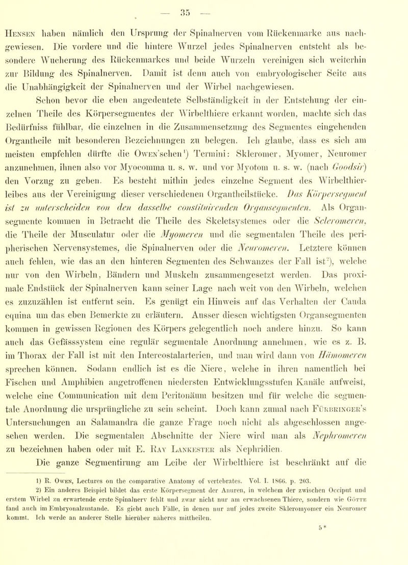 Hensen liaben nämlicli den Ursprung- der Spinalnerven vom Riickenmarke ans nach- geAviesen. Die vordere und die hintere Wurzel jedes Spinalnerven entsteht als be- sondere Wucherung- des Rückenmarkes uiul beide Wurzeln vereinigen sich weiterhin zur Bildung- des Spinalnerven. Damit ist denn auch von embryologischer Seite aus die Unabhängigkeit der Spinalnerven und der Wirbel nachgewiesen. Schon bevor die eben angedeutete Selbständigkeit in der Entstehung der ein- zelnen Theile des Körpersegraentes der Wirbelthiere erkannt worden, machte sich das Bedürfniss fühlbar, die einzelnen in die Zusammensetzung des Segmentes eingehenden Organtheile mit besonderen Bezeichnungen zu belegen. Icli glaube, dass es sich am meisten empfehlen dürfte die OwEN'schen') Teimini: Skieromer, Myomer, Neuromer anzunehmen, ihnen also vor Myocomma u. s. w. und vor Äfyotom u. s. w. (nach Goodsir) den Vorzug zu geben. Es besteht mithin jedes einzelne Segment des Wirbelthier- leibes aus der Vereinigung dieser verschiedenen Organthcilstücke. Das Körperscgmc/if ist zu unterscheiden von den dasselhe constitxirenden Organsetjmenten. Als Organ- segmente kommen in Betracht die Theile des Skeletsystemes oder die Scleronieren, die Theile der Musculatur oder die Myomeren und die segraentalen Theile des peri- })herischen Nervensystemes, die Spinalnerven oder die Nenron/e/en. Letzteie kiumen auch fehlen, wie das an den hinteren Segmenten des Schwanzes der Fall ist), welche nur von den Wirbeln, Bändern und Muskeln zusammengesetzt werden. Das proxi- male Endstück der Spinalnerven kann seiner Lage nach weit von den Wirbeln, welchen es zuzuzählen ist entfernt sein. Es genügt ein Hinweis auf das Verhalten der Cauda equina um das eben Bemerkte zu erläutern. Ausser diesen wichtigsten Organ Segmenten kommen in gewissen Regionen des Körpers gelegentlich noch andere hinzu. So kann auch das Gefässsystem eine regulär segmentale Anordnung annehmen, wie es z. B. im Thorax der Fall ist mit den Intercostalarterien, und man wird dann von Hänwmeren sprechen können. Sodann endlich ist es die Niere, welche in ihren namentlich bei Fischen und Ampliibien angetroffenen niedersten Entwicklungsstufen Kanäle aufweist, welche eine Communication mit dem Peritonäum besitzen und für welche die segmen- tale Anordnung die ursprüngliche zu sein scheint. Doch kann zumal nach Fürbeinger's Untersuchungen an Salamandra die ganze Frage noch nicht als abgeschlossen ange- sehen werden. Die segmentalen Abschnitte der Niere wird man als Nephronwren zu bezeichnen haben oder mit E. Ray Lankester als Nephridien. Die ganze Segmentirung am Leibe der Wirbelthiere ist beschränkt auf die 1) R. Owen, Lectures on the comparative Anatomy of vertebrates. Vol. I. 1866. p. 203. '2) Ein anderes Beispiel bildet das erste Körpersegment der Anuren, in welchem der zwischen Occiput und erstem Wirbel zu erwartende erste Spinalnerv fehlt und zwar nicht nur am erwachsenen Thiero, sondern wie Gotte fand auch im Embryonalznstande. Es giebt auch Fälle, in denen nur auf jedes zweite Skleromyomcr ein Neuromer kommt. Ich werde an anderer Stelle hierüber näheres mittheileu.