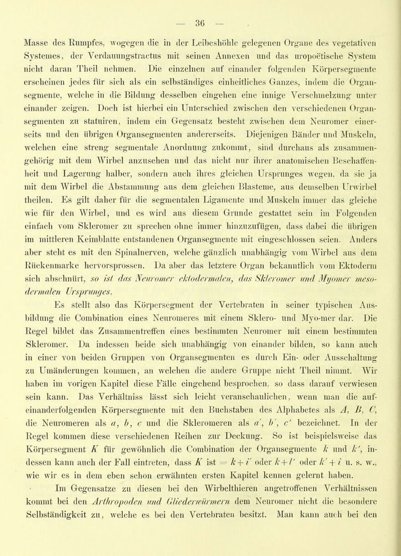 Masse des Rumpfes, wogegen die in der Leibesliölile gelegenen Organe des vegetativen Systemes, der Verdauungstractus mit seinen Annexen und das uropoetisclie System nicht daran Theil nehmen. Die einzehien auf einander folgenden Körpersegmente erscheinen jedes für sich als ein selbständiges einheitliches Ganzes, indem die Organ- segmente, welche in die Bildung desselben eingehen eine innige Verschmelzung unter einander zeigen. Doch ist hierbei ein Unterschied zwischen den verschiedenen Oigan- segmenten zu statuiren, indem ein Gegensatz besteht zwischen dem Neuromer einer- seits und den übrigen Organsegmenten andererseits. Diejenigen Bänder und Muskeln, welchen eine streng segmentale Anordnung zukommt, sind durchaus als zusammen- gehörig mit dem Wirbel anzusehen und das nicht nur ihrer anatomischen Beschaffen- heit und Lagerung halber, sondern auch ihres gleichen Ursprunges wegen, da sie ja mit dem Wirbel die Abstammung aus dem gleichen Blasteme, aus demselben Urwirbel theilen. Es gilt daher für die segmentalen Ligamente und Muskeln immer das gleiche wie für den Wirbel, und es wird aus diesem Grunde gestattet sein im Folgenden einfach vom Skieromer zu sprechen ohne immer hinzuzufügen, dass dabei die übrigen im mittleren Keimblatte entstandenen Organsegmente mit eingeschlossen seien. Anders aber steht es mit den Spinalnerven, welche gänzlich unabhängig vom Wirbel aus dem Rückenmarke hervorsprossen. Da aber das letztere Organ bekanntlich vom Ektoderm sich abschnürt, so ist das Neuromer ektodermalen, das Sk/eromer und Myomer meso- dermalen Ursprunges. Es stellt also das Körpersegment der Vertebraten in seiner typischen Aus- bildung die Combination eines Neuromeres mit einem Sklero- und Myo-mer dar. Die Regel bildet das Zusammentreffen eines bestimmten Neuromer mit einem bestimmten Skieromer. Da indessen beide sich unabhängig von einander bilden, so kann auch in einer von beiden Gruppen von Organ Segmenten es durch Ein- oder Ausschaltung zu Umänderungen kommen, an w^elchen die andere Gruppe nicht Theil nimmt. Wir haben im vorigen Kapitel diese Fälle eingehend besprochen, so dass darauf verwiesen sein kann. Das Verhältniss lässt sich leicht veranschaulichen, wenn man die auf- einanderfolgenden Körpersegmente mit den Buchstaben des Alphabetes als A, B, C, die Neuromeren als a, b, c und die Skleromeren als a\ I)', c' bezeichnet. Li der Regel kommen diese verschiedenen Reihen zur Deckung. So ist beispielsweise das Körpersegment K für gewöhnlich die Combination der Organsegmente k und k', in- dessen kann auch der Fall eintreten, dass K = k + i' oder k-\- l' oder k' -{- i u. s. w., wie wir es in dem eben schon erwähnten ersten Kapitel kennen gelernt haben. Im Gegensatze zu diesen bei den Wirbelthieren angetroffenen Verhältnissen kommt bei den Arthrojjoden und Gliederwürmern dem Neuromer nicht die besondere Selbständigkeit zu, welche es bei den Vertebraten besitzt. Man kann auch bei den