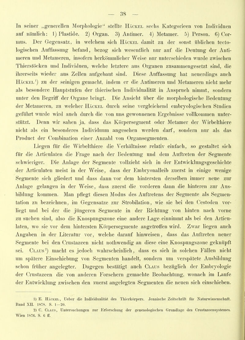 In seiner generellen Morphologie'' stellte Häckel sechs Kategorieen von Individuen auf nämlich: 1) Plastide. 2) Organ. 3) Antimer. 4) Metamer. 5) Person. 6) Cor- mus. Der Gegensatz, in welchem sich Häckel damit zu der sonst üblichen tecto- logischen Auffassung befand, bezog sich wesentlich nur auf die Deutung der Anti- meren und Metameren, insofern herkömmlicher Weise nur unterschieden wurde zwischen Thierstöcken und Individuen, welche letztere aus Organen zusammengesetzt sind, die ihrerseits wieder aus Zellen aufgebaut sind. Diese Auffassung hat neuerdings auch Häckel') zu der seinigen gemacht, indem er die Antimeren und Metameren nicht mehr als besondere Hauptstufen der thierischen Individualität in Anspruch nimmt, sondern unter den Begriff der Organe bringt. Die Ansicht über die morphologische Bedeutung der Metameren, zu welcher Häckel durch seine vergleichend embryologischen Studien geführt wurde wird auch durch die von uns gewonnenen Ergebnisse vollkommen unter- stützt. Denn wir sahen ja, dass das Körpersegment oder Metamer der Wirbelthiere nicht als ein besonderes Individuum angesehen werden darf, sondern nur als das Product der Combination einer Anzahl von Organ Segmenten. Liegen für die Wirbelthiere die Verhältnisse relativ einfach, so gestaltet sich für die Articulaten die Frage nach der Bedeutung und dem Auftreten der Segmente schwieriger. Die Anlage der Segmente vollzieht sich in der Entwicklungsgeschichte der Articulaten meist in der Weise, dass der Embryonalleib zuerst in einige wenige Segmente sich ghedert und dass dann vor dem hintersten derselben immer neue zur Anlage gelangen in der Weise, dass zuerst die vorderen dann die hinteren zur Aus- bildung kommen. Man pflegt diesen Modus des Auftretens der Segmente als Segmen- tation zu bezeichnen, im Gegensatze zur Strobilation, wie sie bei den Cestoden vor- liegt und bei der die jüngeren Segmente in der Richtung von hinten nach vorne zu suchen sind, also die Knospungszone eine andere Lage einnimmt als bei den Articu- laten, wo sie vor dem hintersten Körpersegmente angetroffen wird. Zwar liegen auch Angaben in der Literatur vor, welche darauf hinweisen, dass das Auftreten neuer Segmente bei den Crustazeen nicht nothwendig an diese eine Knospungszone geknüpft sei. Claus^) macht es jedoch wahrscheinlich, dass es sich in solchen Fällen nicht um spätere Einschiebung von Segmenten handelt, sondern um verspätete Ausbildung schon früher angelegter. Dagegen bestätigt auch Claus bezüglich der Embryologie der Crustazeen die von anderen Forschern gemachte Beobachtung, wonach im Laufe der Entwicklung zwischen den zuerst angelegten Segmenten die neuen sich einschieben. 1) E. Häckel, Ueber die Individualität des Thierkörpers. Jenaische Zeitschrift für Naturwissenschaft. Band XII. 1878. S. 1—20. 2) C. Claus, Untersuchungen zur Erforschung der geneaologischen Grundlage des Crustazeensystemes. Wien 1876. S. 6 ff.
