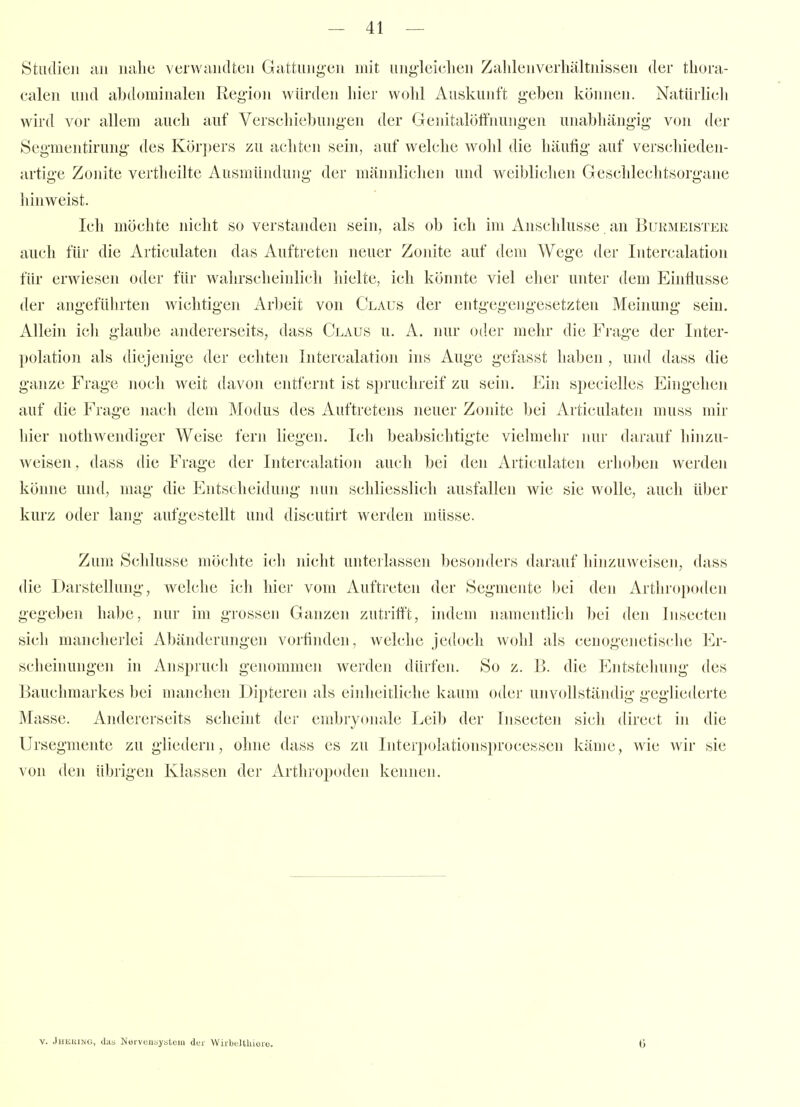 Studien au nahe verwandten Gattung'en mit ung'leichen Zalilenverhältnissen der thora- calen und abdominalen Region würden liier wohl Auskunft i!,-ebcn können. Natürlich wird vor allem auch auf Verschiebungen der Genitaloffnungen unabhängig von der Segmentirung des Körpers zu achten sein, auf welclie wohl die häufig auf verschieden- artige Zonite vertheilte Ausmündung der männlichen und weiblichen Geschlechtsorgane hinweist. Ich möchte nicht so verstanden sein, als ob ich im Anschlüsse an Bukmeister auch für die Articulaten das Auftreten neuer Zonite auf dem A¥ege der Intercalation für erwiesen oder für wahrscheinlich hielte, ich könnte viel eher unter dem EinÜusse der angeführten Avichtigen Arbeit von Claus der entgegengesetzten Meinung sein. Allein ich glaube andererseits, dass Claus u. A. nur oder mehr die Frage der Inter- ])olation als dit^jenige der echten Intercalation ins Auge gefasst haben , ujul dass die ganze Frage noch weit davon entfernt ist spruchreif zu sein. Ein specielles Eingehen auf die Frage nach dem Modus des Auftretens neuer Zonite bei Articulaten muss mir hier nothwendiger Weise fern liegen. Ich beabsichtigte vielmehr nur darauf hinzu- weisen, dass die Frage der Intercalation auch bei den Articulaten erhoben werden könne und, mag die Entscheidung nun schliesslich ausfallen wie sie wolle, auch über kurz oder lang aufgestellt und discutirt werden müsse. Zum Schlüsse möchte icli nicht unterlassen besonders darauf hinzuAveisen, dass die Darstellung, welche ich hier vom Auftreten der Segmente bei den Arthropoden gegebe]! habe, nur im grossen Ganzen zutrifft, indem namentlich bei den Insecten sich mancherlei Abänderungen vorfinden, welche jedoch wohl als cenogenetische Er- scheinungen in Anspruch genommen werden dürfen. So z. B. die Entstehung des Bauchmarkes bei manchen Dipteren als einheitliche kaum oder unvollständig gegliederte Masse. Andererseits scheint der embryonale Leib der Insecten sich direct in die Ursegmente zu gliedern, ohne dass es zu Interpolationsprocessen käme, wie wir sie von den übrigen Klassen der Arthropoden kennen. V. JuKUJMG, das Nörvuusysteiii der Wirbeltliiorc.