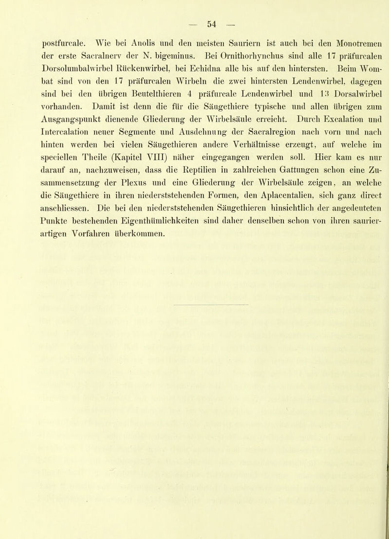 postfurcale. Wie bei Anolis und den meisten Sauriern ist auch bei den Monotremen der erste Sacralnerv der N. bigeminus. Bei Ornithorhynchus sind alle 17 präfurcalen Dorsolumbalwirbel Rückenwirbel, bei Echidna alle bis auf den hintersten. Beim Wom- bat sind von den 17 präfurcalen Wirbeln die zwei hintersten Lendenwirbel, dagegen sind bei den übrigen Beutelthieren 4 präfurcale Lendenwirbel und Iii Dorsalwirbel vorhanden. Damit ist denn die für die Säugethiere typische und allen übrigen zum Ausgangspunkt dienende Gliederung der Wirbelsäule erreicht. Durch Excalation und Intercalation neuer Segmente und Ausdehnung der Sacralregion nach vorn und nach hinten werden bei vielen Säugethieren andere Verhältnisse erzeugt, auf welche im speciellen Theile (Kapitel VIII) näher eingegangen werden soll. Hier kam es nur darauf an, nachzuweisen, dass die Reptilien in zahlreichen Gattungen schon eine Zu- sammensetzung der Plexus und eine Gliederung der Wirbelsäule zeigen, an welche die Säugethiere in ihren niederststehenden Formen, den Aplacentalien, sich ganz direct anschliessen. Die bei den niederststehenden Säugethieren hinsichtlich der angedeuteten Punkte bestehenden Eigenthümlichkeiten sind daher denselben schon von ihren saurier- artigen Vorfahren überkommen.