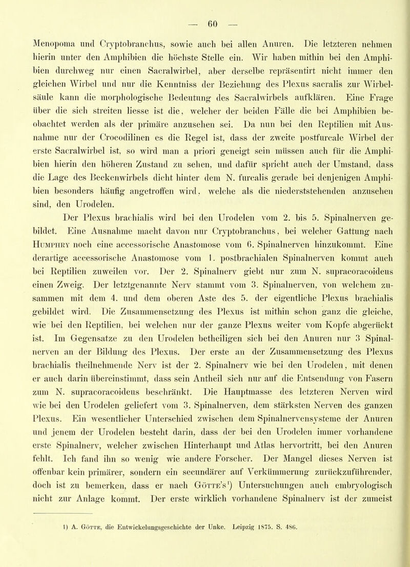 Menopoma und Ciyptobranclms, sowie auch bei allen Aiiuren. Die letzteren nehmen hierin unter den Amphibien die höchste Stelle ein. Wir haben mithin bei den Amphi- bien durchweg- nur einen Sacralwirbel, aber derselbe repräsentirt nicht immer den gleichen Wirbel und nur die Kenntniss der Beziehung des Plexus sacralis zur Wirbel- säule kann die morphologische Bedeutung des Sacralwirbels aufklären. Eine Frage über die sich streiten Hesse ist die, welcher der beiden Fälle die bei Amphibien be- obachtet werden als der primäre anzusehen sei. Da nun bei den Reptilien mit Aus- nahme nur der Crocodilinen es die Regel ist, dass der zweite postfurcale Wirbel der erste Sacralwirbel ist, so wird man a priori geneigt sein müssen auch für die Amphi- bien hierin den höheren Zustarul zu seilen, und dafür spricht auch der Umstand, dass die Lage des Beckenwirbels diclit hinter dem N. furcalis gerade bei denjenigen Amphi- bien besonders häufig angetroffen wird, welche als die niederststehenden anzusehen sind, den Urodelen. Der Plexus brachialis wird bei den Urodelen vom 2. bis 5. Spinalnerven ge- bildet. Eine Ausnahme macht davon nur Cryptobranchus, bei welcher Gattung nach HuMPHRY noch eine accessorische Anastomose vom 6. Spinalnerven hinzukommt. Eine derartige accessorische Anastomose vom 1. postbrachialen Spinalnerven kommt auch bei Reptilien zuweilen vor. Der 2. Spinalnerv giebt nur zum N. supracoracoideus einen Zweig. Der letztgenannte Nerv stammt vom 3. Spinalnerven, von welchem zu- sammen mit dem 4. und dem oberen Aste des 5. der eigentliche Plexus brachialis gebildet wird. Die Zusammensetzung des Plexus ist mithin schon ganz die gleiche, wie bei den Reptilien, bei welchen nur der ganze Plexus weiter vom Kopfe abgerückt ist. Im Gegensatze zu den Urodelen betheiligen sich bei den Anuren nur 3 Spinal- nerven an der Bildung des Plexus. Der erste an der Zusammensetzung des Plexus brachialis theilnehmende Nerv ist der 2. Spinalnerv wie bei den Urodelen, mit denen er auch darin übereinstimmt, dass sein Antheil sich nur auf die Entsendung von Fasern zum N. supracoracoideus beschränkt. Die Hauptmasse des letzteren Nerven wird wie bei den Urodelen geliefert vom 3. Spinalnerven, dem stärksten Nerven des ganzen Plexus. Ein wesentlicher Unterschied zwischen dem Spinalnervensysteme der Anuren und jenem der Urodelen besteht darin, dass der bei den Urodeleri immer vorhandene erste Spinalnerv, welcher zwischen Hinterhaupt und Atlas hervortritt, bei den Anuren fehlt. Ich fand ihn so wenig wie andere Forscher. Der Mangel dieses Nerven ist offenbar kein primärer, sondern ein secundärer auf Verkümmerung zurückzuführender, doch ist zu bemerken, dass er nach Götte's') Untersuchungen auch embryologisch nicht zur Anlage kommt. Der erste wirklich vorhandene Spinalnerv ist der zumeist 1) A. GöTTE, die Entwickelungsgeschichte der Unke. Leipzig 1875. S. 486.