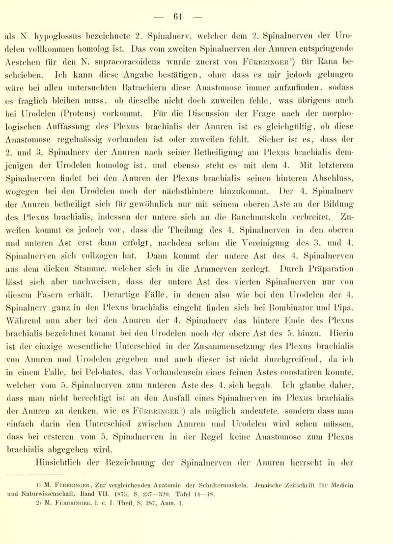 als N. hypog-lossus bezeichnete 2. Spinalnerv, welcher dem 2. Spinalnerven der Uro- delen vollkommen homolog- ist. Das vom zweiten Si)inalnerven der Anuren entspringende Aestchen für den N. snpracoracoideus wurde zuerst von Fürbringer') für Rana be- schrieben. Ich kann diese Angabe bestätigen, ohne dass es mir jedoch gelungen wäre bei allen untersuchten Batrachiern diese Anastomose immer aufzufinden, sodass es fraglich bleiben niuss, ob dieselbe nicht doch zuweilen fehle, was übrigens auch bei Urodelen (Proteus) vorkommt. Für die Discussion der Frage nach der morpho- logischen Auffassung des Plexus brachiahs der Anuren ist es gleichgültig, ob diese Anastomose regelmässig vorhanden ist oder zuweilen fehlt. Sicher ist es, dass der 2. und 3. Spinahierv der Anuien nach seiner Betheiligung am Plexus brachialis dem- jenigen der Urodelen himiolog ist, und ebenso steht es mit dem 4. Mit letzterem Spinalnerven findet bei den Anuren der Plexus brachialis seinen hinteren Abschluss, wogegen bei den Urodelen noch der nächsthintere hinzukommt. Der 4. Spinalnerv der Anuren betheiligt sich für gewöhnlich nur mit seinem oberen Aste an der Bildung des Plexus brachialis, indessen der untere sich an die Bauchmuskeln verbreitet. Zu- weilen kommt es jedoch vor, dass die Theilung des 4. Spinalnerven in den oberen und unteren Ast erst dann erfolgt, nachdem schon die Vei'einigung des 3. und 4. Spinalnerven sich vollzogen hat. Dann kommt der untere Ast des 4. Spinalnerven aus dem dicken Stamme, welcher sich in die Armnerven zerlegt. Durch Präparatiun lässt sich aber nachweisen, dass der untere Ast des vierten Spinalnerven nur von diesem Fasern erhält. Derartige Fälle, in denen also wie bei den Urodelen der 4. Spinalnerv ganz in den Plexus brachialis eingeht finden sich bei Bombinator und Pipa. Während nun aber bei den Anuren der 4. Spinalnerv das hintere Ende des Plexus brachiahs bezeichnet kommt bei den Urodelen noch der obere Ast des 5. hinzu. Hierin ist der einzige wesentliche Unterschied in der Zusammensetzung des Plexus brachialis von Anuren und Urodelen gegeben und auch dieser ist nicht durchgreifend, da ich in einem Falle, bei Pelobates, das Vorhandensein eines feinen Astes constatiren konnte, welcher vom 5. Spinalnerven zum unteren Aste des 4. sich begab. Ich glaube daher, dass man nicht berechtigt ist an den Ausfall eines Spinalnerven im Plexus brachialis der Anuren zu denken, wie es Fürbringer-) als möglich andeutete, sondern dass man einfach darin den Unterschied zwischen Anuren und Urodelen wird sehen müssen, dass bei ersteren vom 5. Spinalnerven in der Regel keine Anastomose zum Plexus brachialis abgegeben wird. Hinsichtlich der Bezeichnung der Spinalnerven der Anuren herrscht in der 1) M. Fürbringer, Zur vergleichenden Anatomie der Schultermuskeln. Jenaische Zeitschrift für Medicin und Naturwissenschaft. Band VII. 1873. S. 237—320. Tafel 14—18. 2) M. Fürbringer, 1. c. I. Theil, S. 287, Anm. 1.