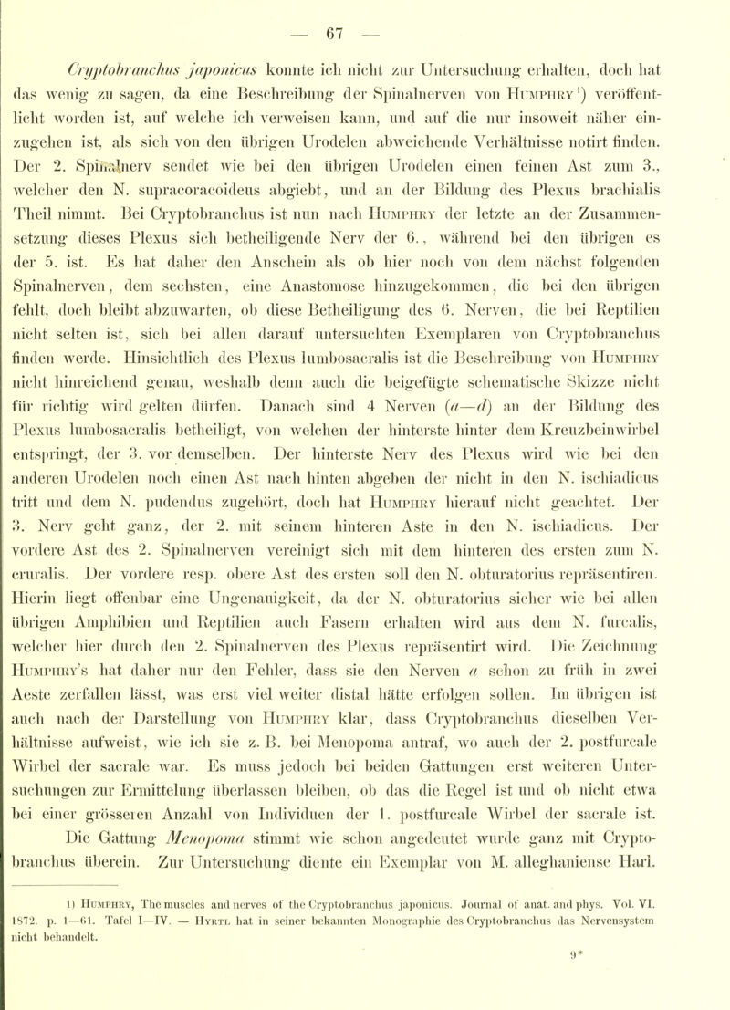 Cryptohranchus japonicus konnte ich nicht zur Untersuchung- erhalten, doch hat das wenig' zu sagen, da eine Beschreibung der Si)inahierven von Humphry ') veröffent- licht worden ist, auf welche ich verweisen kann, und auf die nur insoweit näher ein- zugehen ist, als sich von den übrigen Urodelen abweichende Verhältnisse notirt finden. Der 2. Spiiir^nerv sendet wie bei den übrigen Urodelen einen feinen Ast zum 3., welcher den N. supracoracoideus abgiebt, und an der Bildung des Plexus brachialis Theil nimmt. Bei Cryptohranchus ist nun nach Humphry der letzte an der Zusammen- setzung dieses Plexus sich betheiligende Nerv der 6., während bei den übrigen es der 5. ist. Es hat daher den Anschein als ob hier noch von dem nächst folgenden Spinalnerven, dem sechsten, eine Anastomose hinzugekommen, die bei den übrigen fehlt, doch bleibt abzuwarten, ob diese Betheiligung des G. Nerven, die bei Reptilien nicht selten ist, sich l)ei allen darauf untersuchten Exemplaren von Cryptohranchus finden werde. Hinsichtlich des Plexus lumbosacralis ist die Beschreibung von Humphry nicht hinreichend genau, weshalb denn auch die beigefügte schematische Skizze nicht für richtig wird gelten dürfen. Danach sind 4 Nerven {(i—d) an der Bildung des Plexus lumbosacrahs betheiligt, von welchen der hinterste hinter dem Kreuzbeinwirbel ents[»ringt, der 3. vor demselben. Der hinterste Nerv des Plexus wird wie bei den anderen Urodelen noch einen Ast nach hinten abgeben der nicht hi den N. ischiadicus tritt und dem N. pudenihis zugehört, doch hat Humphry hierauf nicht geachtet. Der 3. Nerv geht ganz, der 2. mit seinem hinteren Aste in den N. ischiadicus. Der vordere Ast des 2. Spinalnei'ven vereinigt sicli mit dem hinteren des ersten zum N. cruralis. Der vordere resp. obere Ast des ersten soll den N. obturatorius repräsentiren. Hierin liegt offenbar eine Ungenauig-keit, da der N. obturatorius sicher wie bei allen iil)rigen Amphil)ien und Reptilien auch Fasern erhalten wird aus dem N. furcalis, welcher Ider durch den 2. Spinalnerven des Plexus repräsentirt wird. Die Zeichnung- Humphry's hat daher nui- den Fehler, dass sie den Nerven a schon zu früh in zwei Aeste zerfallen lässt, was erst viel weiter distal hätte erfolgen sollen. Im übrigen ist auch nach der Darstellung von Humphry klar, dass Cryi)tobranchus dieselben Ver- hältnisse aufweist, wie ich sie z.B. bei Meiiopoma antraf, wo auch der 2, postfurcale Wirbel der sacrale war. Es muss jedoch bei beiden Grattungen erst weiteren Unter- suchungen zur Ermittelung überlassen l)leiben, ob das die Regel ist und ol) nicht etwa l)ei einer grösseren Anzahl von Individuen der I. postfurcale Wirbel der sacrale ist. Die Gattung Menopoma stimmt wie schon angedeutet wurde ganz mit Crypto- hranchus überein. Zur Untersuchung- diente ein Exemplar von M. alleghaniense Harl. 1) Humphry, Themuscles andncrves of thc Cryptobrancluis japonicus. Journal of anat. and phys. Vol. VI. 1S72. p. 1—(il. Tatcl I—IV. — IIyrtl bat in seiner bekannten Monographie des Cryptobranchus das Nervensystem nicht liehandclt. 9*