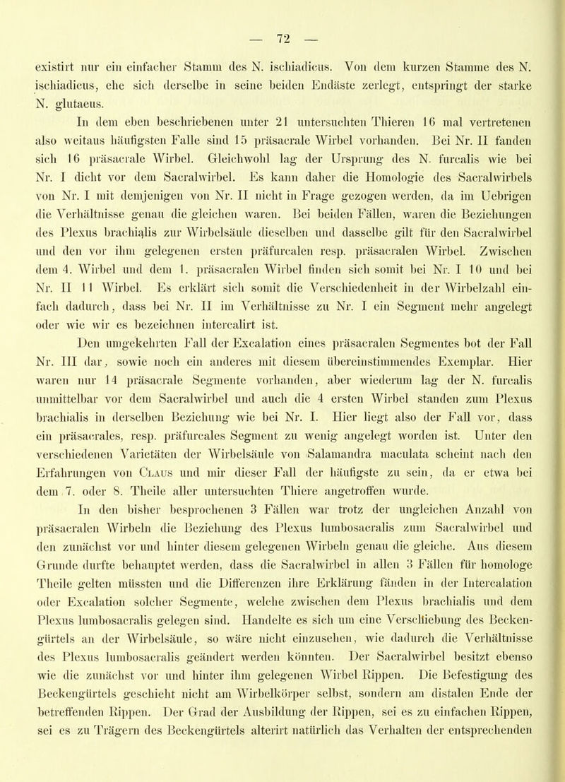 existirt nur ein einfaclier Stamm des N. iscbiadicus. Von dem kurzen Stamme des N. ischiadicus, ehe sich derselbe in seine beiden Endäste zerlegt, entspringt der starke N. glutaeus. In dem eben beschriebenen unter 21 untersuchten Thieren 16 mal vertretenen also weitaus häutigsten Falle sind 15 präsacrale Wirbel vorhanden. Bei Nr. II fanden sich 16 präsacrale Wirbel. Gleichwohl lag der Ursprung des N. furcalis wie bei Nr. I dicht vor dem Sacralwirbel. Es kann daher die Homologie des Sacralwirbels von Nr. I mit demjenigen von Nr. II nicht in Frage gezogen werden, da im Uebrigen die Verhältnisse genau die gleichen waren. Bei beiden Fällen, waren die Beziehungen des Plexus brachijj,lis zur Wirbelsäule dieselben und dasselbe gilt für den Sacralwirbel und den vor ihm gelegenen ersten präfurcalen resp. präsacralen Wirbel. Zwischen dem 4. Wirbel und dem 1. präsacralen Wirbel finden sich somit bei Nr. 110 und bei Nr. II 11 Wirbel. Es ei-klärt sich somit die Verschiedenheit in der Wirbelzahl ein- fach dadurch, dass bei Nr. II im Verhältnisse zu Nr. I ein Segment mehr angelegt oder wie wir es bezeichnen intercalirt ist. Den umgekehrten Fall der Excalation eines präsacralen Segmentes bot der Fall Nr. III dar, sowie noch ein anderes mit diesem übereinstimmendes Exemplar. Hier waren nur 14 präsacrale Segmente vorhanden, aber wiederum lag der N. furcalis unmittelbar vor dem Sacralwirbel und auch die 4 ersten Wirbel standen zum Plexus brachialis in derselben Beziehung wie bei Nr. I. Hier liegt also der Fall vor, dass ein präsacrales, resp. präfurcales Segment zu wenig angelegt worden ist. Unter den verschiedenen Varietäten der Wirbelsäule von Salamandra maculata scheint nach den Erfahrungen von Claus und mir dieser Fall der häufigste zu sein, da er etwa bei dem 7. oder 8. Theile aller untersuchten Thiere angetroffen wurde. In den bisher besprochenen 3 Fällen war trotz der ungleichen Anzahl von präsacralen Wirbeln die Beziehung des Plexus lumbosacralis zum Sacralwirbel und den zunächst vor und hinter diesem gelegenen Wirbeln genau die gleiche. Aus diesem Grunde durfte behauptet werden, dass die Sacralwirbel in allen 3 Fällen für homologe Theile gelten müssten und die Differenzen ihre Erklärung fänden in der Intercalation oder Excalation solcher Segmente, welche zwischen dem Plexus brachialis und dem Plexus lumbosacralis gelegen sind. Handelte es sich um eine Verschiebung des Becken- gürtels an der Wirbelsäule, so wäre nicht einzusehen, wie dadurch die Verhältnisse des Plexus lumbosacralis geändert werden könnten. Der Sacralwirbel besitzt ebenso wie die zunächst vor und hinter ihm gelegenen Wirbel Rippen. Die Befestigung des Beckengürtels geschieht nicht am Wirbelkörper selbst, sondern am distalen Ende der betreffenden Rippen, Der Grad der Ausbildung der Rippen, sei es zu enifachen Rippen, sei es zu Trägern des Beckengürtels alterirt natürlich das Verhalten der entsprechenden