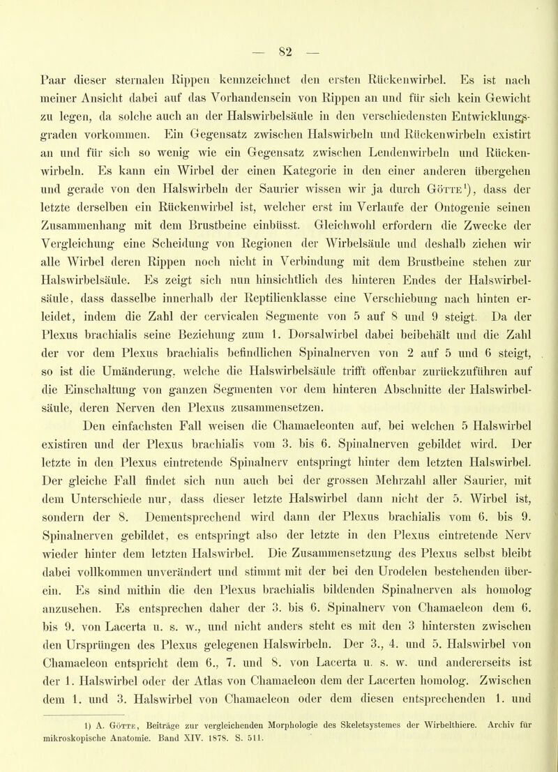 Paar dieser steriialeii Rippen kennzeichnet den ersten Rückenwirbel. Es ist nach meiner Ansicht dabei auf das Vorhandensein von Rippen an und für sich kein Gewicht zu legen, da solche auch an der Halswirbelsäule in den verschiedensten Entwicklung;s- graden vorkommen. Ein Gegensatz zwischen Halswirbeln und Rückenwirbeln existirt an und für sich so wenig wie ein Gegensatz zwischen Lendenwirbeln und Rücken- wirbeln. Es kann ein Wirbel der einen Kategorie in den einer anderen übergehen und gerade von den Halswirbeln der Saurier wissen wir ja durch Götte'), dass der letzte derselben ein Rückenwirbel ist, welcher erst im Verlaufe der Ontogenie seinen Zusammenhang mit dem Brustbeine einbüsst. Gleichwohl erfordern die Zwecke der Vergleichung eine Scheidung von Regionen der Wirbelsäule und deshalb ziehen wir alle Wirbel deren Rippen noch nicht in Verbindung mit dem Brustbeine stehen zur Halswirbelsäule. Es zeigt sich nun hinsichtlich des hinteren Endes der Halswirbel- säule, dass dasselbe innerhalb der Reptilienklasse eine Verschiebung nach hinten er- leidet, indem die Zahl der cervicalen Segmente von 5 auf 8 und 9 steigt. Da der Plexus brachialis seine Beziehung zum 1. Dorsalwirbel dabei beibehält und die Zahl der vor dem Plexus brachialis befindlichen Spinalnerven von 2 auf 5 und 6 steigt, so ist die Umänderung, welche die Hals Wirbelsäule trifft offenbar zurückzuführen auf die Einschaltung von ganzen Segmenten vor dem hinteren Abschnitte der Halswirbel- säule, deren Nerven den Plexus zusammensetzen. Den einfachsten Fall weisen die Chamaeleonten auf, bei welchen 5 Halswirbel existiren und der Plexus brachialis vom 3. bis 6. Spinalnerven gebildet wird. Der letzte in den Plexus eintretende Spinalnerv entspringt hinter dem letzten Halswirbel. Der gleiche Fall findet sich nun auch bei der grossen Mehrzahl aller Saurier, mit dem Unterschiede nur, dass dieser letzte Halswirbel dann nicht der 5. Wirbel ist, sondern der 8. Dementsprechend wird dann der Plexus brachialis vom 6. bis 9. Spinalnerven gebildet, es entspringt also der letzte in den Plexus eintretende Nerv wieder hinter dem letzten Halswirbel. Die Zusammensetzung des Plexus selbst bleibt dabei vollkommen unverändert und stimmt mit der bei den Urodelen bestehenden über- ein. Es sind mithin die den Plexus brachialis bildenden Spinalnerven als homolog anzusehen. Es entsprechen daher der 3. bis 6. Spinalnerv von Chamaeleon dem 6. bis 9. von Lacerta u. s. w., und nicht anders steht es mit den 3 hintersten zwischen den Ursprüngen des Plexus gelegenen Halswirbeln. Der 3., 4. und 5. Halswirbel von Chamaeleon entspricht dem 6., 7. und 8. von Lacerta u. s. w. und andererseits ist der 1. Halswirbel oder der Atlas von Chamaeleon dem der Lacerten homolog. Zwischen dem 1. und 3. Halswirbel von Chamaeleon oder dem diesen entsprechenden 1. und 1) A. GöTTE, Beiträge zur vergleichenden Morphologie des Skeletsystemes der Wirbelthiere. Archiv für mikroskopische Anatomie. Band XIV. 1878. S. 511.