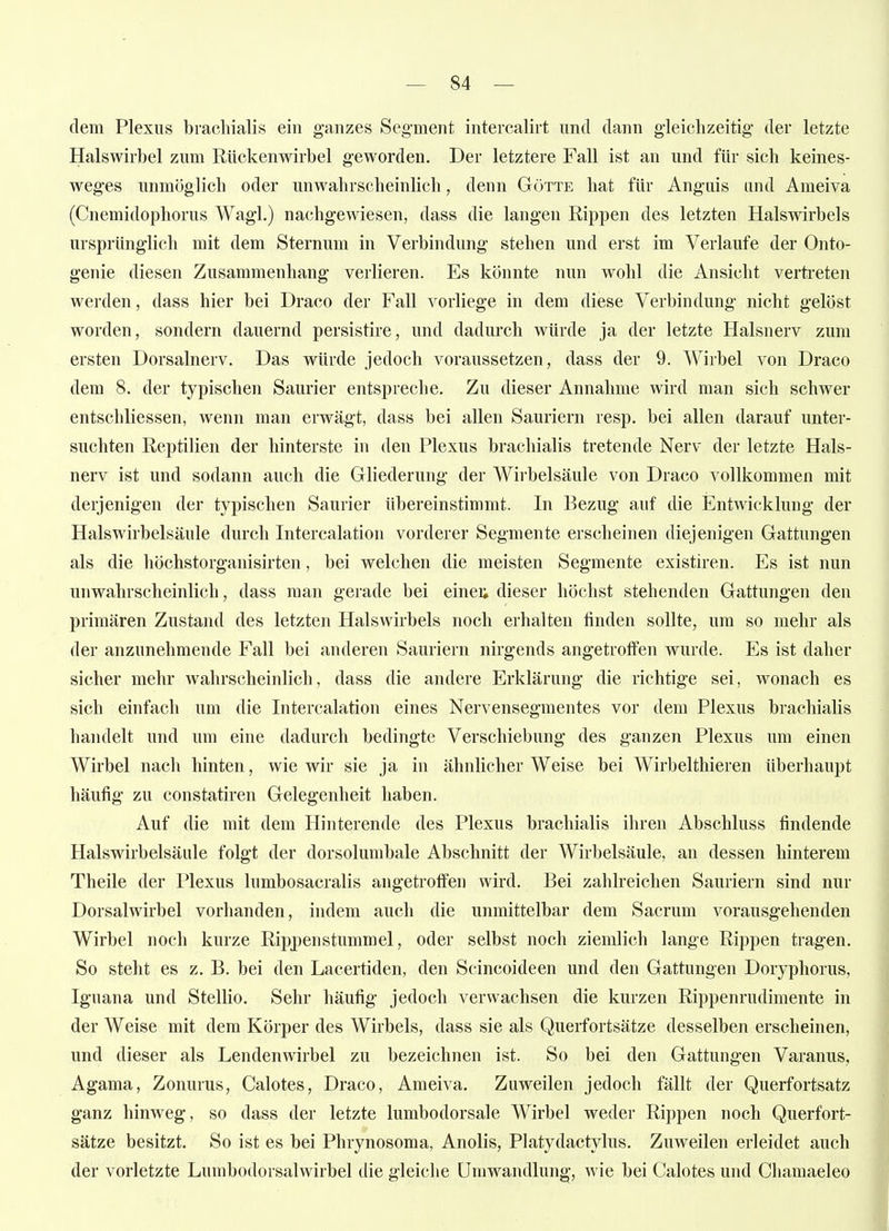 dem Plexus bracliialis ein ganzes Seg-ment intercalirt und dann gleichzeitig der letzte Halswirbel zum Rückenwirbel geworden. Der letztere Fall ist an und für sich keines- weges unmöglich oder unwahrscheinlich, denn Götte hat für Anguis und Ameiva (Cnemidophorus Wagl.) nachgewiesen, dass die langen Rippen des letzten Halswirbels ursprünglich mit dem Sternum in Verbindung stehen und erst im Verlaufe der Onto- genie diesen Zusammenhang verlieren. Es könnte nun wohl die Ansicht vertreten werden, dass hier bei Draco der Fall vorliege in dem diese Verbindung nicht gelöst worden, sondern dauernd persistire, und dadurch würde ja der letzte Halsnerv zum ersten Dorsalnerv. Das würde jedoch voraussetzen, dass der 9. Wirbel von Draco dem 8. der typischen Saurier entspreche. Zu dieser Annahme wird man sich schwer entschliessen, wenn man erwägt, dass bei allen Sauriern resp. bei allen darauf unter- suchten Reptilien der hinterste in den Plexus brachialis tretende Nerv der letzte Hals- nerv ist und sodann auch die Gliederung der Wirbelsäule von Draco vollkommen mit derjenigen der typischen Saurier übereinstimmt. In Bezug auf die Entwicklung der Halswirbelsäule durch Intercalation vorderer Segmente erscheinen diejenigen Gattungen als die höchstorganisirten, bei welchen die meisten Segmente existiren. Es ist nun unwahrscheinlich, dass man gerade bei eineu dieser höchst stehenden Gattungen den primären Zustand des letzten Halswirbels noch erhalten finden sollte, um so mehr als der anzunehmende Fall bei anderen Sauriern nirgends angetroffen wurde. Es ist daher sicher mehr wahrscheinlich, dass die andere Erklärung die richtige sei, wonach es sich einfach um die Intercalation eines Nervensegmentes vor dem Plexus brachialis handelt und um eine dadurch bedingte Verschiebung des ganzen Plexus um einen Wirbel nach hinten, wie wir sie ja in ähnlicher Weise bei Wirbelthieren überhaupt häufig zu constatiren Gelegenheit haben. Auf die mit dem Hinterende des Plexus brachialis ihren Abschluss findende Halswirbelsäule folgt der dorsolumbale Abschnitt der Wirbelsäule, an dessen hinterem Theile der Plexus lumbosacralis angetroffen wird. Bei zahlreichen Sauriern sind nur Dorsalwirbel vorhanden, indem auch die unmittelbar dem Sacrum vorausgehenden Wirbel noch kurze Rippen stumm el, oder selbst noch ziemlich lange Rippen tragen. So steht es z. B. bei den Laeertiden, den Scincoideen und den Gattungen Doryphorus, Iguana und Stellio. Sehr häufig jedoch verwachsen die kurzen Rippenrudimente in der Weise mit dem Körper des Wirbels, dass sie als Querfortsätze desselben erscheinen, und dieser als Lendenwirbel zu bezeichnen ist. So bei den Gattungen Varanus, Agama, Zonurus, Calotes, Draco, Ameiva. Zuweilen jedoch fällt der Querfortsatz ganz hinweg, so dass der letzte lumbodorsale Wirbel weder Rippen noch Querfort- sätze besitzt. So ist es bei Phrynosoma, Anolis, Platydactylus. Zuweilen erleidet auch der vorletzte Lumbodorsalwirbel die gleiche Umwandlung, wie bei Calotes und Chamaeleo