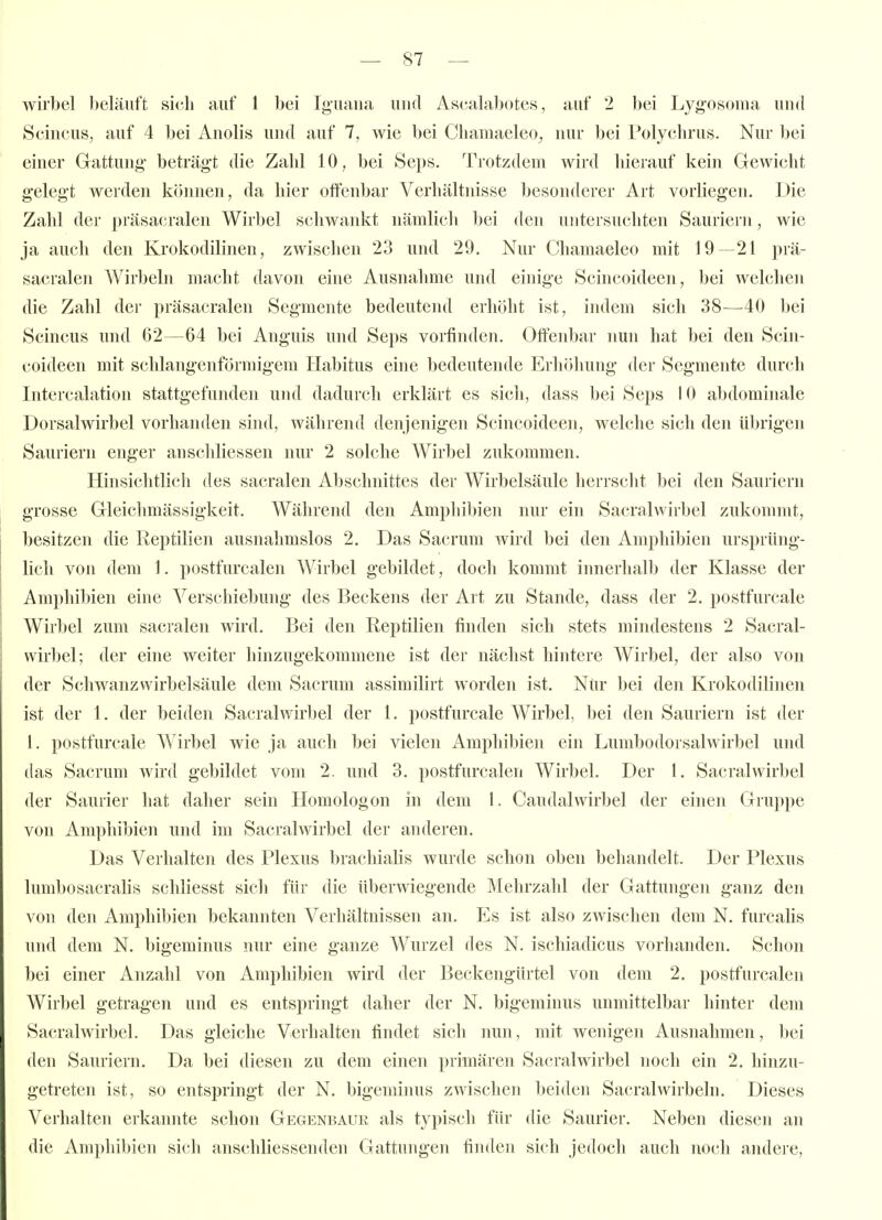 wirbel beläuft sich auf 1 bei Ig'uana und Ascalabotes, auf 2 bei Lygosoma und Scincus, auf 4 bei Anolis und auf 7, wie bei Chamaeleo^ nur bei Polychrus. Nur bei einer Gattung* beträgt die Zahl 10, bei Seps. Trotzdem wird hierauf kein Gewicht g-eleg't Averden können, da hier offenbar Verhältnisse besonderer Art vorliegen. Die Zahl der präsacralen Wirbel schwankt nämlich bei den untersuchten Sauriern, wie ja auch den Krokodilinen, zwischen 23 und 29, Nur Chamaeleo mit 19—21 prä- sacralen Wirbeln macht davon eine Ausnahme und einige Scincoideen, bei welchen die Zahl der präsacralen Segmente bedeutend erhöht ist, indem sich 38—^40 bei Scincus und 62—64 bei Anguis und Seps vorfinden. Offenbar nun hat bei den Scin- coideen mit schlangenförmig-em Habitus eine bedeutende Erhöhung der Segmente durch Intercalation stattgefunden und dadurch erklärt es sich, das« bei Seps 10 abdominale Dorsalwirbel vorhanden sind, während denjenigen Scincoideen, welche sich den übrigen Sauriern enger anschliessen nur 2 solche AVirbel zukommen. Hinsichtlich des sacralen Abschnittes der Wirbelsäule herrscht bei den Sauriern grosse Gleichmässigkeit. Während den Amphibien nur ein Sacralwirbel zukommt, besitzen die Reptilien ausnahmslos 2. Das Sacrum wird bei den Amphibien ursprüng- lich von dem 1. postfurcalen Wirbel gebildet, doch kommt innerhalb der Klasse der Amphibien eine Verschiebung des Beckens der Art zu Stande, dass der 2. postfurcale Wirbel zum sacralen wird. Bei den Reptilien finden sich stets mindestens 2 Sacral- wirbel; der eine weiter hinzugekommene ist der nächst hintere Wirbel, der also von der Schwanzwirbelsäule dem Sacrum assimilirt worden ist. Nur bei den Krokodilineji ist der 1. der beiden Sacralwirbel der 1. postfurcale Wirbel, bei den Sauriern ist der I. postfurcale Wirbel wie ja auch bei vielen Amphibien ein Lumbodorsalwirbel und das Sacrum wird gebildet vom 2. und 3. postfurcalen Wirbel. Der 1. Sacralwirbel der Saurier hat daher sein Homologon in dem 1. Caudalwirbel der einen Gruppe von Amphibien und im Sacralwirbel der anderen. Das Verhalten des Plexus brachialis wurde schon oben behandelt. Der Plexus lumbosacralis scliliesst sich für die überwiegende Mehrzahl der Gattungen ganz den von den Amphibien bekannten Verhältnissen an. Es ist also zwischen dem N. furcalis und dem N. bigeminus nur eine ganze Wurzel des N. ischiadicus vorhanden. Schon bei einer Anzahl von Amphibien wird der Beckengürtel von dem 2. postfurcalen Wirbel getragen und es entspringt daher der N. bigeminus unmittelbar hinter dem Sacralwirbel. Das gleiche Verhalten findet sich nun, mit wenigen Ausnahmen, bei den Sauriern. Da bei diesen zu dem einen primären Sacralwirbel noch ein 2. hinzu- getreten ist, so entspringt der N. bigeminus zwischen beiden Sacralwirbeln. Dieses Verhalten erkannte schon Gegenbaur als typisch für die Saurier. Neben diesen an die Amphibien sich anschliessenden Gattungen finden sich jedoch auch noch andere,