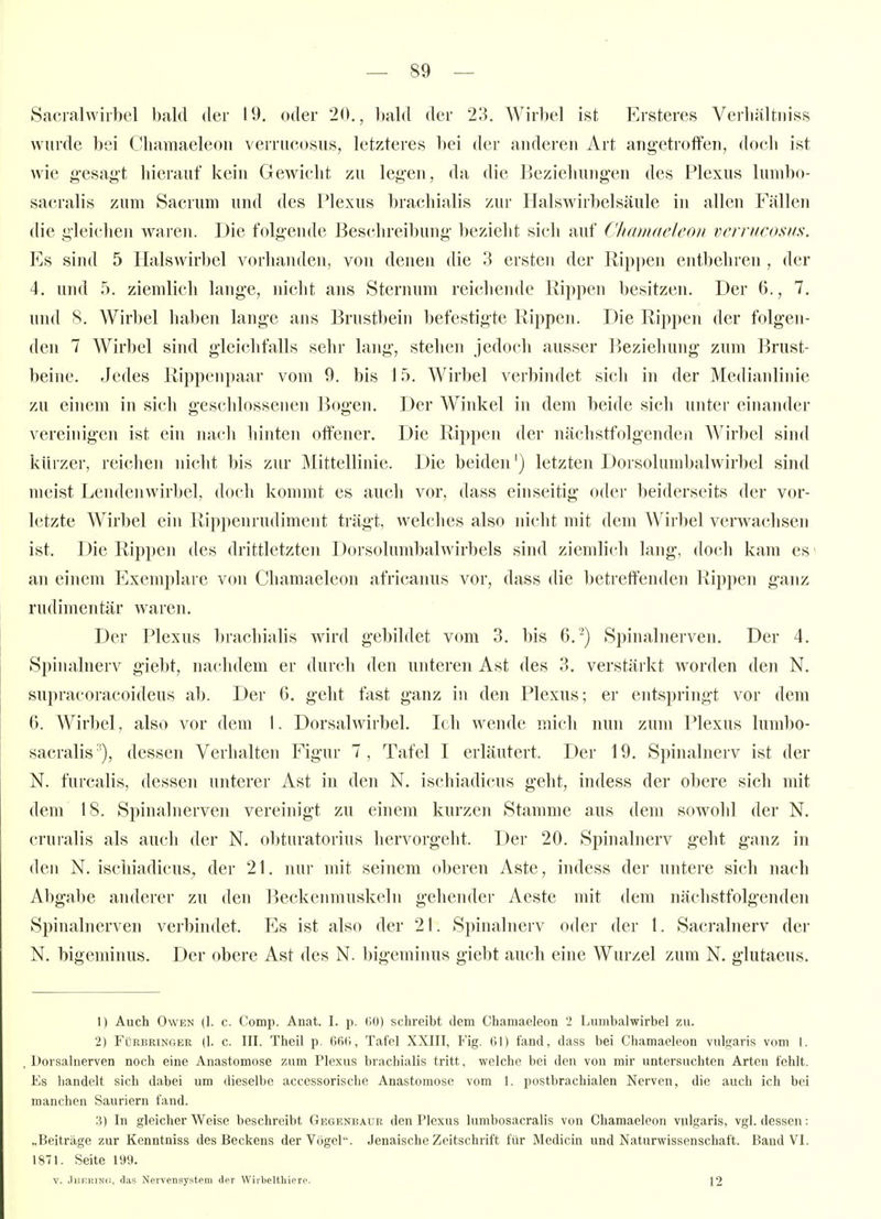 Sficralwiibel bald der 19. oder 20., l)ald der 23. Wirbel ist Ersteres Verliältniss wurde bei Cliamaeleoii verrucosus, letzteres bei der anderen Art angetroffen, doch ist wie gesagt hierauf kein Gewicht zu legen, da die Beziehungen des Plexus huubo- sacralis zum Sacrum und des Plexus brachialis zur Halswirbelsäule in allen Fällen die gleichen waren. Die folgende Beschreibung bezieht sich auf Chamaelcon vcrnicosiis. Es sind 5 Halswirbel vorhanden, von denen die 3 ersten der Rippen entbehren , der 4. und 5. ziemlich lange, nicht ans Sternum reichende Rippen besitzen. Der 6., 7. und 8. Wirbel haben lange ans Brustbein befestigte Rippen. Die Rippen der folgen- den 7 Wirbel sind gleichfalls sehr lang, stehen jedoch ausser Beziehung zum Brust- beine. Jedes Rippenpaar vom 9. bis 15. Wirbel verbindet sich in der Medianlinie zu einem in sich geschlossenen Bogen. Der Winkel in dem beide sich unter einander vereinigen ist ein nach hinten offener. Die Rippen der nächstfolgenden Wirbel sind kürzer, reichen nicht bis zur Mittellinie. Die beiden') letzten Dorsolumbalwirbel sind meist Lendenwirbel, doch kommt es auch vor, dass einseitig oder beiderseits der vor- letzte Wirbel ein Rip])enrudiment trägt, Avelches also nicht mit dem Wirbel verwachsen ist. Die Rippen des drittletzten Dorsolumbalwirbels sind ziemlich lang, doch kam es' an einem Exemplare von Chamaelcon africanus vor, dass die betreffenden Rippen ganz rudimentär waren. Der Plexus brachialis wird gebildet vom 3. bis 6.-) Spinalnerven. Der 4. Spinalnerv giebt, nachdem er durch den unteren Ast des 3. verstärkt worden den N. supracoracoideus ab. Der G. geht fast ganz in den Plexus; er entspringt vor dem 6. Wirbel, also vor dem 1. Dorsalwirbel. Ich wende mich nun zum Plexus lumbo- sacralis '), dessen Verhalten Figur 7, Tafel I erläutert. Der 19. Spinalnerv ist der N. furcalis, dessen unterer Ast in den N. ischiadicus geht, indess der obere sich mit dem 18. Spinalnerven vereinigt zu einem kurzen Stamme aus dem sowohl der N. cruralis als auch der N. obturatorius hervorgeht. Der 20. Spinalnerv geht ganz in den N. ischiadicus, der 21. nur mit seinem oberen Aste, indess der untere sich nach Abgabe anderer zu den Beckenmuskeln gehender Aeste mit dem nächstfolgenden Spinalnerven verbindet. Es ist also der 21. Spinalnerv oder der l. Sacralnerv der N. bigeminus. Der obere Ast des N. bigeminus giebt auch eine Wurzel zum N. glutaeus. 1) Auch Owen (1. c. Comp. Anat. I. p. (lü) schreibt dem Chamaeleon 2 Lumbalwirbel zu. 2) FüRBRiNGER (1. c. III. ThcU p. 6fi(i, Tafel XXIII, Fig. 61) fand, dass bei Chamaeleon vulgaris vom 1. . Dorsalnerven noch eine Anastomose zum Plexus brachialis tritt, welche bei den von mir untersuchten Arten fehlt. Es liandelt sich dabei um <lieselbc accessorische Anastomose vom 1. postbrachialen Nerven, die auch ich bei manchen Sauriern fand. 3) In gleicherweise beschreibt Gegenbaur den Plexus lumbosacralis von Chamaeleon vulgaris, vgl. dessen: „Beiträge zur Kenntniss des Beckens der Vögel. Jenaische Zeitschrift für Medicin und Naturwissenschaft. Band VI. 1871. Seite 199. V. JiiERiNC, das Nervensystem der Wirbeltliiere. 12