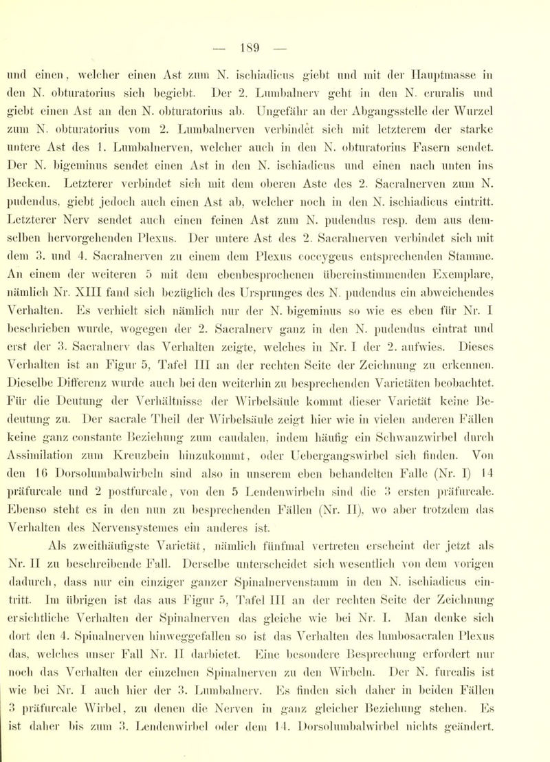 und einen, welcher einen Ast zum N. iscliiadicus giebt und mit der Ilauptmasse in den N. obturatorius sich begiebt. Der 2. Lund)alnerv geht in den N. cruralis und giebt einen Ast an den N. obturatorius ab. Ungefähr an der Abgangsstelle der Wurzel zum N. obturatorius vom 2. Lumbalnerven verbindet sich mit letzterem der starke untere Ast des 1. Lumbalnerven, welcher auch in den N. obturatorius Fasern sendet. Der N. bigeminus sendet einen Ast in den N. ischiadicus und einen nach unten ins Becken. Letzterer verbindet sicli mit dem oberen Aste des 2. Sacralnerven zum N. pudendus, giebt jedoch auch einen Ast ab, welcher noch in den N. ischiadicus eintritt. Letzterer Nerv sendet auch einen feinen Ast zum N. pudendus resp. dem aus dem- selben hervorgehenden Plexus. Der untere Ast des 2. Sacralnerven verbindet sich mit dem 3. und 4. Sacralnerven zu einem dem Plexus coccygeus entsprechenden Stamme. An einem der weiteren 5 mit dem ebenbesprochenen übereinstimmenden Exemplare, nämlicli Nr. XIII fand sich bezüglich des Ui sprunges des N. pudendus ein abweichendes Verhalten. Es verhielt sich nämlich nur der N. bigeminus so wie es eben für Nr. I beschrieben wurde, wogegen der 2. Sacralnerv ganz in den N. pudendus eintrat und erst der 3. Sacralnerv das Verhalten zeigte, welches in Nr. I der 2. aufwies. Dieses Verhalten ist an Figur 5, Tafel III an der rechten Seite der Zeichnung zu erkennen. Dieselbe Differenz wurde auch bei den weiterhin zu besprechenden Varietäten beobachtet. Für die Deutung der Verhältnisse der AVirbelsäule kommt dieser Varietät keine Be- deutung zu. Der sacrale Theil der Wirbelsäule zeigt hier wie in vielen anderen Fällen keine ganz constante Bezieliung zum caudalen, indem häufig ein Schwanzwirbel durch Assimilation zum Kreuzbein hinzukommt, oder Uebergangswirbel sich finden. Von den 16 Dorsolumbalwirbeln sind also in unserem eben behandelten Falle (Nr. I) 14 präfurcale und 2 postfurcale, von den 5 Lendenwirbeln sind die 3 ersten präfurcale. Ebenso steht es in den nun zu l)esprechenden Fällen (Nr. II), wo aber trotzdem das Verhalten des Nervensystemes ein anderes ist. Als zweithäufigste Varietät, nämlich fünfmal vertreten erscheint der jetzt als Nr. II zu beschreibende Fall. Derselbe unterscheidet sich wesentlich von dem vorigen dadurch, dass nur ein einziger ganzer Spinaliiervenstamm in den N. iscliiadicus ein- tritt. Im übrigen ist das aus Figur 5, Tafel III an der rechten Seite der Zeichining ersi(;htliche Verhalten der Spinalnerven das gleiche wie l)ei Nr. 1. Man denke sich dort den 4. Spinaluerven hinweggefallen so ist das Verhalten des lumbosacralen Plexus das, welches unser Fall Nr. II darbietet. Eine besondere Besprechung erfordert nur noch das Verlialten der einzelnen Spinalnerven zu den Wirbeln. Der N. furcalis ist wie bei Nr. I auch hier der 3. Lumljalnerv. Es finden sich daher in beiden Fällen 3 präfurcale Wirbel, zu denen die Nerven in ganz gleicher Beziehung stehen. Es ist daher 1>is zum 3. Lendenwirbel oder dem 14. Dorsolumbalwirbel nichts geändert.