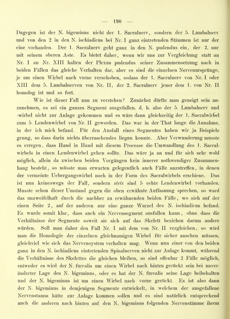 Dagegen ist der N. bigeminus nicht der 1. Sacralnerv, sondern der 5. Lumbainerv und von den 2 in den N. ischiadicus bei Nr. I ganz eintretenden Stämmen ist nur der eine vorhanden. Der 1. Sacralnerv geht ganz in den N. pudendus ein, der 2. nur mit seinem oberen Aste. Es bietet daher, wenn wir uns zur Vergleichung statt an Nr. I an Nr. XIII halten der Plexus pudendus seiner Zusammensetzung nach in beiden Fällen das gleiche Verhalten dar, aber es sind die einzelnen Nervenursprünge, je um einen Wirbel nach vorne verschoben, sodass der 1. Sacralnerv von Nr. I oder XIII dem 5. Lumbalnerven von Nr. II, der 2. Sacralnerv jener dem 1. von Nr. II homolog ist und so fort. Wie ist dieser Fall nun zu verstehen? Zunächst dürfte man geneigt sein an- zunehmen, es sei ein ganzes Segment ausgefallen, d. h. also der 5. Lumbainerv und -Wirbel nicht zur Anlage gekommen und es wäre dann gleichzeitig der 1. Sacralwirbel zum 5, Lendenwirbel von Nr. II geworden. Das war in der That lange die Annahme, in der ich mich befand. Für den Ausfall eines Segmentes haben wir ja Beispiele genug, so dass darin nichts überraschendes liegen konnte. Aber Verwunderung musste es erregen, dass Hand in Hand mit diesem Processe die Umwandlung des 1. Sacral- wirbels in einen Lendenwirbel gehen sollte. Das wäre ja an und für sich sehr wohl möglich, allein da zwischen beiden Vorgängen kein innerer notliwendiger Zusammen- hang besteht, so müsste man erwarten gelegentlich auch Fälle anzutreffen, in denen der vermeinte Uebergangswirbel noch in der Form des Sacralwirbels erschiene. Das ist nun keineswegs der Fall, sondern stets sind 5 echte Lendenwirbel vorhanden. Musste schon dieser Umstand gegen die oben erwähnte Auffassung sprechen, so ward das unzweifelhaft durch die nachher zu erwähnenden beiden Fälle, wo sich auf der einen Seite 2, auf der anderen nur eine ganze Wurzel des N. ischiadicus befand. Es wurde somit klar, dass auch ein Nervensegment ausfallen kann, ohne dass die Verhältnisse der Segmente soweit sie sich auf das Skelett beziehen darum andere würden. Soll man daher den Fall Nr. I mit dem von Nr. II vergleichen, so wird man die Homologie der einzelnen gleichnamigen Wirbel fin* sicher ansehen müssen, gleichviel wie sich das Nervensystem verhalten mag. Wenn nun einer von den beiden ganz in den N. ischiadicus eintretenden Spinalnerven nicht zur Anlage kommt, während die Verhältnisse des Skelettes die gleichen bleiben, so sind offenbar 2 Fälle möglich, entweder es wird der N. furcalis um einen Wirbel nach hinten gertickt sein bei unver- änderter Lage des N. bigeminus, oder es hat der N. furcalis seine Lage beibehalten und der N. bigeminus ist um einen Wirbel nach vorne gerückt. Es ist also dann der N. bigeminus in demjenigen Segmente entwickelt, in welchem der ausgefallene Nervenstamm hätte zur Anlage kommen sollen und es sind natürlich entsprechend auch die anderen nach hinten auf den N. bigeminus folgenden Nervenstämme ihrem