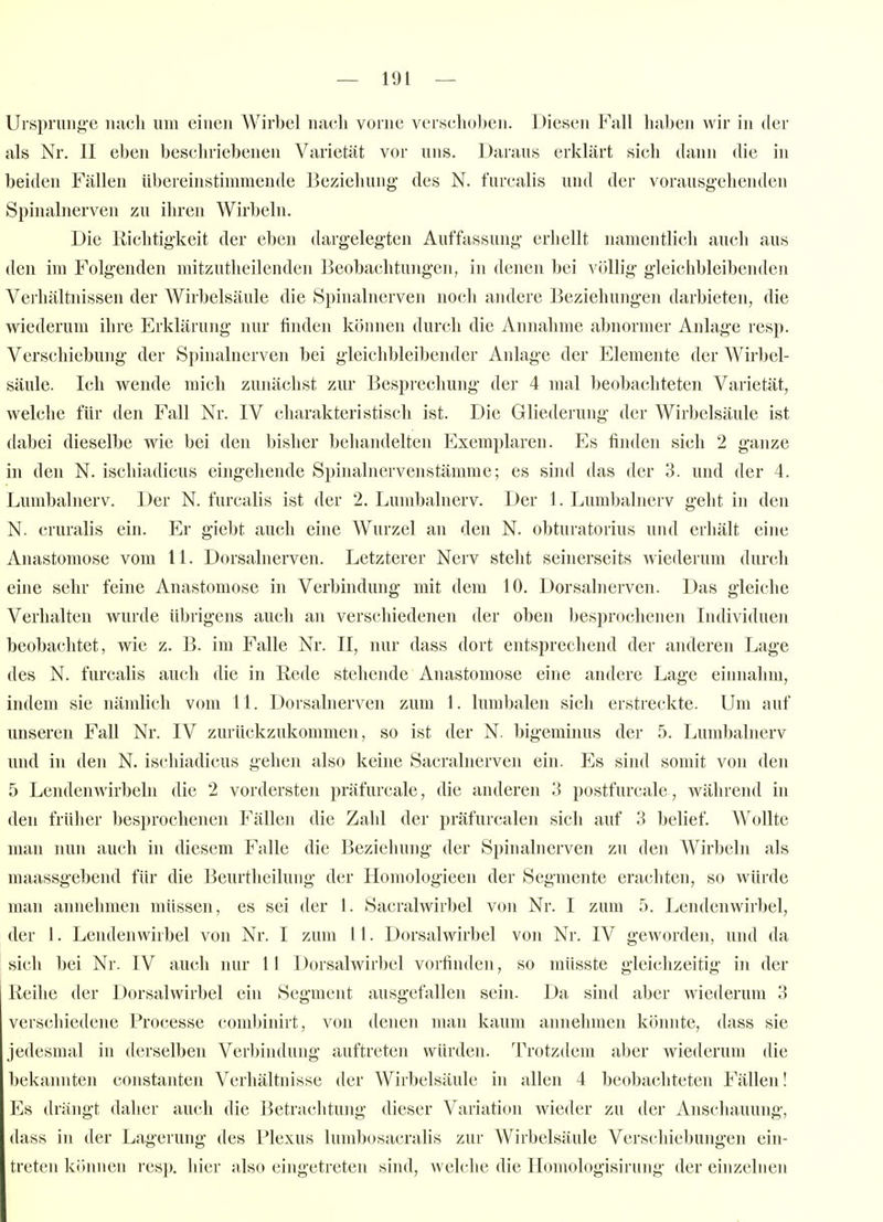 Uisprung-e iiucli um einen A¥irbel nach vorne veischoljeii. Diesen Fall haben wir in der als Nr. II eben beschriebenen Varietät vor uns. Daraus erklärt sich dann die in beiden Fällen übereinstimmende Beziehung- des N. furcalis und der vorausgehenden Spinalnerven zu iliren Wirbeln. Die Richtigkeit der eben dargelegten Auffassung erhellt namentlich auch aus den im Folg-enden mitzutheilenden Beobachtungen, in denen bei völlig gleichbleibenden Verhältnissen der Wirbelsäule die Spinalnerven noch andere Beziehungen darbieten, die wiederum ihre Erklärung nur finden können durch die Annahme abnormer Anlage resp. Verschiebung der Spinalnerven bei gleiclibleibender Anlage der Elemente der Wirbel- säule. Ich wende mich zunächst zur Besprechung der 4 mal beobacliteten Varietät, welche für den Fall Nr. IV charakteristisch ist. Die Gliederung- der Wirbelsäule ist dabei dieselbe wie bei den bisher behandelten Exemplaren. Es finden sich 2 ganze in den N. ischiadicus eing-ehende Spinalnervenstämme; es sind das der 3. und der 4. Lumbainerv. Der N. furcalis ist der 2. Lumbainerv. Der 1. Lumbainerv geht in den N. cruralis ein. Er giebt auch eine Wurzel an den N. obturatorius und erhält eine Anastomose vom 11. Dorsalnerven. Letzterer Nerv steht seinerseits wiederum durch eine selir feine Anastomose in Verbindung mit dem 10. Dorsalnerven. Das gleiche Verhalten wurde übrigens auch an verschiedenen der oben besprochenen Individuen beobachtet, wie z. B. im Falle Nr. II, nur dass dort entsprechend der anderen Lage des N. furcalis auch die in Rede stehende Anastomose eine andere Lage einnahm, indem sie nämlich vom 11. Dorsahierven zum 1. lumbalen sich erstreckte. Um auf unseren Fall Nr. IV zurückzukommen, so ist der N. bigeminus der 5. Lumbainerv und in den N. ischiadicus gehen also keine Sacralnerven ein. Es sind somit von den 5 Lendenwirbeln die 2 vordersten präfurcale, die anderen 3 postfurcale, während in den früher besprochenen Fällen die Zahl der präfurcalen sich auf 3 belief. AVoUte man nun auch in diesem Falle die Beziehung- der Spinalnerven zu den AVirbeln als maassgebend für die Beurtlieilung der Homologieen der Segmente erachten, so würde man annehmen müssen, es sei der 1. Sacralwirbel von Nr. I zum 5. Lendenwirbel, der 1. Lendenwirbel von Nr. I zum 11. Dorsalwirbel von Nr. IV geworden, und da sich bei Nr. IV auch nur 11 Dorsalwirbel vorfinden, so müsste gleichzeitig in der Reihe der Dorsalwirbel ein Segment ausgefallen sein. Da sind aber wiederum 3 verschiedene Processe combinirt, von denen man kaum annehmen könnte, dass sie jedesmal in derselben Verbindung auftreten würden. Trotzdem aber wiederum die bekannten constanten Verhältnisse der Wirbelsäule in allen 4 beobachteten Fällen! Es drängt daher auch die Betrachtung dieser Variation wieder zu der Anschauung, dass in iler Lagerung des Plexus lumbosacralis zur Wirbelsäule Verschiebungen ein- treten kihiiien resp. hier also eingetreten sind, welche die Homologisiriing der einzelnen