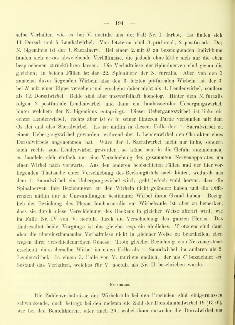 selbe Verhalten wie es bei V. noctiüa uns der Fall Nr. I. darbot. Es finden sich 11 Dorsal- und 5 Lumbalwirbel. Von letzteren sind 3 präfurcal, 2 postfurcal. Der N. bigeminus ist der 1. Sacralnerv. Bei einem 2. mit ^ zu bezeichnenden Individuum fanden sich etwas abweichende Verhältnisse, die jedoch ohne Mühe sich auf die eben besprochenen zurückführen lassen. Die Verhältnisse der Spinalnerven sind genau die g'leichen; in beiden Fällen ist der 22. Spinalnerv der N. furcalis. Aber von den 3 zunächst davor lieg*enden Wirbeln also den 3 letzten präfurcalen Wirbeln ist der 3. bei B mit einer Rippe versehen und erscheint daher nicht als 1. Lendenwirbel, sondern als 12. Dorsalwirbel. Beide sind aber unzweifelhaft homolog. Hinter dem N. furcalis folgen 2 postfurcale Lendenwirbel und dann ein lumbosacraler Uebergangswirbel, hinter welchem der N. bigeminus entspringt. Dieser Uebergangswirbel ist links ein echter Lendenwirbel, rechts aber ist er in seiner hinteren Partie verbunden mit dem Os ilei und also Sacralwirbel. Es ist mithin in diesem Falle der 1. Sacralwirbel zu einem Uebergangswirbel geworden, während der 1. Lendenwirbel den Charakter eines Dorsalwirbels angenommen hat. Wäre der 1. Sacralwirbel nicht nur links, sondern auch rechts zum Lendenwirbel geworden, so käme man in die Gefahr anzunehmen, es handele sich einfach um eine Verschiebung des gesammten Nervenapparates um einen Wirbel nach vorwärts. Aus den anderen beobachteten Fällen und der hier vor- liegenden Thatsache einer Verschiebung des Beckengürtels nach hinten, wodurch aus dem l. Sacralwirbel ein Uebergangswirbel wird, geht jedoch wohl hervor, dass die Spinalnerven ihre Beziehungen zu den Wirbeln nicht geändert haben und die Diffe- renzen mithin nur in Umwandlungen bestimmter Wirbel ihren Grund haben. Bezüg- lich der Beziehung des Plexus lumbosacralis zur Wirbelsäule ist aber zu bemerken, dass sie durch diese Verschiebung des Beckens in gleicher Weise alterirt wird, wie im Falle Nr. IV von V. noctula durch die Verschiebung des ganzen Plexus. Das Endresultat beider Vorgänge ist das gleiche resp. ein ähnliches. Trotzdem sind dann aber die tibereinstimmenden Verhältnisse nicht in gleicher Weise zu beurtheilen, eben wegen ihrer verschiedenartigen Genese. Trotz gleicher Beziehung zum Nervensysteme erscheint dann derselbe Wirbel im einen Falle als 1. Sacralwirbel im anderen als 5. Lendenwirbel. In einem 3. Falle von V. murinus endlich, der als C bezeichnet sei, bestand das Verhalten, welches für V. noctula als Nr. II beschrieben wurde. Prosimiae. Die Zahlenverhältiusse der Wirbelsäule bei den Prosimien sind einigermassen schwankende, doch beträgt bei den meisten die Zahl der Dorsolumbalwirbel 19 (13:6), wie bei den Beutelthieren, oder auch 20, wobei dann entweder die Dorsalwirbel um