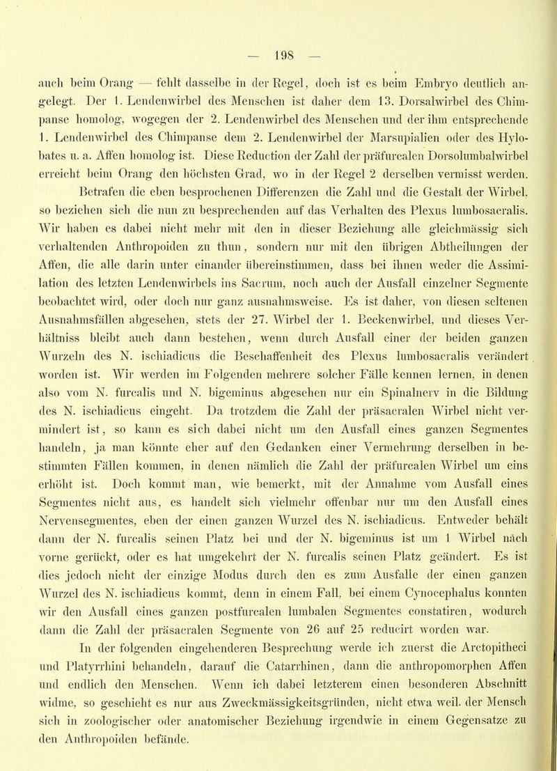 auch beim Orang — fehlt dasselbe in der Regel, doch ist es beim Embryo deutlich an- gelegt. Der I.Lendenwirbel des Menschen ist daher dem 13. Dorsal wirbel des Chim- panse homolog, wogegen der 2. Lendenwirbel des Menschen und der ihm entsprechende 1. Lendenwirbel des Chimpanse dem 2. Lendenwirbel der Marsupialien oder des Hylo- bates u. a. Affen homolog ist. Diese Reduction der Zahl der präfurcalen Dorsolumbalwirbel erreicht beim Orang den höchsten Grad, wo in der Regel 2 derselben vermisst werden. Betrafen die eben besprochenen Differenzen die Zahl und die Gestalt der Wirbel, so beziehen sich die nun zu besprechenden auf das Verhalten des Plexus lumbosacralis. Wir haben es dabei nicht mehr mit den in dieser Beziehung alle gleichmassig sich verhaltenden Anthropoiden zu thun, sondern nur mit den übrigen Abtheilungen der Affen, die alle darin unter einander übereinstimmen, dass bei ihnen weder die Assimi- lation des letzten Lendenwirbels ins Sacrum, noch auch der Ausfall einzelner Segmente beobachtet wird, oder doch nur ganz ausnahmsweise. Es ist daher, von diesen seltenen Ausnahmsfällen abgesehen^ stets der 27. Wirbel der 1. Beckenwirbel, und dieses Ver- hältniss bleibt auch dann bestehen, wenn durch Ausfall einer der beiden ganzen Wurzeln des N. ischiadicus die Beschaffenheit des Plexus lumbosacralis verändert worden ist. Wir werden im Folgenden mehrere solcher Fälle kennen lernen, in denen also vom N. furcalis und N. bigeminus abgesehen nur ein Spinalnerv in die Bildung des N. ischiadicus eingeht. Da trotzdem die Zahl der präsacralen Wirbel nicht ver- mindert ist, so kann es sich dabei nicht um den Ausfall eines ganzen Segmentes handeln, ja man könnte eher auf den Gedanken einer Vermehrung derselben in be- stimmten Fällen kommen, in denen nämlich die Zahl der präfurcalen Wirbel um eins erhöht ist. Doch kommt man, wie bemerkt, mit der Annahme vom Ausfall eines Segmentes nicht aus, es handelt sich vielmehr offenbar nur um den Ausfall eines Nervensegmentes, eben der einen ganzen Wurzel des N. ischiadicus. Entweder behält dann der N. furcalis seinen Platz bei und der N. bigeminus ist um 1 Wirbel nach vorne gerückt, oder es hat umgekehrt der N. furcalis seinen Platz geändert. Es ist dies jedoch nicht der einzige Modus durch den es zum Ausfalle der einen ganzen Wurzel des N. ischiadicus kommt, denn in einem Fall, bei einem Cynocephalus konnten wir den Ausfall eines ganzen postfurcalen lumbalen Segmentes constatiren, wodurch dann die Zahl der präsacralen Segmente von 26 auf 25 reducirt worden war. In der folgenden eingehenderen Besprechung werde ich zuerst die Arctopitheci und Platyrrhini behandeln, darauf die Catarrhinen, dann die anthropomorphen Affen und endlich den Menschen, Wenn ich dabei letzterem einen besonderen Abschnitt widme, so geschieht es nur aus Zweckmässigkeitsgründen, nicht etwa weil, der Mensch sich in zoologischer oder anatomischer Beziehung irgendwie in einem Gegensatze zu den Anthropoiden befände.