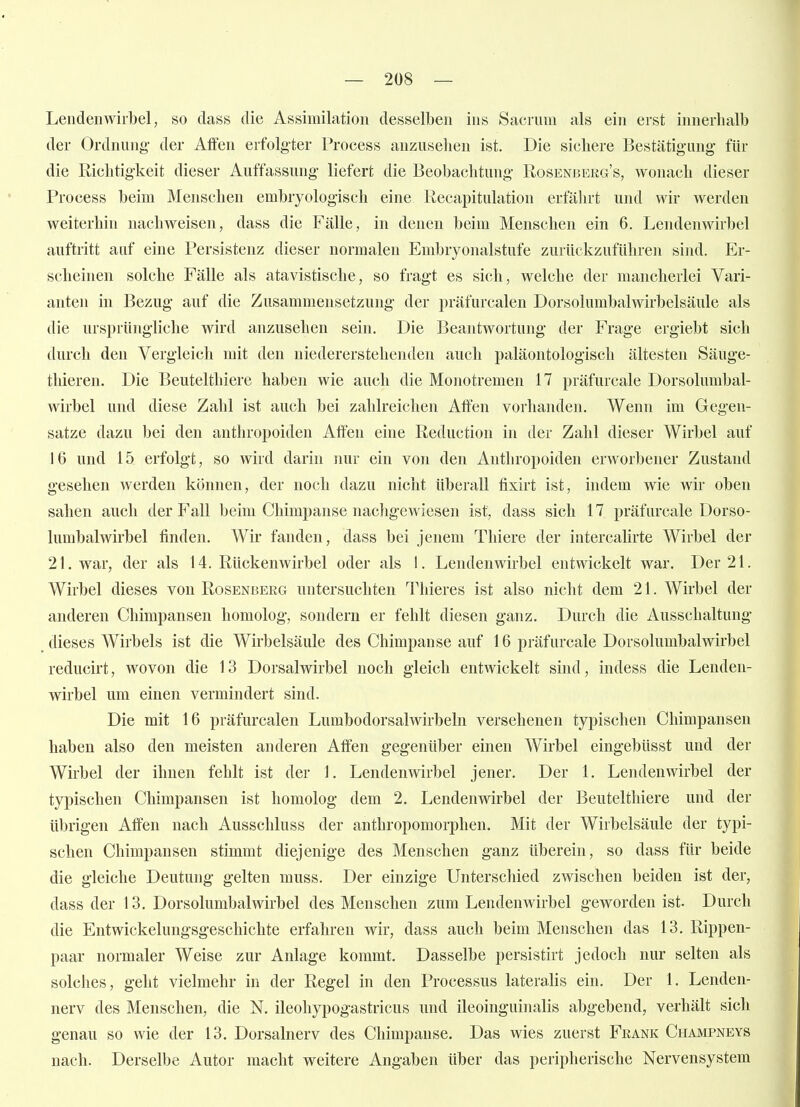 Lendenwirbel, so dass die Assimilation desselben ins Sacriim als ein erst innerhalb der Ordnung- der Affen erfolg'ter Process anzuseilen ist. Die sichere Bestätigung- für die Richtigkeit dieser Auffassung liefert die Beobachtung Rosenberg's, wonach dieser Process beim Menschen embryologisch eine Recapitulation erfälirt und wir werden weiterhin nachweisen, dass die Fälle, in denen beim Menschen ein 6. Lendenwirbel auftritt auf eine Persistenz dieser normalen Embryonalstufe zurückzuführen sind. Er- scheinen solche Fälle als atavistische, so fragt es sich, welche der mancherlei Vari- anten in Bezug auf die Zusammensetzung der präfurcalen Dorsolumbalwirbelsäule als die ursprüngliche wird anzusehen sein. Die Beantwortung der Frage ergiebt sich durch den Vergleich mit den niedererstehenden auch paläontologisch ältesten Säuge- thieren. Die Beutelthiere haben wie auch die Monotremen 17 präfurcale Dorsolumbal- wirbel und diese Zahl ist auch bei zahlreichen Affen vorhanden. Wenn im Gegen- satze dazu bei den anthropoiden Affen ehie Reduction in der Zahl dieser Wirbel auf 16 und 15 erfolgt, so wird darin nur ein von den Anthropoiden erworbener Zustand gesehen werden können, der noch dazu nicht überall fixirt ist, indem wie wir oben sahen auch der Fall beim Chimpanse nachgewiesen ist, dass sich 17 präfurcale Dorso- lumbalwirbel finden. Wir fanden, dass bei jenem Thiere der intercalirte Wirbel der 21. war, der als 14. Rückenwirbel oder als 1. Lendenwirbel entwickelt war. Der 21. Wirbel dieses von Rosenberg untersuchten Tliieres ist also nicht dem 21. Wirbel der anderen Chimpansen homolog, sondern er fehlt diesen ganz. Durch die Ausschaltung dieses Wirbels ist die Wirbelsäule des Chimpanse auf 16 präfurcale Dorsolumbalwirbel reducirt, wovon die 13 Dorsalwirbel noch gleich entwickelt sind, indess die Lenden- wirbel um einen vermindert sind. Die mit 16 präfurcalen Lumbodorsalwirbeln versehenen typischen Chimpansen haben also den meisten anderen Affen gegenüber einen Wirbel eingebüsst und der Wirbel der ihnen fehlt ist der 1. Lendenwirbel jener. Der 1. Lendenwirbel der typischen Chimpansen ist homolog dem 2. Lendenwirbel der Beutelthiere und der übrigen Affen nach Ausschluss der anthropomorphen. Mit der Wirbelsäule der typi- schen Chimpansen stimmt diejenige des Menschen ganz überein, so dass für beide die gleiche Deutung gelten muss. Der einzige Unterschied zwischen beiden ist der, dass der 13. Dorsolumbalwirbel des Menschen zum Lendenwirbel geworden ist. Durch die Entwickelungsgeschichte erfahren wir, dass auch beim Menschen das 13. Rippen- paar normaler Weise zur Anlage kommt. Dasselbe persistirt jedoch nur selten als solches, geht vielmehr in der Regel in den Processus lateralis ein. Der 1. Lenden- nerv des Menschen, die N. ileohypogastricus und ileoinguinalis abgebend, verhält sich genau so wie der 13. Dorsalnerv des Chimpanse. Das wies zuerst Feank Champneys nach. Derselbe Autor macht weitere Angaben über das peripherische Nervensystem