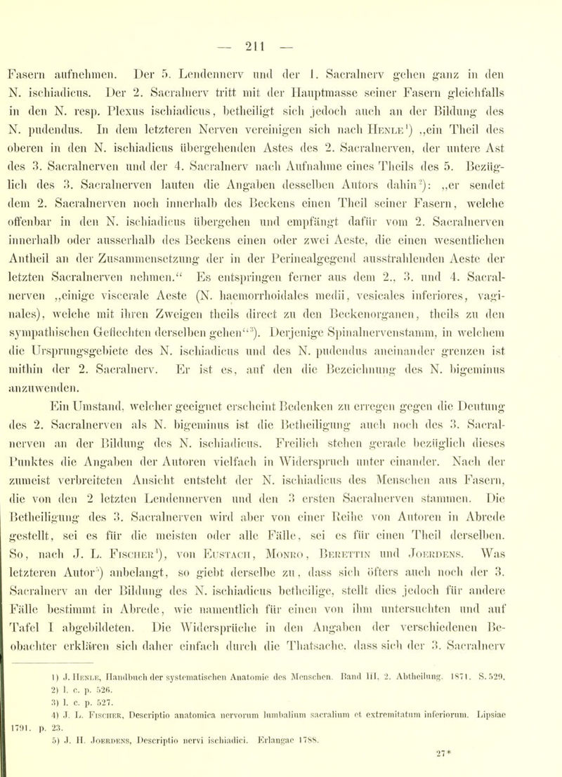 N. ischiadicns. Der 2. Sacrahierv tritt mit der Hauptmasse seiner Fasern gleichfalls in den N. resp. I*lexus ischiadicus, betheiligt sich jedoch auch an der Bildung des N. pudendus. In dem letzteren Nerven vereinigen sich nacliHENLE') ,,ein Theil des oberen in den N. ischiadicus übergehenden Astes des 2. Sacralnerven, der nntere Ast des 3. Sacralnerven und der 4. Sacralnerv nach Aufnahme eines Theils des 5. Bezüg- lich des 3. Sacralnerven lauten die Angaben desselben Autors dahin'): ,,er sendet dem 2. Sacrahierven noch innerlialb des Beckens einen Theil seiner Fasern, welche olfenbar in den N. ischiadicus übergehen und empfängt dafür vom 2. Sacralnerven innerhalb oder ausserhalb des Beckens einen oder zwei Aeste, die einen wesentlichen Antheil an der Zusammensetzung der in der Perinealgegend ausstrahlenden Aeste der letzten Sacralnerven nehmen. Es entspringen ferner aus dem 2., 3. und 4. Sacral- nerven „einige viscerale Aeste (N. haemorrhoidales medii, vesicales inferiores, vagi- nales), welche mit ihren Zweigen theils direct zu den Beckenorganen, theils zu den sympathischen Geflechten derselben gehen'). Derjenige Spinalnervenstamm, in welchem die Ursprungggebiete des N. ischiadicus und des N. pudendus aneinander grenzen ist mithin der 2. Sacralnerv. Er ist es, auf den die Bezeichnung des N. bigeminus anzuwenden. Ein Umstand, welcher geeignet erscheint Bedenken zu ei'regcn gegen die Deutung des 2. Sacralnerven als N. bigeminus ist die Bctheiligung auch noch des 3. Sacral- nerven an der Bildung des N. ischiadicus. Fi'cilicli stehen gerade bezüglich dieses Punktes die Angaben der Autoren vielfach in Widerspru(di unter einander. Nach der zumeist verbreiteten Ansicht entsteht der N. ischiadicus des Menschen aus Fasern, die von den 2 letzten Lendennerven und den 3 ersten Sacralnerven stammen. Die Betheiligung des 3. Sacralnerven wird aber von einer Beilie von Autoren in Abrede gestellt, sei es für die meisten oder alle Fälle, sei es für einen Tlieil dersell)en. So, nach J. L. Fischek'), von Eustacit, Monro , Berettin und Joerdens. Was letzteren Autor) anbelangt, so giebt derselbe zu, dass sich öfters auch noch der 3. Sacralnerv an der Bildung des N. ischiadicus betheilige, stellt dies jedoch für andere Fälle bestimmt in Abrede, wie namentlich für einen von ihm untersuchten und auf Tafel I abgebildeten. Die Widersprüche in den Angaben der verschiedenen Be- obachter erklären sicli daher einfach durcli die Thatsache. dass sich der 3. Sacralnerv t) J. IIenle, riandbiich (lor systomatisclion Anatnniip des Monschen. Rand III, 2. Abthcilnng. 1S7I. S. 520. 2) 1. c. p. 526. 3) ]. c. p. 527. 4) J. L. FisciTER, Descriptio anatomira nnrvonim liimhalium sarralinm ot extroniitatnm iiiforionim. Lipsiae IT'.ll. p. 2.-). 5) J. H. Joerdens, Descriptio nervi iscliiadici. Erlangae 1788. 27*