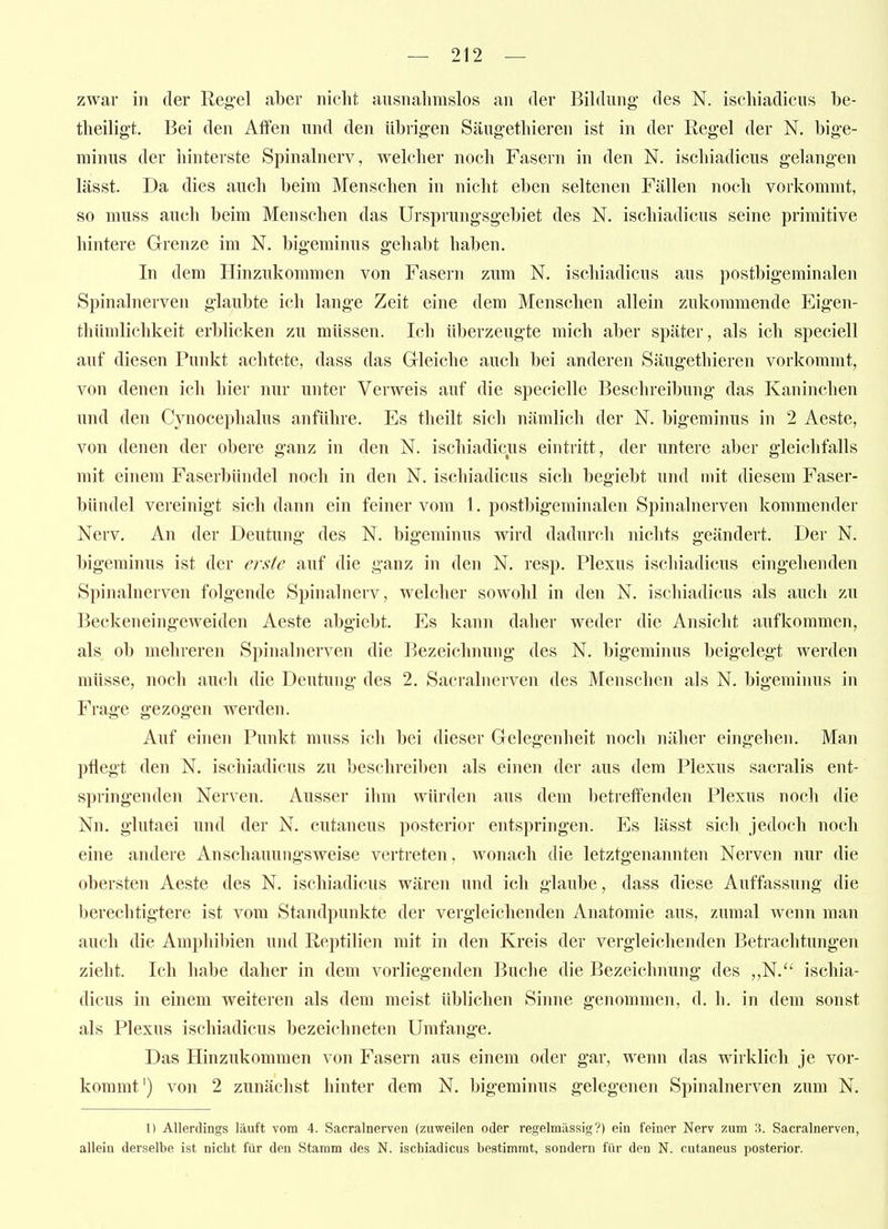 zwar in der Regel aber nicht ausnahmslos an der Bildung* des N. ischiadicus be- theiligt. Bei den Affen und den übrigen Säugethieren ist in der Regel der N. bige- minus der hinterste Spinalnerv, welcher noch Fasern in den N. ischiadicus gelangen lässt. Da dies auch beim Menschen in nicht eben seltenen Fällen noch vorkommt, so muss auch beim Menschen das Ursprungsgebiet des N. ischiadicus seine primitive hintere Grenze im N. bigeminus gehabt haben. In dem Hinzukommen von Fasern zum N. ischiadicus aus postbigeminalen Spinalnerven glaubte ich lange Zeit eine dem Menschen allein zukommende Eigen- thümlichkeit erblicken zu müssen. Ich überzeugte mich aber später, als ich speciell auf diesen Punkt achtete, dass das Gleiche auch bei anderen Säugethieren vorkommt, von denen ich hier nur unter Verweis auf die specielle Beschreibung das Kaninchen und den Cynocephalus anführe. Es theilt sich nämlich der N. bigeminus in 2 Aeste, von denen der obere ganz in den N. ischiadicus eintritt, der untere aber gleichfalls mit einem Faserbündel noch in den N. ischiadicus sich begiebt und mit diesem Faser- bündel vereinigt sich dann ein feiner vom 1. postbigeminalen Spinalnerven kommender Nerv. An der Deutung des N. bigeminus wird dadurch nichts geändert. Der N. bigeminus ist der erste auf die ganz in den N. resp. Plexus ischiadicus eingehenden Spinalnerven folgende Spinalnerv, welcher sowohl in den N. ischiadicus als auch zu Beckeneingeweiden Aeste abgiebt. Es kann daher weder die Ansicht aufkommen, als ob mehreren Spinalnerven die Bezeichnung des N. bigeminus beigelegt werden müsse, noch auch die Deutung des 2. Sacralnerven des Menschen als N. bigeminus in Frage gezogen werden. Auf einen Punkt muss ich bei dieser Gelegenheit noch näher eingehen. Man pflegt den N. ischiadicus zu beschreiben als einen der aus dem Plexus sacralis ent- springenden Nerven. Ausser ihm würden aus dem betreffenden Plexus noch die Nn. glutaei und der N. cutaneus posterior entspringen. Es lässt sich jedoch noch eine andere Anschauungsweise vertreten, wonach die letztgenannten Nerven nur die obersten Aeste des N. ischiadicus wären und ich glaube, dass diese Auffassung die berechtigtere ist vom Standpunkte der vergleichenden Anatomie aus, zumal wenn man auch die Amphibien und Reptilien mit in den Kreis der vergleichenden Betrachtungen zieht. Ich habe daher in dem vorliegenden Buche die Bezeichnung des ,,N.^' ischia- dicus in einem weiteren als dem meist üblichen Sinne genommen, d. h. in dem sonst als Plexus ischiadicus bezeichneten Umfange. Das Hinzukommen von Fasern aus einem oder gar, wenn das wirklich je vor- kommt') von 2 zunächst hinter dem N. bigeminus gelegenen Spinalnerven zum N. 1) Allerdings läuft vom 4. Sacralnerven (zuweilen oder regelmässig?) ein feiner Nerv zum ,3. Sacralnerven, allein derselbe ist nicht für den Stamm des N. ischiadicus bestimmt, sondern für den N. cutaneus posterior.