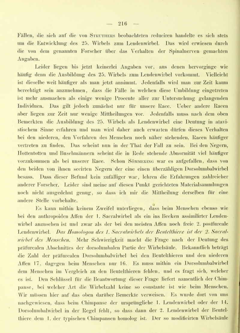 Fällen, die sich auf die von Sikuthers beobacliteten reduciren handelte es sich stets um die Entwicklung- des 25. Wirbels zum Lendenwirbel. Üas wird erwiesen durch die von dem genannten Forscher über das Verhalten der Spinalnerven gemachten Angaben. Leider liegen bis jetzt keinerlei Angaben vor, aus denen hervorginge wie häufig denn die Ausbildung des 25. Wirbels zum Lendenwirbel vorkommt. Vielleicht ist dieselbe weit häufiger als man jetzt annimmt. Jedenfalls wird man zur Zeit kaum berechtigt sein anzunehmen, dass die Fälle in welchen diese Umbildung eingetreten ist mehr ausmachen als einige wenige Procente aller zur Untersuchung gelangenden Individuen. Das gilt jedoch zunächst nur für unsere Race. Ueber andere Racen aber liegen zur Zeit nur wenige Mittheilungen vor. Jedenfalls muss nach dem oben Bemerkten die Ausbildung des 25. Wirbels als Lendenwirbel eine Deutung in atavi- stischem Sinne erfahren und man wird daher auch erwarten dürfen dieses Verhalten bei den niederen, den Vorfahren des Menschen noch näher stehenden, Racen häutiger vertreten zu finden. Das scheint nun in der That der Fall zu sein. Bei den Negern, Hottentotten und Buschmännern scheint die in Rede stehende Abnormität viel liäufiger vorzukommen als bei unserer Race. Schon Sömmering war es aufgefallen, (hiss von den beiden von ihnen secirten Neg-ern der eine einen überzähligen Dorsolumbalwirbel besass. Dass dieser Befuml kein zufälliger war, lehren die Erfahrungen zahlreicher anderer Fors(;her. Leider sind meine auf diesen Punkt gericlitcteii Matcrialsammlungen noch nicht ausgedehnt genug, so dass ich mir die Mittheilung derselben für eine andere Stelle vorbehalte. Es kann mithin keinem Zweifel unterliegen, dass beim Mensclien ebenso wie bei den anthropoiden Affen der 1. Sacralwirbel als ein ins Becken assimilirter Lenden- wirbel anzusehen ist und zwar als der bei den meisten Affen nocli freie 2. postfurcale Lendenwirbel. Das Flomologon des 1. Sacralwirbels der Beutclthicre ist der 2. Sacral- wirbel des Menschen. Mehr Schwierigkeit maciit die Frage nach der Deutung des präfurcalen Abschnittes der dorsolumbalen Partie der Wirbelsäule. Bekanntlich beträgt die Zahl der präfurcalen Dorsolumbalwiibel bei den Beutelthieren und den niederen Affen 17, dagegen beim Menschen nur 16. Es muss mithin ein Dorsolumbalwirbel dem Menschen im Vergleich zu den Beutelthieren fehlen, und es fragt sich, wehiher es ist. Den Schlüssel für die Beantwortung dieser Frage liefert namentlich der Chim- panse, bei welcher Art die Wirbelzahl keine so constante ist wie beim Mensclien. Wir müssen hier auf das oben darüber Bemerkte verweisen. Es wurde dort von uns nachgewiesen, dass beim Chimpanse der ursprüngliche 1. Lendenwirbel oder der 14. Dorsolumbalwirbel in der Regel fehlt, so dass dann der 2. Lendenwirbel der Beutel- thiere dem 1. der typischen Chimpansen homolog ist. Der so modificirten Wirbelsäule