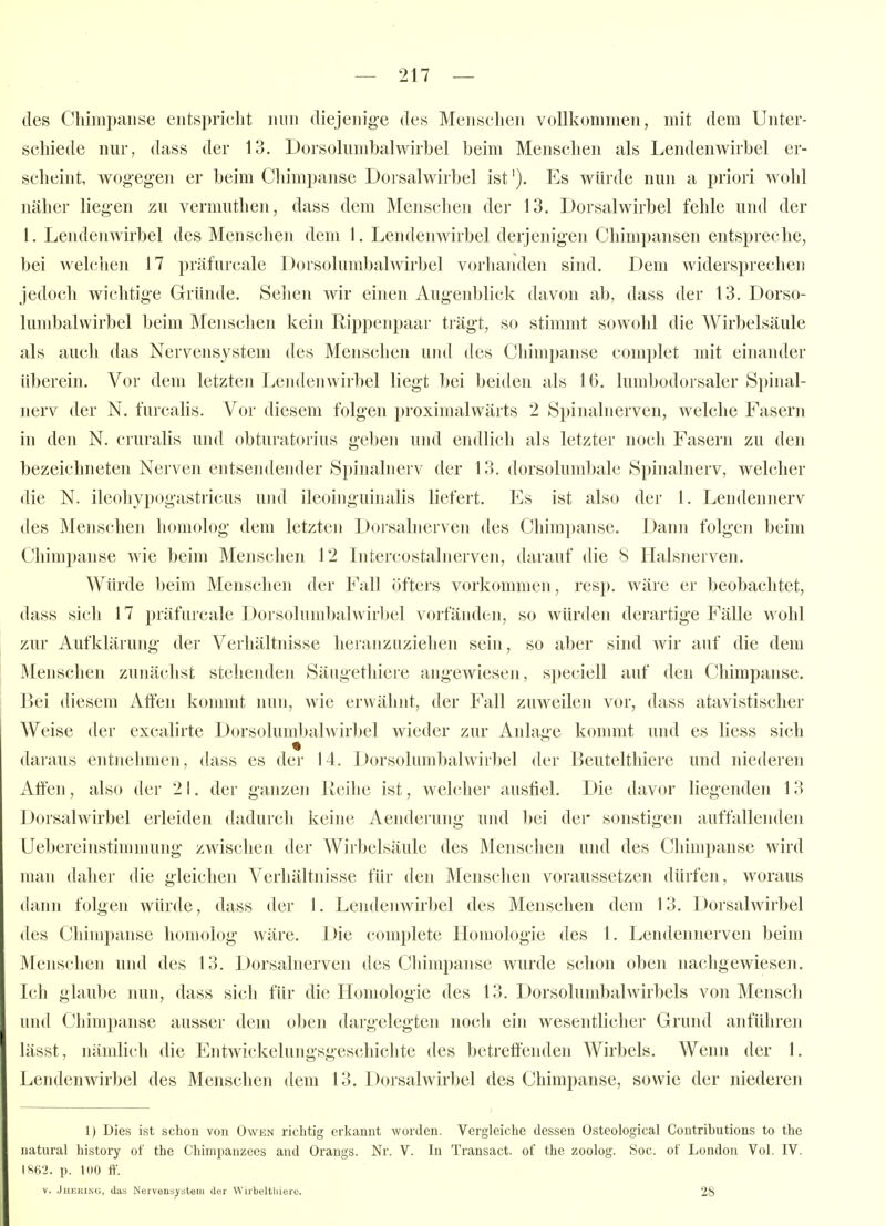 des Chimpaiiise entspricht nun diejeiiig-e des Menschen vollkommen, mit dem Unter- schiede nur, dass der 13. Dorsoliimbalwirbel beim Menschen als Lendenwirbel er- scheint, wogegen er beim Chimpanse Dorsalwirbel ist'). Es würde nun a priori wohl näher liegen zu vermuthen, dass dem Menschen der 13. Dorsalwirbel fehle und der 1. Lendenwirbel des Menschen dem 1. Lendenwirbel derjenigen Chimpansen entspreche, bei welchen 17 präfurcale Dorsolumbalwirbel vorhaiulen sind. Dem widersprechen jedoch wichtige Gründe. Selien wir einen Augenblick davon ab, dass der 13. Dorso- lund)alvvirbel beim Menschen kein Rippenpaar trägt, so stimmt sowohl die Wirbelsäule als auch das Nervensystem des Menschen und des Chimpanse complet mit einander überein. Vor dem letzten Lendenwirbel liegt bei beiden als 16. lumbodorsaler Spinal- nerv der N. furcalis. Vor diesem folgen proximalwärts 2 Spinalnerven, welche Fasern in den N. cruralis und obturatorius geben und endlich als letzter noch Fasern zu den bezeichneten Nerven entsendender Spinalnerv der 13. dorsolumbale Spinalnerv, welcher die N. ileohypogastricus und ileoinguinalis liefert. Es ist also der 1. Lendennerv des Menschen homolog dem letzten Dorsalnerven des Chimpanse. Dann folgen beim Chimpanse wie beim Menschen 12 Litercostalnerven, darauf die 8 Halsnerven. Würde beim Menschen der Fall öfters vorkommen, resp. wäre er beobachtet, dass sich 17 präfurcale Dorsolumbalwirbel vorfänden, so würden derartige Fälle wohl zur Aufklärung der Verhältnisse heranzuziehen sein, so aber sind wir auf die dem Menschen zunächst stehenden Säugethiere angewiesen, speciell auf den Chimpanse. Bei diesem Affen kommt nun, wie erwähnt, der Fall zuweilen vor, dass atavistischer Weise der excalirte Dorsolumbalwirbel wieder zur Anlage kommt und es liess sich daraus entnehmen, dass es der 14. Dorsolumbalwirbel der Beuteltliiere und niederen Aften, also der 2 I. der ganzen lieihe ist, welcher ausfiel. Die davor liegenden 13 Dorsalwirbel erleiden dadurch keine Aenderung und bei der sonstigen auffallenden Uebereinstimmung zwischen der Wirbelsäule des Menschen und des Chimpanse wird man daher die gleichen Verhältnisse für den Menschen voraussetzen dürfen, woraus dann folgen würde, dass der 1. Lendenwirbel des Menschen dem 13. Dorsalwirbel des Cldmpanse homolog wäre. Die complete Homologie des 1. Lendennerven beim ]\lenschen und des 13. Dorsalnerven des Chimpanse wurde schon oben nachgewiesen. Ich glaube nun, dass sich für die Homologie des 13. Dorsolumbalwirbels von Mensch und Chimpanse ausser dem oben dargelegten noch ein wesentlicher Grund anführen lässt, nändich die Entwickelungsgeschiclite des betreffenden Wirbels. Wenn der 1. Lendenwirbel des Menschen dem 13. Dorsalwirbel des Chimpanse, sowie der niederen 1) Dies ist schon von Owen richtig crliannt worden. Vergleiche dessen Osteological Coutributions to the natural history ot' the Chimpaiizecs and Orangs. Nr. V. In Transact. of the zoolog. Soc. of London Vol. IV. IS62. p. 100 K V. Jheking, das Narvensysteni der Wirbeltliiere. 28
