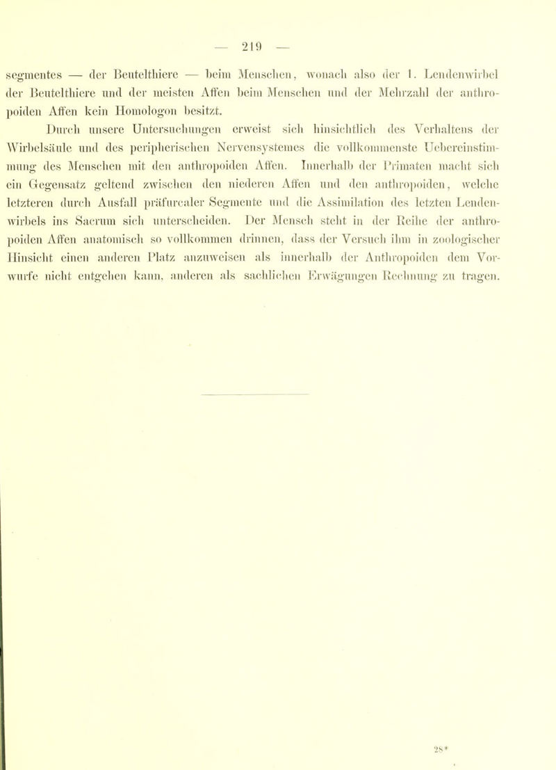 Segmentes — der Beuteltliierc — Ibeim Meiisclien, woiiacli also der 1. Lendenwirbel der Beiiteltliiere und der meisten AiTen beim Menschen nml der Mehrzahl der antliro- poiden Affen kein Homologon besitzt. Durch unsere Untersuchungen erweist sich hinsichtlich des Verhaltens der Wirbelsäule und des peripherischen Nervensystemes die vollkommenste Uebereinstim- mung des Menschen mit den anthropoiden Atfen. Innerhalb der Primaten macht sicli ein Gegensatz geltend zwischen den niederen Alfen und den antlu'opoiden, welche letzteren durch Ausfall präfurcaler Segmente und die Assimilation des letzten Lenden- wirl)els ins Sacrnm sich unterscheiden. Der Mensch steht in der Reihe der anthro- poiden Affen anatomisch so vollkommen drinnen, dass der Versuch ihm in zoologischer Hinsicht einen anderen Platz anzuweisen als innerhall) der Anthropoiden dem Vor- wurfe niclit entgehen kann, anderen als sachlichen Ervvägunge]i Rechnung zu tragen. 28*