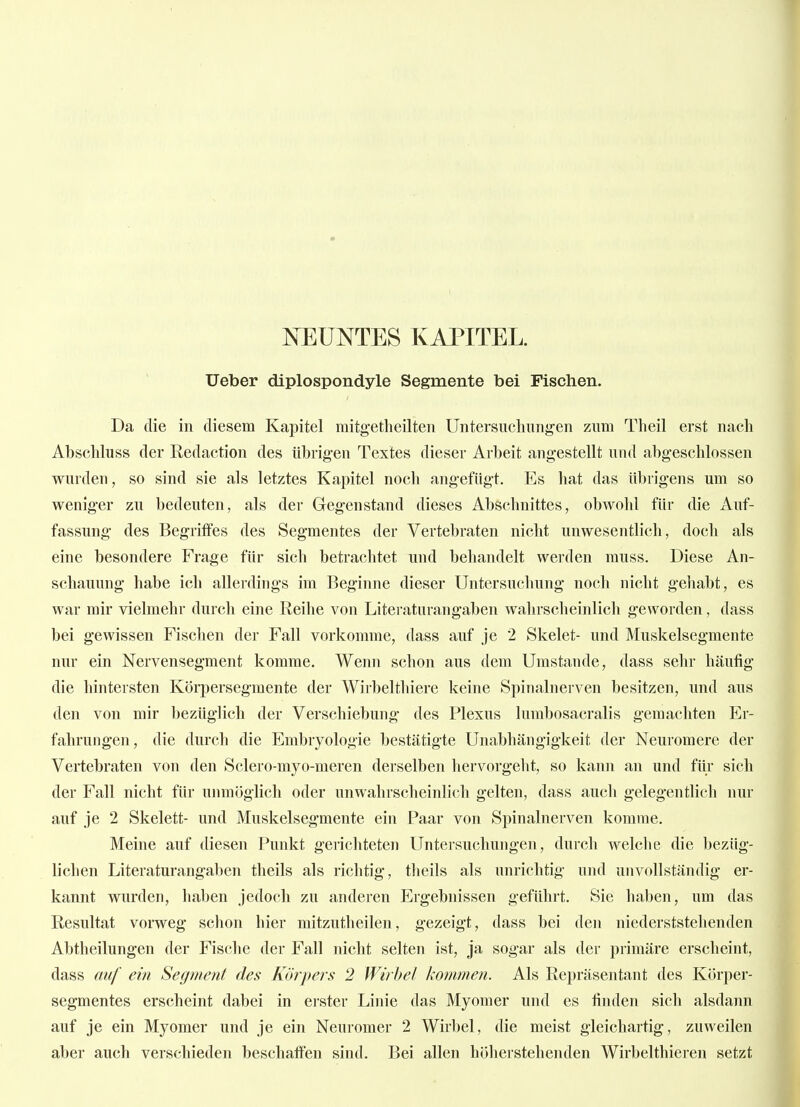NEUNTES KAPITEL. Ueber diplospondyle Segmente bei Fischen. Da die in diesem Kapitel mitgetheilten Untersuchung'en zum Theil erst nach Abschhiss der Redaction des iibrig-en Textes dieser Arbeit angestellt und abgeschlossen wurden, so sind sie als letztes Kapitel noch angefügt. Es hat das übrigens um so weniger zu bedeuten, als der Gegenstand dieses Abschnittes, obwohl für die Auf- fassung des Begriffes des Segmentes der Vertebraten nicht unwesentlich, doch als eine besondere Frage für sich betrachtet und behandelt werden muss. Diese An- schauung habe ich allei-dings im Beginne dieser Untersuchung noch nicht gehabt, es war mir vielmehr durch eine Reihe von Literaturangaben wahrsclieinlich geworden, dass bei gewissen Fischen der Fall vorkomme, dass auf je 2 Skelet- und Muskelsegmente nur ein Nervensegment komme. Wenn schon aus dem Umstände, dass sehr häufig die hintersten Körpersegmente der Wirbelthiere keine Spinalnerven besitzen, und aus den von mir bezüglich der Verschiebung des Plexus lumbosacralis gemachten Er- fahrungen, die durch die Embryologie bestätigte Unabhängigkeit der Neuromere der Vertebraten von den Sclero-myo-meren derselben hervorgeht, so kann an und für sich der Fall nicht für unmöglich oder unwahrscheinlich gelten, dass auch gelegentlich nur auf je 2 Skelett- und Muskelsegmente ein Paar von Spinalnerven komme. Meine auf diesen Punkt gerichteten Untersuchungen, durch welche die bezüg- lichen Literaturangaben theils als richtig, theils als unrichtig und unvollständig er- kannt wurden, haben jedoch zu anderen Ergebnissen geführt. Sie haben, um das Resultat vorweg schon hier mitzutheilen, gezeigt, dass bei den niederststehenden Abtheilungen der Fische der Fall nicht selten ist, ja sogar als der primäre erscheint, dass auf ein Segment des Körpers 2 Wirbel kommeii. Als Repräsentant des Körper- segmentes erscheint dabei in erster Linie das Myomer und es finden sich alsdann auf je ein Myomer und je ein Neuromer 2 Wirbel, die meist gleichartig, zuweilen aber auch verschieden beschaffen sind. Bei allen höherstehenden Wirbelthieren setzt