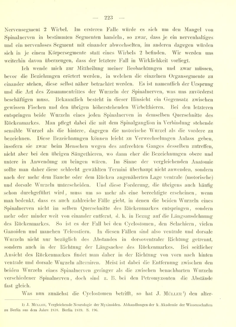 Nervensegmeiit 2 Wirbel. Im ersteien Falle würde es sich um den Mangel von Spinalnerven in bestimmten Segmenten handeln, so zwar, dass je ein nervenhaltiges nnd ein nervenloses Segment mit einander abwechselten, im anderen dagegen würden sich in je einem Körpersegmente statt eines Wirbels 2 befinden. Wir werden uns weiterhin davon überzeugen, dass der letztere Fall in Wirklichkeit vorliegt. Ich wende mich zur Mittheilung meiner Beobachtungen und zwar müssen, bevor die Beziehungen erörtert werden, in welchen die einzelnen Organsegmente zu einander stehen, diese selbst näher betrachtet werden. Es ist namentlich der Ursprung und die Art des Zusammentrittes der Wurzeln der Spinalnerven, was uns zuvörderst beschäftigen muss. Bekanntlich besteht in dieser Hinsicht ein Gegensatz zwischen gewissen Fischen und den übrigen höherstehenden Wirbelthieren. Bei den letzteren entspringen beide Wurzeln eines jeden Spinalnerven in demselben Quersclmitte des Rückenmarkes. Man pflegt dabei die mit dem Spinalganglion in Verbindung stehende sensible Wurzel als die hintere, dagegen die motorische Wurzel als die vordere zu bezeichnen. Diese Bezeichnungen können leicht zu Verwechselungen Anlass geben, insofern sie zwar beim Menschen wegen des aufrechten Ganges desselben zutreffen, incht aber bei den übrigen Säugethieren, wo dann eher die Bezeichnungen obere und untere in Anwendung zu bringen wären. Im Sinne der vergleichenden Anatomie sollte man daher diese schlecht gewählten Termini überhaupt nicht aiiwenden, sondern nach der mehr dem Bauche oder dem Rücken angenäherten Lage ventrale (motorische) und dorsale Wurzeln unterscheiden. Und diese Forderung, die übrigens auch häufig- schön durchgeführt wird, muss um so mehr als eine berechtigte erscheinen, wenn maft bedenkt, dass es auch zahlreiche Fälle giebt, in denen die beiden Wurzeln eines Spinalnerven nicht im selben Querschnitte des Rückenmarkes entspringen, sondern mehr oder minder weit von einander entfernt, d. h. in Bezug auf die Längsausdehnung des Rückenmarkes. So ist es der Fall bei den Cyclostomen, den Selachiern, vielen Ganoiden und manchen Teleostiern. In diesen Fällen sind also ventrale und dorsale Wurzeln nicht nur bezüglich des Abstandes in dorsoventraler Richtung getrennt, sondern auch in der Richtung der Längsachse des Rückenmarkes. Bei seitlicher Ansicht des Rückenmarkes findet man daher in der Richtung von vorn nach hinten ventrale und dorsale Wurzeln alterniren. Meist ist dabei die Entfernung zwischen den beiden Wurzeln eines Spinalnerven geringer als die zwischen benachbarten Wurzeln verschiedener Spinalnerven, doch sind z. B. bei den Petromyzonten die Abstände fast gleich. Was nun zunächst die Cyclostomen betrifft, so hat J. Müller') den alter- 1) J. Müller, Vergleichende Neurologie der Myxinoideu. Abhandlungen der k. Akademie der Wissenschaften zu Berlin aus dem Jahre 1S38. Berlin 1839. S. 19(5.